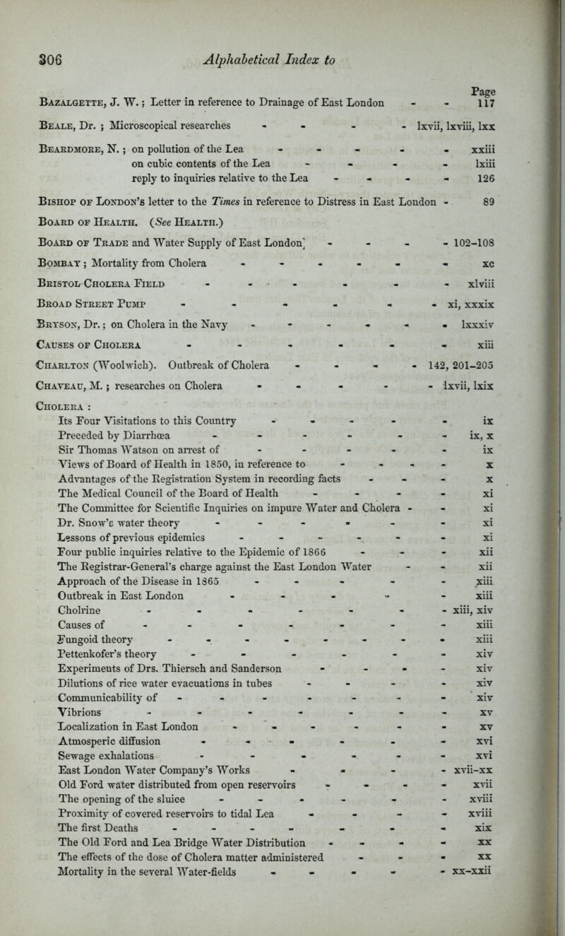 Page Bazalgette, J. W. ; Letter in reference to Drainage of East London - - 117 Beale, Dr. ; Microscopical researches - - - - Ixvii, Ixviii, Ixx Beakdmoee, N. ; on pollution of the Lea - - - . . xxiii on cubic contents of the Lea - - - - Ixiii reply to inquiries relative to the Lea - - - - 126 Bishop of Londojj’s letter to the Times in reference to Distress in East London - 89 Board of Health. (^See Health.) Board OF Trade and Water Supply of East London’ - - , - 102-108 Bombay ; Mortality from Cholera ----- - xc Bristol Cholera Field - - - - - - - xlviii Broad Street Pump - - - - - - xi, xxxix Brtsox, Dr.; on Cholera in the Navy ------ Ixxxiv Causes of Cholera ------ xiii Charlton (Woohvich). Outbreak of Cholera - - - - 142, 201-205 Chateau, M. ; researches on Cholera ----- Ixvii, Ixix Cholera : Its Four Visitations to this Country - , - - - ix Preceded by Diarrhoea - - - - - - ix, x Sir Thomas Watson on aiTest of - - - - - ix Views of Board of Health in 1850, in reference to - - - - x Advantages of the Kegistration System in recording facts - - - x The Medical Council of the Board of Health - - - - xi The Committee for Scientific Inquiries on impure Water and Cholera - - xi Dr. Snow’c water theory - - - - - - xi Lessons of previous epidemics ----- - xi Four public inquiries relative to the Epidemic ofl866 - - - xii The Registrar-General’s charge against the East London Water - - xii Approach of the Disease in 1865 - - - - - xiii Outbreak in East London - - - - - xiii Cholrine ------- xiii, xiv Causes of------ - xiii Fungoid theory - -- -- -- - xiii Pettenkofer’s theory ------ xiv Experiments of Drs. Thiersch and Sanderson - - - - xiv Dilutions of rice water evacuations in tubes - - . - xiv . Communicability of-- - - - - - xiv Vibrions - - - - - - - xv Localization in East London - - - - - - xv Atmosperic diffusion - - - - - xvi Sewage exhalations ------ xvi East London Water Company’s Works - xvii-xx Old Ford water distributed from open reservoirs r  “ ■* The opening of the sluice - - - - - - xviii Proximity of covered reservoirs to tidal Lea - - - - xviii The first Deaths - - - - - - - xix The Old Ford and Lea Bridge Water Distribution - - - - xx The effects of the dose of Cholera matter administered - - - xx Mortality in the several Water-fields - - - - - xx-xxii