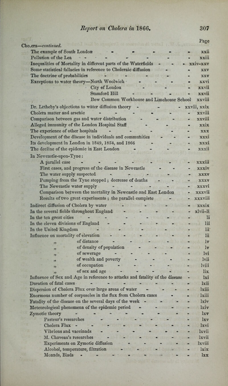 Cholera—continued. The example of South London • • ► - Pollution of the Lea - - Inequalities of Mortality in different parts of the Waterfields - Some statistical fallacies in reference to Choleraic diffusion The doctrine of probabilities - . - . Exceptions to water theory—North Woolwich ■ - - - - City of London Stamford Hill - Bow Common Workhouse and Limehouse School Dr. Letheby’s objections to wMer diffusion theory - - - Cholera matter and arsenic - - - . . Comparison between gas and water distribution - - Alleged immunity of the London Hospital Staff The experience of other hospitals - - - - Development of the disease in individuals and commutiities Its development in London in 1849, 1854, and 1866 The decline of the epidemic in East London - - i. In Newcastle-upon-Tyne: A parallel case - - - - First cases, and progress of the disease in Newcastle The water supply suspected - - > Pumping from the Tyne stopped ; decrease of deaths The Newcastle water supply - Comparison between the mortality in Newcastle and East London Kesults of two great experiments ; the parallel complete Indirect diffusion of Cholera by water > - > In the several fields throughout England - - - - In the ten great cities - - - In the eleven divisions of England - - - - - In the United Kingdom . . Influence on mortality of elevation _ - - - - „ of distance - - - - „ of density of population - - . „ of sewerage - - - - „ of wealth and poverty - - . „ of occupation - - - - „ of sex and age - Influence of Sex and Age in reference to attacks and fatality of the disease Duration of fatal cases - - - - - - Dispersion of Cholera Flux over large areas of water - - - Enormous number of corpuscles in the flux from Cholera cases Fatality of the disease on the several days of the week - - - Meteorological phenomena of the epidemic period - - - Zymotic theory - Pasteur’s researches - - Cholera Flux ------- Vibrions and vaccinads - - - - - M. Chaveau’s researches - - - - - Experiments on Zymotic diffusion - - - - Alcohol, temperature, filtration - - - •> Monads, Biads Page xxii xxiii xxiv-xxv XXV XXV xxvi xxvii xxvii xxviii xxviu, xxix xxviii xxviii xxix XXX xxxi xxxi xxxii xxxiii xxxiv XXXV XXXV xxxvi xxxvii xxxviii xxxix xlvii-li li lii hi lii Iv Iv Ivi Ivii Iviii lix Ixi Ixii Ixiii Ixiii Ixiv Ixiv Ixv Ixv Ixvi Ixvii Ixvii Ixviii Ixix Ixx