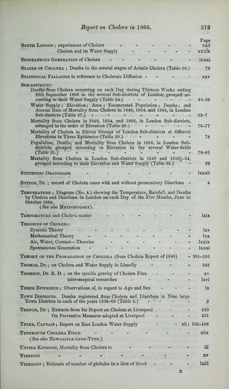 Page South London ; experiences of Cholera - . . _ . xxii Cholera and its Water Supply - - - _ - xxxix Spontaneous Generation of Cholera . - - - - . Ixxxi Stages of Cholera ; Deaths in the several stages of Asiatic Cholera (Table 30.) 78 Statistical Fallacies in reference to Choleraic Diffusion - - - - xxv Sub-districts : Deaths from Cholera occurring on each Day during Thirteen Weeks ending 29th September 1868 in the several Sub-districts of London, grouped ac- cording to their Water Supply (Table 24.) - - - - 44-59 Water Supply ; Elevation; Area Enumerated Population ; Deaths; and Annual Kate of MortaUty from Cholera in 1849, 1854, and 1866, in London Sub-districts (Table 27.) - ■ - - - - - - 62-7 Mortality from Cholera in 1849, 1854, and 1866, in London Sub-districts, arranged in the order of Elevation (Table 28.) - - - - 76-77 Mortality of Cholera in Eleven Groups of London Sub-districts at different Elevations in Three Epidemics (Table 29.) - - - - 78 Population, Deaths, and Mortality from Cholera in 1866, in London Sub- districts, grouped according to Elevation in the several Water-fields (Table 31.) 79_8l Mortality from Cholera in London Sub-districts in 1849 and 1853^-54, grouped'according to their Elevation and Water Supply (Table 32.) - 82 Sulphuric Orangeade - Ixxxii Sutton, Dr. ; record of Cholera cases with and without premonitory Diarrhoea - x Temperature ; Diagram (No. 4.) showing the Temperatm’e, Rainfall, and Deaths by Cholera and Diarrhoea in London on each Day of the. Five Months, June to October 1866. (Nee also Meteorology). Temperature and Cholera matter _ ixix Theories of Cholera: Zymotic Theory - __ ]xv Mathematical Theory - - - - - Ixx Air, Water, Contact—Theories Ixxix Spontaneous Generation ------ - Ixxxi Theory of the Propagation of Cholera (from Cholera Report of 1849) - 291-293 Thomas, Dr.; on Cholera and Water Supply in Llanelly - - - 248 Thomson, Dr. R. D.; on the specific gravity of Cholera Flux - - - xv microscopical researches _ _ - _ Ixvi Three Epidemics ; Observations of, in regard to Age and Sex - - - lx Town Districts. Deaths registered from Cholera and Diarrhoea in Nine large Town Districts in each of the years 1838-66 (Table 2.) - ‘ - - 2 Trench, Dr.; Extracts from his Report on Cholera at Liverpool - - 229 On Preventive Measures adopted at Liverpool - - - 231 Tyler, Captain ; Report on East London Water Supply - - xii; 102-108 Tynemouth Cholera Field - _ - - - - xlix {See also Newcastle-upon-Tyne.) United Kingdom, Mortality from Cholera in - - - - lii ViBRIONS - -- -- - -XV Vierordt ; Estimate of number of globules in a litre of blood . - - Ixiii X