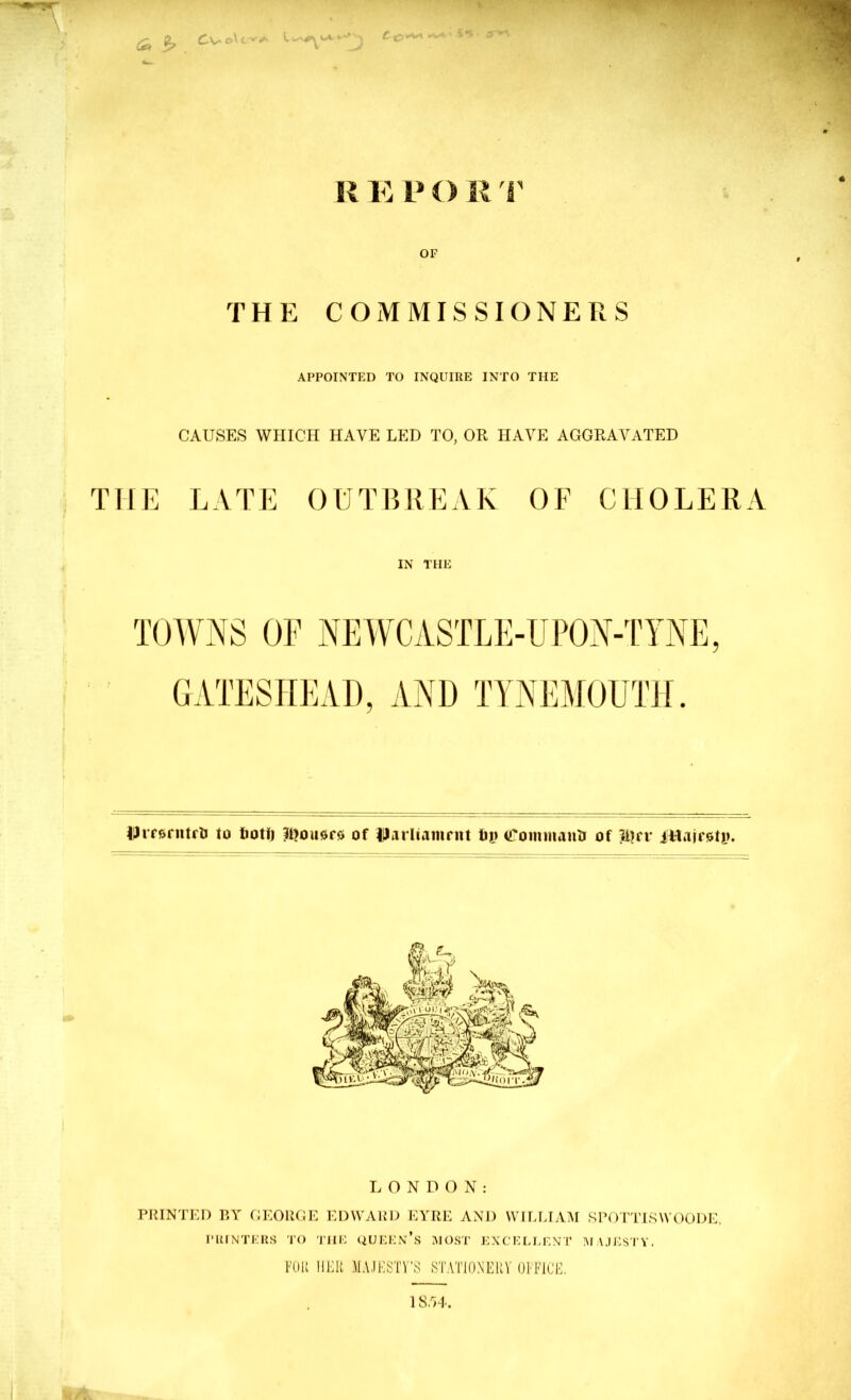 R R V O R r OF THE COMMISSIONERS APPOINTED TO INQUIRE INTO THE CAUSES WHICH HAVE LED TO, OR HAVE AGGRAVATED THE LATE OUTBREAK OF CHOLERA IN THE TOIVNS OF iVEWCASTLE-UPOV-TYVE GATESHEAD, AND TYNEMOUTH. iJrr&rntrlJ to tioti) IDousre of Uarliamrnt luj (TommanlJ of ittaifoUu V %'|kf LONDON: PRINTED BY GEORGE ED\VARD EYRE AND WILLIAM SPOTTTSWOODE, PRINTERS TO 'J'lIK QUEEn’s MOST E.XC’ELEENT MAJESTY. KIU IIEK M.VJKSTV’S STATIONERY OTFICE.