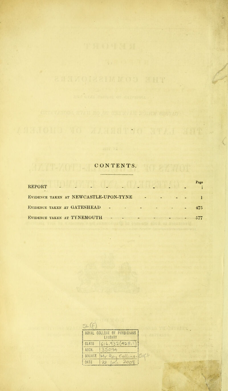 CONTENTS. Page REPORT - - - i Evidence taken at NEWCASTLE-UPON-TYNE - - - - i Evidence taken at GATESHEAD 475 Evidence taken at TYNEMOUTH ------ 577 5 ROYAL COLLEGE OF PHYSICIANS | LIBRARY 1 CLASS \ AGCN. 125^^^ '1 } SOURCE |M.y' CoUt.-5.[-