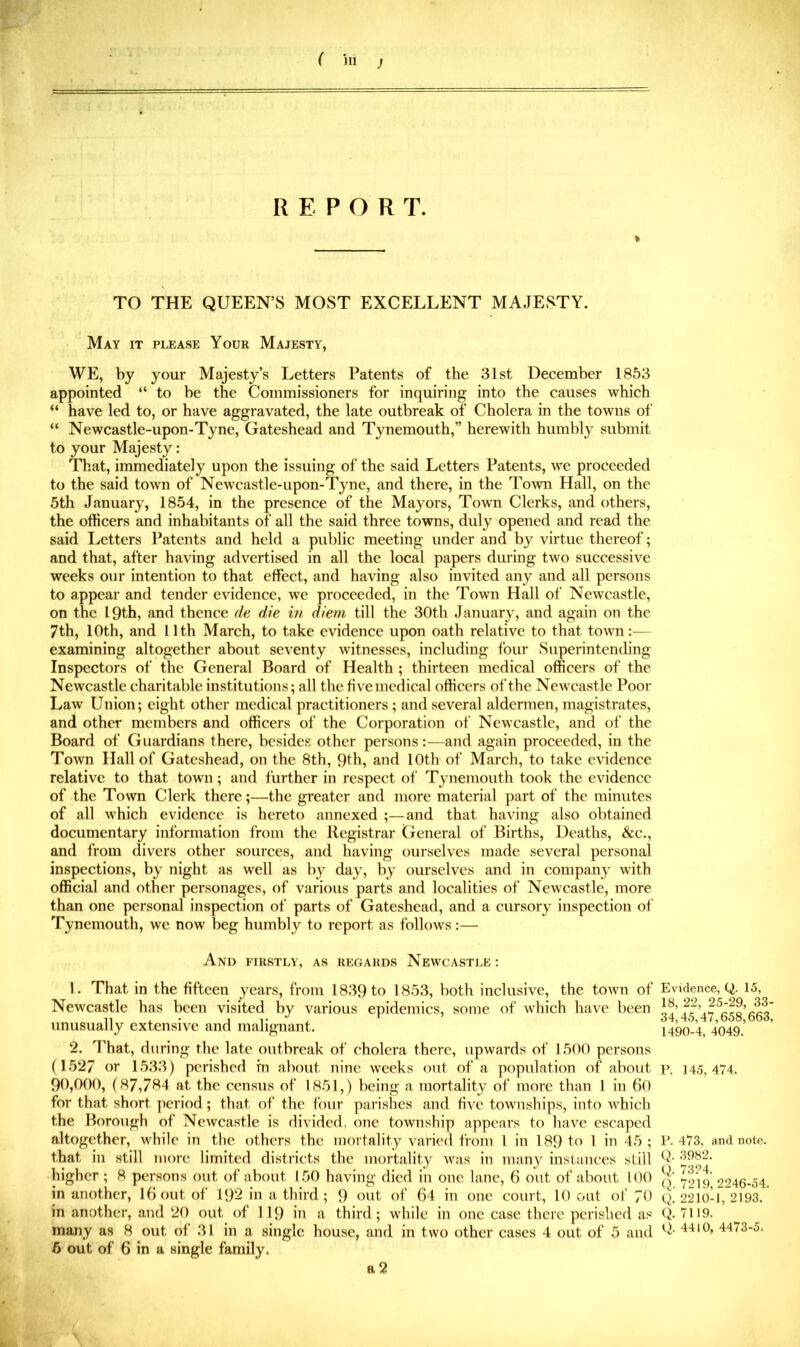 REPORT. » TO THE QUEEN’S MOST EXCELLENT MAJESTY. May it please Your Majesty, WE, by your Majesty’s Letters Patents of the 31st December 1853 appointed “ to be the Commissioners for inquiring into the causes which “ have led to, or have aggravated, the late outbreak of Cholera in the towns of “ Newcastle-upon-Tyne, Gateshead and Tynemouth,” herewith humbly submit to your Majesty: That, immediately upon the issuing of the said Letters Patents, we proceeded to the said town of Newcastle-upon-Tyne, and there, in the ToAvn Hall, on the 5th January, 1854, in the presence of the Mayors, Town Clerks, and others, the officers and inhabitants of all the said three towns, duly opened and read the said Letters Patents and held a public meeting under and by virtue thereof; and that, after having advertised in all the local papers during two successive weeks our intention to that effect, and having also invited any and all persons to appear and tender evidence, we proceeded, in the Town Hall of Newcastle, on the 19th, and thence de die in diem till the 30th January, and again on the 7th, 10th, and 11th March, to take evidence upon oath relative to that town:— examining altogether about seventy Avitnesses, including four Superintending Inspectors of the General Board of Health ; thirteen medical officers of the Newcastle charitable institutions; all the five medical officers of the Newcastle Poor Law Union; eight other medical practitioners; and several aldermen, magistrates, and other members and officers of the Corporation of Newcastle, and of the Board of Guardians there, besides other persons:—and again proceeded, in the ToAvn Hall of Gateshead, on the 8th, 9fh, and 10th of March, to take evidence relative to that town; and further in respect of Tynemouth took the evidence of the Town Clerk there;—the greater and more material part of the minutes of all which evidence is hereto annexed ;—and that having also obtained documentary information from the Registrar General of Births, Deaths, &c., and from divers other sources, and having ourselves made several personal inspections, by night as well as by day, by ourselves and in company with official and other personages, of various parts and localities of Newcastle, more than one personal inspection of parts of Gateshead, and a cursory inspection of Tynemouth, we now beg humbly to report as folloAvs:— And firstly, as regards Newcastle : L That in the fifteen years, from 1839 to 1853, both inclusive, the tOAvn of Newcastle has been visited by various epidemics, some of which have been unusually extensive and malignant. 2. That, during the late outbreak of cholera there, upwards of 1500 persons (1527 or 1533) perished in about nine weeks out of a population of about 90,000, (87,784 at the census of 1851,) being a mortality of more than 1 in 60 for that short period; that of the four parishes and Hat townships, into AAffiich the Borough of Newcastle is divided, one township appears to have escaped altogether, while in the others the mortality varied from 1 in 189 to 1 in 45 ; that in still more limited districts the mortality Avas in many instances still higher; 8 persons out of about 150 having died in one lane, 6 out of about 100 in another, 16 out of 192 in a third; 9 out of 64 in one court, 10 out of 70 in another, and 20 out of II9 in a third; while in one case there perished as many as 8 out of 31 in a single house, and in two other cases 4 out of 5 and b out of 6 in a single family. a 2 Evidence, Q. 15, 18, 22, 25-29, 33- 34,45,47,658,663, 1490-4, 4049. P. 145, 474. P. 473, and note. Q. 3982. Q. 7324. Q„ 7219, 2246-54. Q,. 2210-1, 2193. Q. 7119. Q. 4410, 4473-5.