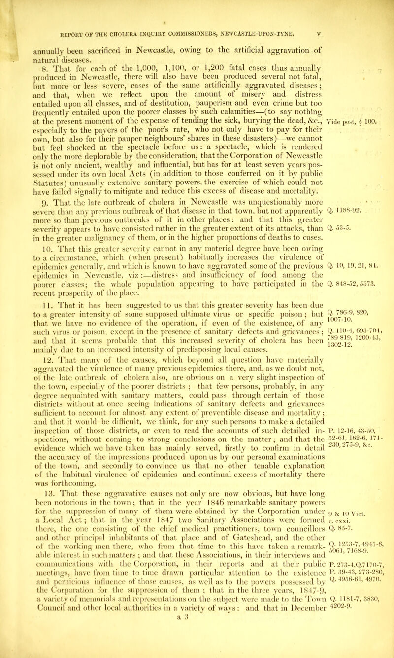 annually been sacrificed in Newcastle, owing to the artificial aggravation of natural diseases. 8. That for each of the 1,000, 1,100, or 1,200 fatal cases thus annually . . produced in Newcastle, there will also have been produced several not fatal, , but more or less severe, cases of the same artificially aggravated diseases; and that, when we reflect upon the amount of misery and distress entailed upon all classes, and of destitution, pauperism and even crime but too frequently entailed upon the poorer classes by such calamities—(to say nothing at the present moment of the expense of tending the sick, burying the dead. See., vide post, § 100. especially to the payers of the poor’s rate, who not only have to pay for their own, but also for their pauper neighbours’ shares in these disasters)—we cannot but feel shocked at the spectacle before us: a spectacle, which is rendered only the more deplorable by the consideration, that the Corporation of Newcastle is not only ancient, wealthy and influential, but has for at least seven years pos- sessed under its own local Acts (in addition to those conferred on it by public Statutes) unusually extensive sanitary powers, the exercise of which could not . ^ have lailed signally to mitigate and reduce this excess of disease and mortality. 9. That the late outbreak of cholera in Newcastle was unquestionably more • ■ severe than any previous outbreak of that disease in that town, but not apparently Q- H88-r)2. more so than previous outbreaks of it in other places : and that this greater severity appears to have consisted rather in the greater extent of its attacks, than Q- -j3-o. in the greater malignancy of them, or in the higher proportions of deaths to cases. 10. That this greater severity cannot in any material degree have been owing to a circumstance, Avhich (when present) halhtually increases the virulence of epidemics generally, and which is known to have aggravated some of the previous Q- 10,21, h[. epidemics in Newcastle, viz :—distress and insufficiency of food among the poorer classes; the whole population appearing to have participated in the Q. 848-j2,5o73. recent prosperity of the place. 11. That it has been suggested to us that this greater severity has been due to a greater intensity of some supposed ulHmate virus or specific poison ; but j86-0, 820, that we have no evidence of the operation, if even of the existence, of any '' ' such virus or poison, except in the presence of sanitary defects and grievances; IK’-I, 693-701, and that it seems probable that this increased severity of cholera has been mainly due to an increased intensity of predisposing local causes. 12. That many of the causes, which beyond all (picstion have materially aggravated the virulence of many ]ircvioiis epidemics there, and, as we doubt nor, ol the late outbreak of cholera also, are obvious on a very slight inspection of the town, especially of the poorer districts ; that few persons, probably, in any degree ac(|uainted with sanitary matters, could pass through certain of those districts without at once seeing indications of sanitary defects and grievances sullicient to account for almost any extent of preventiblc disease and mortality; and that it would be difficult, we think, for any such persons to make a detailed inspection of those districts, or even to read the accounts of such detailed in- r. 12-16,43-50, spections, rvithout coming to strong conclusions on the matter; and that the 52-6162-6, 171- cvidence which we have taken has mainly served, firstly to confirm in detail -3^. -<3-9, the accuracy of the impressions produced upon us b} our personal examinations of the town, and secondly to convince us that no other tenable explanation of the habitual virulence of epidemics and continual excess of mortality there was forthcoming. 1 .‘3. Tliat these aggravative causes not only arc now obvious, but have long been notorious in the town; that in the year 1846 remarkable sanitary powers for the suppression of many of them were obtained by the C’orporation under f) jj. a Local Act; that in the year 184/ two Sanitary Associations were formed c. exxi. there, the one consisting of the chief medical practitioners, town councillors 85-7. and other ])rincipal inhabitants of that place and of Gateshead, and the other ()t‘ the working men there, Avho from that time to this liave taken a remark- ^ able interest in such matters ; and that these Associations, in their interviews and communications with the Cor|)oration, in their reports and at their public 273-4,q|.7l7()-7, meetings, have from lime to time drawn particular attention to the existence !’• 39-43, 273-280, and pernicious intluence of those causes, as well as to the powers possessed by the Corporation for the supjiression of them ; that in the three years, 1847-9, a variety of memoi-ials and rc])resentations on the subject were made to the Town Q- 1181-7, 3830, Council and other local authorities in a variety of ways : and that in December