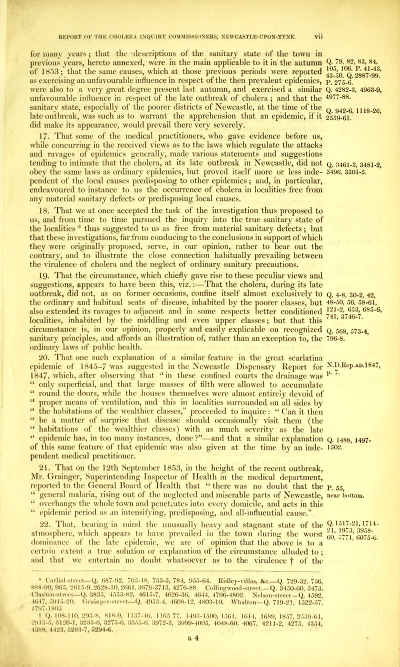 for iiiaiiy years ; that the ‘descriptions of the sanitary state of the town in previous years, hereto annexed, were in the main applicable to it in the autumn of 1853; that the same causes, which at those previous periods were reported as exercising an unfavourable influence in respect of the then prevalent epidemics, were also to a very great degree present last autumn, and exercised a similar unfavourable influence in respect of the late outbreak of cholera ; and that the sanitary state, especially of the poorer districts of Newcastle, at the time of the late outbreak, was such as to warrant the apprehension that an epidemic, if it did make its appearance, would prevail there very severely. 17. That some of the medical practitioners, who gave evidence before us, while concurring in the received views as to the laws which regulate the attacks and ravages of epidemics generally, made various statements and suggestions tending to intimate that the cholera, at its late outbreak in Newcastle, did not obey the same laws as ordinary epidemics, but proved itself more or less inde- pendent of the local causes predisposing to other epidemics; and, in particular, endeavoured to instance to us the occurrence of cholera in localities free from any material sanitary defects or predisposing local causes. 18. That we at once accepted the task of the investigation thus proposed to us, and from time to time pursued the inquiry into the true sanitary state of the localities * thus suggested to us as free from material sanitary defects ; but that these investigations, far from conducing to the conclusions in support of which they were originally proposed, serve, in our opinion, rather to bear out the contrary, and to illustrate the close connection habitually prevailing between the virulence of cholera and the neglect of ordinary sanitary precautions. 19. That the circumstance, which chiefly gave rise to these peculiar views and suggestions, appears to have been this, viz.:—That the cholera, during its late outbreak, did not, as on former occasions, confine itself almost exclusively to the ordinary and habitual seats of disease, inhabited by the poorer classes, but also extended its ravages to adjacent and in some respects better conditioned localities, inhabited by the middling and even upper classes; but that this circumstance is, in our opinion, properly and easily explicable on recognized sanitary principles, and affords an illustration of, rather than an exception to, the ordinary laws of public health. 20. That one such explanation of a similar feature in the great scarlatina epidemic of 1845-7 was suggested in the Newcastle Dispensary Report for 1847, which, after observing that “in these confined courts the drainage was “ only supci-ficial, and that large masses of filth were allowed to accumulate “ round the doors, while the houses themselves were almost entirely devoid of “ proper means of ventilation, and this in localities surroimded on all sides by “ the habitations of the wealthier classes,” proceeded to inquire: “ Can it then “ be a matter of surprise that disease should occasionally visit them (the “ habitations of the wealthier classes) with as much severity as the late “ epidemic has, in too many instances, done ?”—and that a similar explanation of this same feature of that epidemic Avas also given at the time by an inde- pendent medical practitioner. 21. That on the 12th September 1853, in the height of the recent outbreak, Mr. Grainger, Superintending Inspector of Health in the medical department, reported to the General Board of Health that “ there was no doubt that the “ general malaria, rising out of the neglected and miserable parts of Newcastle, “ overhangs the whole town and penetrates into every domicile, and acts in this “ epidemic period as an intensifying, predisposing, and all-influential cause.” 22. That, bcai iiig in mind the unusually heavy and stagnant state of the atmosphere, which appears to liave ]ire\’ailed in tlie town during the worst dominance of the late epidemic, we are of opinion that the above is to a certain extent a true solution or explanation of the circumstance alluded to ; and that we entertain no doubt whatsoever as to the virulence f ol‘ the * Carliol-strcc-t—Q. (J87-92, 70.7-18, 7R3-5, 784, 9.55-64. Ridley-villas, 8cc.—Q. 729-32, 736, 888-90, 965, 2615-9,2628-30,2661,3679-3713, 4276-88. Collin^wooil-.strcot.—Q. 3450-60, 3473. (4avt<in-stn‘c(—(^.38.3.5, 4.5.5.3-82, 461.5-7, 4626-36, 4644,4796-4802. Ncdson-strect — Q. 4592, 4647, .5915-20. (Intiiifrci-Mn-ct—Q. 4953-4, 4608-12, 480.3-10. Wlinlton—Q. 719-21, 1522-57, 1797-1805. t (/. 108-1 10, 29.3-8, 818-9, 11.37-16, 1165 77, 1495-1.500, 1561, 1614, 1689,1857,2.559-61, 291.3-5, .3120-1, .32.33-6, .3275-6, 33.55-6, .3972-3, 3999-400.5, 4048-60,4067, 4211-2, 4275, 4354, 4388, 442.3, 5283-7, 5294-6. a 4 Q. 79, 82, 83, 84, 105, 106. P. 41-43, 43-50. Q. 2887-99. P. 275-6. Q. 4282-3, 4963-9, 4977-88. Q. 942-6, 1118-26, 2559-61. Q. .3461-3, 3481-2, 3496, 3501-5. Q. 4-8, 30-2, 42, 48-50, 56, 58-61, 121-2, 653, 685-6, 741, 3746-7. Q. 568, 573-4, 796-8. N.D.Rep.AD.l 847, p. 7. Q. 1488, 1497- 1502. P. 55, near bottom. Q. 1517-21,1714- 21, 1973, 3958- 60, 5771, 6075-6.