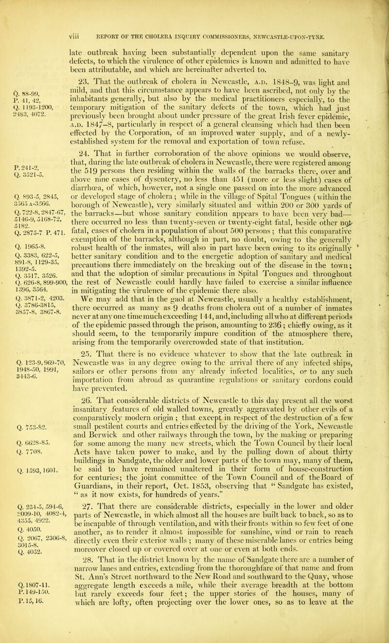 O. 88-99, P. 41, 42, Q. 1193-1200, 2483, 4072. P. 241-2, Q. 3.721-a. Q. 893-0, 2845, 3505 a-3.766. Q.722-8, 2847-67, 5140-9, 5108-72, 5182. Q. 2875-7. P. 471. Q. 1965-8. Q. 3383, 622-5, 891-8, 1129-35, 1392-5. Q. 3517, 3.726. Q. 626-8, 899-900, 1396, 3564. Q. .3871-2, 4203. Q. 3786-3815, 3857-8, 3867-8. Q. 123-9,969-70, 1948-50, 1991, 3443-6. Q. 753-82. Q. 6628-85. Q. 7708. Q. 1593, 1601. Q. 234-5, 594-0, 2009-10, 4082-4, 4355, 4922. Q. 4050. Q. 2067, 2306-8, 3015-8. Q. 4052. Q.1807-11. P.149-1.70. P.15, 16. vlii REPORT OF THE CHOLERA INQUIRY COMMISSIONERS, NEWCASTLE-UPON-TYNE. late outbreak having been substantially dependent upon the same sanitai'v defects, to which the virulence of other epidemics is known and admitted to have been attributable, and whicli are hereinafter adverted to. 23. That the outbreak of cholera in Newcastle, a.d. 1848-9, was light and mild, and that this circumstance appears to have been ascribed, not only by the inhabitants generally, but also by the medical practitioners especially, to the temporary mitigation of the sanitary defects of the town, which had just previously been brought about under pressure of the great Irish fever epidemic, A.D. 1847-8, particularly in respect of a general cleansing which had then been effected by the Corporation, of an improved water supply, and of a newly- established system for the removal and exportation of town refuse. 24. That in further corroboration of the above opinions we would observe, that, during the late outbreak of cholera in Newcastle, there were registered among the 519 persons then residing within the walls of the barracks there, over and above nine cases of dysentery, no less than 451 (more or less slight) cases of diarrhoea, of which, however, not a single one passed on into the more advanced or developed stage of cholera; while in the village of Spital Tongues (within the borough of Newcastle), very similarly situated and within 200 or 300 yards of the barracks—but whose sanitary condition appears to have been very bad— there occurred no less than twenty-seven or twenty-eight fatal, beside other no^ fatal, cases of cholera in a population of about 500 persons ; that this comparative exemption of the barracks, although in part, no doubt, owing to the generally robust health of the inmates, will also in part have been owing to its originally better sanitary condition and to the energetic adoption of sanitary and medical precautions there immediately on the breaking out of the disease in the town; and that the adoption of similar precautions in Spital Tongues and throughout the rest of Newcastle could hardly have failed to exercise a similar influence in mitigating the virulence of the epidemic there also. We may add that in the gaol at Newcastle, usually a healthy establishment, there occurred as many as 9 deaths from cholera out of a number of inmates never at any one time much exceeding 144, and, including all who at different periods of the epidemic passed through the prison, amounting to 236 ; chiefly owing, as it should seem, to the temporarily impure condition of the atmosphere there, arising from the temporarily overcrowded state of that institution. 25. That there is no evidence whatever to show that the late outbreak, in Newcastle was in any degree owing to the arrival there of any infected ships, sailors or other persons from any already infected localities, or to any such importation from abroad as quarantine regulations or sanitary cordons could have prevented. 26. That considerable districts of Newcastle to this day present all the Avorst insanitary features of old walled towns, greatly aggravated by other evils of a comparatively modern origin ; that except in respect of the destruction of a fcAV small pestilent courts and entries effected by the driving of the York, Newcastle and Berwick and other raihvays through the town, by the making or preparing for some among the many new streets, which the Town Council by their local Acts have taken power to make, and by the pulling down of about thirty buildings in Sandgate, the older and lower parts of the town may, many of them, be said to have remained unaltered in their form of house-construction for centuries; the joint committee of the Town Council and of the Board of Guardians, in their report, Oct. 1853, observing that “ Sandgate has existed, “ as it now exists, for hundreds of years.” 27. That there are considerable districts, especially in the lower and older parts of Newcastle, in Avhich almost all the houses are built back to back, so as to be incapable of through ventilation, and with their fronts within so few feet of one another, as to render it almost impossible for sunshine, wind or rain to reach directly even their exterior Avails ; many of these misciTiblc lanes or entries being moreover closed iqi or covered over at one or even at both ends. 28. That in the district knoAvn by the name of Sandgate there arc a number of narrow lanes and entries, extending from the thoroughfare of that name and from St. Ann’s Street nortliAvard to the Ncav Road and southward to the Quay, Avhose aggregate length exceeds a mile, Avhile their average breadth at the bottom but rarely exceeds four feet; the upper stories of the houses, many of Avhich are lofty, often projecting over the loAver ones, so as to leave at the