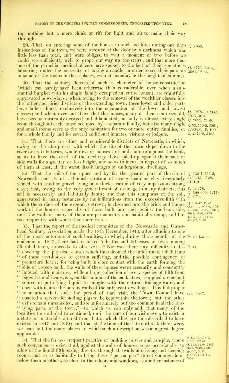 top nothing but a mere chink or rift for liglit and air to make their \vay through. 29. That, on entering some of the houses in such localities during our day- o. 400O. inspections of the town, we were arrested at the door by a darkness which was little less than total, aiul were obliged to wait a moment or two before we could sec sufficiently well to grope our way up the stairs; and that more than one of the parochial medical officers have spoken to the fact of their sometimes q labouring under the necessity of taking a candle, in order to sec their patients yo2i. P. in some of the rooms in these places, even at noonday in the height of summer. 3015, 0 J. 30. That the sanitary defects of such a character of house-construction (which can hardly have been otherwise than considerable, even when a sub- stantial burgher with his single I'amily occupied an entire house), arc frightfully aggravated now-a-days; when, owing to the removal of the Avealthier classes into the loftier and airier districts of the extending town, these lower and older parts liavc fallen almost exclusively into the occupation of the lower and lowest classes; and Avhen, over and above that the houses, many of them centuries old, have become miserably decayed and dilapidated, not only is almost every single 2092 2739. room throughout each house occupied by a separate family, but also many single q.s2,530-2 “>061 and small rooms serve as the only habitation for two or more entire families, or 2280-90, p’. 190.’ for a whole family and for several additional inmates, visitors or lodgers. (J. 2973-8, 3485. 31. That there arc other and considerable districts of Newcastle, in which, owing to the abniptncss with which the site of the town slopes down to the river or its tributaric.«, whole rows of houses arc built into or against the bank, so as to have the earth of the declivity above piled up against their back or side. Avails for a greater or less height, and so as to incur, in respect of so much of them at least, all the Avorst disadvantages of underground dAVcllings. 32. That the soil of the upjier and by far the greater part of the site of NcAvcastle consists of a thinnish stratum of strong loam or clay, irregularly veined Avith sand or graA'el, lying on a thick stratum of very impervious strong clay; that, owing to the A'cry general Avant of drainage in many districts, this soil is necessarily and habitually dam]); and that this dampness of the soil, aggravated in many instances by the infiltrations from the excessiA'e filth Avitli Avhich the surface of the ground is strewn, is absorbed into the brick and timber Avork of the houses, es])ecially of those built into and against the bank-side, until the Avails of many of them are permanent!}’ and habitually damp, and but too fre{]uently Avith Avorse than mere Avater. 33. That the report of the medical committee of the Newcastle and Gates- head Sanitary Association, made the ISth December, 18d9, after alluding to one of the most notorious of such localities, in Avhich, during three months of the epidemic of 1847, there had occurred 5 deaths and hU cases of fcA’cr among .5.^) inhabitants, proceeds to observe :—“ Nor Avas there any difficulty in dis- “ coA'cring the ]ihysical causes Avhich thus doomed the unfortunate inhabitants “ of these pest-houses to certain suffering, and the possible contingency of “ premature death; for being built in close contact Avith the earth forming the “ side of a steep bank, the Avails of these houses Averc necessarily and constantly “ imbued Avith moisture, Avhile a large collection of every species of tilth from “ piggeries and heaps, cVc., on the summit of the bank above, supplied a constant “ source of putrefying licpiid to mingle Avith the natural drainage Avater, and “ ooze Avith it into the porous Avails of the subjacent dAvellings. It is but proper “ to mention that, since the period of that A’isit, the Town Council Ihia'c “ enacted a byc-hiAV forbidding pigs to be kept Avithin thetoAvn; but the other “ evils remain unremedied, and are unfortunately but too common in all the low- “ lying parts of the toAvn—to AA’hich avc can only add, that many of the localities thus alluded to continued, until the time of our visits even, to exist in a state not materially altered from that in Avhich they are thus described to luiA e existed in 1847 and 1849; and that at the time of the late outbreak there Avere, Ave fear, but too many places to Avhich such a description Avas in a great degree ajiplicable. 34. That the far too frequent practice of building privies and ash-pits, Avherc such conveniences exist at all, against the Avails of houses, so as occasionally to allow of the liquid hlth oozing directly through the Avails into living and sleeping rooms, and so as habitually to bring these “ poison pits” directly alongside or below them or otherwise close to their doors and AvindoAVs, is another instance of b Q. 130-1,232-3, 4733-43, 4759, 3131-9. r. 42.278. 599-GOO, 3211- 3, 4171. Q. 1.13-42, r. 45, Q.OOl 4, 103.5-0,1302- 5, 3039, 3199, 3348, 4084, 4120, 4170, 4355, 4381, 4473, 4881-2, 5009. P. 40, bottom. P. 41. A. 1). 184’/ r. 15, 48, 178-9, 215-0, 277-8. Q. 295, 22.50. 2449, 2028, 2049, 2732, 2900-7, 30SV, 4150-8, 5019-20, 7552.