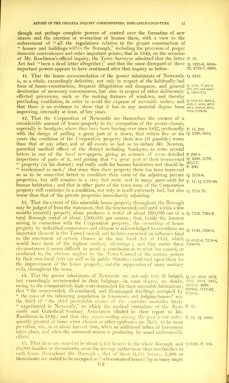 though not perhaps complete powers of control over the formation of new streets and the erection or re-erection of houses there, wdth a view to the enforcement of “ all the regulations relative to the proper construction of “ houses and buildings within the Borough,” including the provision of proper domestic conveniences and other important points; that in 1849, on the occasion of Mr. Rawlinson’s official inquiry, the Town Surveyor admitted that the latter P. 37. Act had “ been a dead letter altogetherand that the same disregard of these Q. 3225-6, 6636- important powers appears to have continued after that inquiry as before. 92, 6722-7, 6969. 41. That the house accommodation of the poorer inhabitants of Newcastle Q. 2315. is, as a whole, exceedingly defective, not only in respect of the habitually bad form of house-construction, frequent dilapidation and dampness, and general destitution of necessary conveniences, but also in respect of other deliberately q. 1269-1272. effected grievances, such as the making fixtures of window's, and thereby precluding ventilation, in order to avoid the expense of moveable sashes; and that there is no evidence to show' that it has in any material degree been 4914, V963-9,’49h5,’ improving, internally at least, of late years. I's-sa. 42. That the Corporation of Newcastle arc themselves the owners of a considerable amount of house-property in the occupation of the poorer classes, especially in Sandgatc, Avhere they have been buying ever since 1837, professedly p. 11,202. with the design of pulling a great part of it down; that whthin five or six Q. 2590, 6654. years the condition of the Corporation property there wnis (if possililc) worse than that of any other, and at all events so bad as to induce Mr. Newton, parochial mcilical officer of the district including Sandgatc, to write several letters in one of the local newspapers, giving an account of some detailed P.200-4, inspections of parts of it, and stating that “a great part of their tcncmentcd Q-2496, 2570, “ property (in his district) w'n/really unfit for human habitation and should be p^20o' “ condemned as such ;” that since then their property there has been improved so as to be somewhat better in condition than some of the adjoining pnh atc Q. 2576-8. properties, but still remains in a very bad state, and in many parts unfit for xy 11. o. 2579-89. human habitation ; and that in other parts of the town some of the Corporation property still continues in a condition, not only in itself e.xtremely bad, but also 2753 78. Avorsc than that of the private properties iminediatcly adjoining. 4.3. That the extent of this miserable house-property throughout the Borough may be judged of from the statement, that the tenemented (and until within a few' months unrated) property alone produces a rental of about £60,(TO out of a (^. 7256, 7261-2. total Borough rental of about £300,000 ])cr annum; that, beside the interest arising in connection with the Corporation proyerty, the ownership of house property by individual corporators and citizens is acknowledged to constitute an (-) ]‘?60-l inqiortaut element in the Town Council, and to have exercised an inlluence fatal to the enactment of certain clauses in the last local Act of 18.53, wdiich q. (;s32-6 7250-4 would have been of the highest sanitary advantage ; and that under these 72(i0-70. circumstances it seems diflicidt to avoid a conclusion as to what lias caused, or conduced to, the obvious neglect by the 'Town Council of the vanOus powers by their own local .Acts (as well as by public Statutes) conferred upon them for the improvement of the house pro])erty, and. the suppression of man\' sanitary evils, throughout the town. 44. That the poorer inhabitants of Newvcastle are not onl)' very ill lodged, q. s2, 2959, 2972, but exceedingly overcrowded in their rodgiug.s—in some degree, no doubt, .'>161, 3IS4,’321.5] owing to the comiiarativelv high rents demanded for their miserable habitations: -I-”'>2-3, 4089. that “ the o\’ercrowded, ill-ventilated, and ill-arranged dwellings occupied by 7-)4->!5’ ' ' ' “ the mass of the labouring population in tenements and lodging-houses” wais the tliird of “ the chief prcventiblc causes of the excessive mortality lately “ experienced in Newcastle,” to which the medical committee of the New- !’• -t2. castle and Gateshead Sanitary Association alluded in their report to Mr. Bawlinson in 18 19; and (hat this oveierowding among- the poor is not unfre- r. 54. (). 4090. (piently greatest at times when cholera or other epidemics are likely to be most prevalent, viz., in or about harvest time, when an additional influx of h.arvcsters takes place, and when the autumnal season is producing its usual unfavourable effects. 4.5. d'hat there are stated to be about 9,133 houses in fhc whole Borough, and Q.65S3. r. 469. 20,000 fa,milics (a- thereabouts, or on the .average rather more than two families to each house throughout the Borough ; that of those 9, lo3> houses, 6,900 or thcre.abouts arc stated to be occupied as “self-coiitaincd houses” by as many single b 2