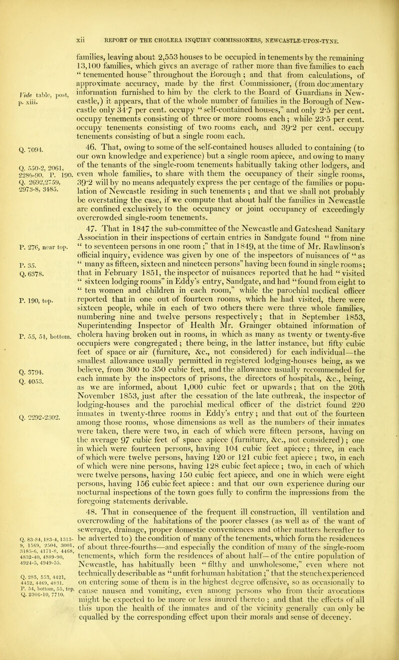 Vide table, })Ost, p. xiii. Q. 7094. Q. 550-2, 2061, 2286-90. r. 190. Q. 2692,27.59, 2976-8, 3485. P. 276, near top. P. 35. Q. 6378. P. 190, top. P. 55, 54, bottom. Q. 3794. Q. 4053. Q. 2292-2302. Q. 83-84, 183-4, 1313- 9, 1569, 2504, 3001, 3185-0, 4171-8, 4468, 4832-40, 4889-90, 4924-5, 4949-55. Q. 285, 553, 4421, 4452, 4469, 4831. P. 54, bottom, 55, top. Q. 2306-10, 7710. xii REPORT OF THE CHOLERA INQUIRY COMMISSIONERS, NEWCASTLE-UPON-TYNE. families, leaving about 2,553 houses to be occupied in tenements by the remaining 13,100 families, which gives an average of rather more than five families to each “ tenemented house” throughout the Borough ; and that from calculations, of approximate accuracy, made by the first Commissioner, (from documentary information furnished to him by the clerk to the Board of Guardians in New- castle,) it appears, that of the wdiole number of families in the Borough of New- castle only 347 per cent, occupy “ self-contained houses,” and only 2-5 per cent, occupy tenements consisting of three or more rooms each; Avhile 23‘5 per cent, occupy tenements consisting of two rooms each, and 39‘2 per cent, occupy tenements consisting of but a single room each. 46. That, owing to some of the self-contained houses alluded to containing (to our own knowledge and experience) but a single room apiece, and owing to many of the tenants of the single-room tenements habitually taking other lodgers, and even whole families, to share with them the occupancy of their single rooms, 39’2 will by no means adequately express the per centage of the families or popu- lation of Newcastle residing in such tenements ; and that we shall not probably be overstating the case, if we compute that about half the families in Newcastle are confined exclusively to the occupancy or joint occupancy of exceedingly overcrowded single-room tenements. 47. That in 1847 the sub-committee of the Newcastle and Gateshead Sanitary Association in their inspections of certain entries in Sandgate found “ from nine “ to seventeen persons in one room;” that in 1849, at the time of Mr. Rawlinson’s official inquiry, evidence was given by one of the inspectors of nuisances of “ as “ many as fifteen, sixteen and nineteen persons” having been found in single rooms; that in February 1851, the inspector of nuisances reported that he had “ visited “ sixteen lodging rooms” in Eddy’s entry, Sandgate, and had “found from eight to “ ten women and children in each room,” while the parochial medical officer reported that in one out of fourteen rooms, which he had visited, there were sixteen people, while in each of two others there were three Avhole families, numbering nine and twelve persons respectively; that in September 1853, Superintending Inspector of Health Mr. Grainger obtained information of cholera having broken out in rooms, in which as many as twenty or twenty-five occupiers were congregated; there being, in the latter instance, but fifty cubic feet of space or air (furniture, &c., not considered) for each individual—the smallest allowance usually permitted in registered lodging-houses being, as we believe, from 300 to 350 cubic feet, and the allowance usually recommended for each inmate by the inspectors of prisons, the directors of hospitals, &c., being, as we are informed, about 1,000 cubic feet or upwards; that on the 20th November 1853, just after the cessation of the late outbreak, the inspector of lodging-houses and the parochial medical officer of the district found 220 inmates in twenty-three rooms in Eddy’s entry; and that out of the fourteen among those rooms, whose dimensions as well as the numbers of their inmates were taken, there were two, in each of which were fifteen persons, having on the average 97 cubic feet of space apiece (furniture, &c., not considered) ; one in which were fourteen persons, having 104 cubic feet apiece; three, in each of which were twelve persons, having 120 or 121 cubic feet apiece; two, in each of which were nine persons, having 128 cubic feet apiece; two, in each of which were twelve persons, having 150 cubic feet apiece, and one in which were eight persons, having 156 cubic feet apiece: and that our own experience during our nocturnal inspections of the town goes fully to confirm the impressions from the foregoing statements derivable. 48. That in consequence of the frequent ill construction, ill ventilation and overcrowding of the habitations of the poorer classes (as well as of the want of sewerage, drainage, proper domestic conveniences and other matters hereafter to be adverted to) the condition of many of the tenements, which form the residences of about three-fourths—and especially the condition of many of the single-room tenements, which form the residences of about half— of the entire population of Newcastle, has habitually been “ filthy and unwholesome,” even where not technically describable as “unfit for human habitation;” that the stench experienced on entering some of them is in the highest degree offensive, so as occasionally to cause nausea and vomiting, even among persons who from their avocations might be expected to be more or less inured thereto ; and that the effects of all this upon the health of the inmates and of the vicinity generally can only be equalled by the corresponding effect upon their morals and sense of decency.