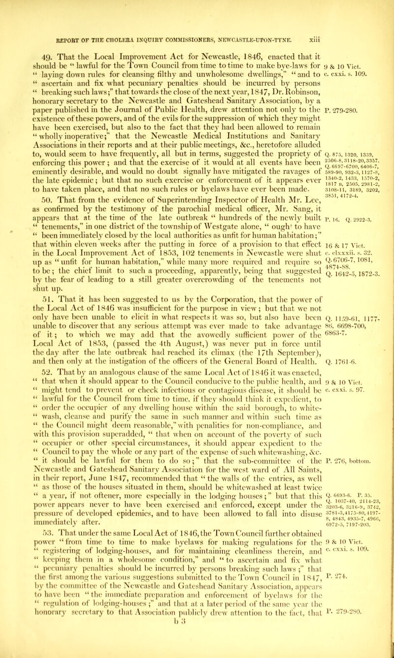 49. That the Local Improvement Act for Newcastle, 1846, enacted that it should be “ lawful for the Town Council from time to time to make bye-laws for “ laying doAvn rules for cleansing filthy and unwholesome dwellings,” “ and to “ ascertain and fix what pecuniary penalties should be incurred by persons “ breaking such lawsthat towards the close of the next year, 1847, Dr. Robinson, honorary secretary to the Newcastle and Gateshead Sanitary Association, by a paper published in the Journal of Public Health, drew attention not only to the existence of these powers, and of the evils for the suppression of which they might have been exercised, but also to the fact that they had been allowed to remain “ wholly inoperative;” that the Newcastle Medical Institutions and Sanitary Associations in their reports and at their public meetings, &c., heretofore alluded to, would seem to have frequently, all but in terms, suggested the propriety of enforcing tliis power ; and that the exercise of it would at all events have been eminently desirable, and would no doubt signally have mitigated the ravages of the late epidemic; but that no such exercise or enforcement of it appears ever to have taken place, and that no such rules or byelaws have ever been made. 50. That from the evidence of Superintending Inspector of Health Mr. Lee, as confirmed by the testimony of the parochial medical officer, Mr. Sang, it appears that at the time of the late outbreak “ hundreds of the newly built “ tenements,” in one district of the township of AV'^estgatc alone, “ ough^ to have “ been immediately closed by the local authorities as unfit for human habitation; ” that within eleven weeks after the putting in force of a provision to that effect in the Local Improvement Act of 185.3, 102 tenements in Newcastle were shut up as “ unfit for human habitation,” while many more required and reejuire so to be; the chief limit to such a proceeding, apparently, being that suggested by the fear of leading to a still greater overcrowding of the tenements not shut up. 51. Tliat it has been suggested to us by the Corporation, that tlie power of the Local Act of 1846 was insufheient for the purpose in view; but that we not only have been unable to elicit in what respects it was so, but also have been unable to discover that any serious attempt Avas ever made to take ad\ antage of it; to which we may add tliat the avowedly sufficient jiower of the Local Act of 1853, (pas.sed the 4th August,) was never put in force until the day after the late outbreak had reached its climax (the 17th September), and then only at the instigation of the officers of the General Board of Health. 52. That by an analogous clause of the same Local Act of 1846 it Avas enacted, “ that AA’hcn it should appear to the Council conducive to the public health, and “ might tend to prevent or check infectious or contagious disease, it should be “ laAvful for the Council from time to time, if they should think it expedient, to “ order the oc'cupicr of any (hvelling house Avithin the said borough, to Avhite- “ Avash, cleanse and purify the same in such manner and Avithin such time as “ the Council might deem reasonable,” Avith penalities for non-compliance, and Avith this ])rovision superadded, “ that Avhen on account of the poverty of such “ occujMcr or other special circumstances, it should appear expedient to the “ Council to pay the Avhole or any part of the expense of such AvhitcAA’ashing, &c. “ it should be laAvful for them to do so;” that the sub-committee of the NcAVcastle and Gateshead Sanitary Association for the Avest Avard of All Saints, in their report, June 1847, recommended that “ the AAxalls of the entries, as Avell “ as those of the houses situated in them, should be whitcAvashed at least tAAOcc “ a year, if not ottener, more especially in the lodging houses;” but that this poAver appears never to have been exercised and enforced, except under the pressure of deAxdoped epidemics, and to have been alloAvcd to fall into disuse immediately after. 53. That under the same Local Act of 1846, the Toavu Council further obtained poAver “from time to time to make byehiAvs tor making regulations for the “ registering of lodging-houses, and for maintaining cleanliness therein, and “ keeping them in a Avholesome condition,” and “ to ascertain and tix AAdiat “ pecuniary penalties should be incurred by persons breaking such huvs that the first among the various suggestions submitted to the Toavu Council in 1847, by the committee of the NeAvcastlc and Gateshead Sanitary Association, appears to haAX been “ the immediate preparation and enforcement of byelaAvs for the “ regulation of lodging-houses;” and that at a later period of thexsame year the honorary secretary to that Association publicly drcAv attention to the fact, that b 3 9 & 10 Viet, c. exxi. s. 109. P. 279-280. Q. 875, 1320, 1339, 2506-8,3118-20,3357. Q. 6697-6700, 6406-7, 589-90, 932-3, 1127-8, 1340-2, 1433, 1570-2, 1817 B, 2505, 2981-2, 3108-11, 3189, 3202, 3851, 4172-4. P.16, (i. 2922-3. 16 & 17 Viet, c. clxxxii. 8. 32. ti-6706-7, 1081, 4S74-S8. Q. 1612-0, 1872-3. Q. 1159-61, 1177- 86. 6698-700, 6863-7. q. 1761-6. 9 k 10 Viet, e. exxi. s. 97. P. 276, bottom. Q. 6693-6. P. 35. Q. 1037-40, 2114-23, 3203-6, 3216-9, 3742, 3781-3,4175-80,4197- 8, 4843, 4935-7, 4966, 6972-5, 7197-203. 9 & 10 Viet, e. exxi. s. 109. P. 271. P. 279-280.