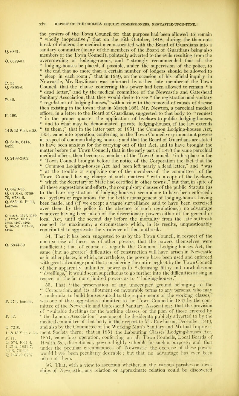 Q. 6861. Q. 6329-31. P. 35 Q. 6895-6. P. '12. P. 190. 14 & 15 Viet. c. 28. Q. 6404, 6414, 6422. Q. 2498-2502. Q. 6470-85. Q. 6701-5, 6769- 70, 6783-6. Q. 6854-9. P. 11, bottom. Q. 616-8, 1127, 1160- 4, 1775-7, 1817 a., 2503, 3107, 4202. Q. 1045-7, 1177-80, 6405. Q. 6844-59. P. 274, bottom. r. 42. Q. 7210. 1 1 & l.j c. 3 1. r. 11. Q. 874, 1041-4, 1321-2, 1821-7, 3245, 7211-2. Q. 1431-2,6787. the powers of the Town Council for that pui*pose had been allowed to remain “ wholly inoperativethat on the l6th October, 1848, during the then out- break of cholera, the medical men associated with the Board of Guardians into a sanitary committee (many of the members of the Board of Guardians being also members of the Towm Council), pointedly adverted to the evils resulting from the overcrowding of lodging-rooms, and “ strongly recommended that all the “ lodging-houses be placed, if possible, under the supervision of the police, to “ the end that no more than a certain number of lodgers should be allowed to “ sleep in each roomthat in 1849, on the occasion of his official inquiry in Newcastle, Mr. Rawlinson was informed by a then late member of the 1'own Council, that the clause conferring this power had been allowed to remain “ a “ dead letter,” and by the medical committee of the Newcastle and Gateshead Sanitary Association, that they would desire to see “ the registration and sanitary “ regulation of lodging-houses,” with a view to the removal of causes of disease then existing in the town; that in March 1851 Mr. Newton, a parochial medical officer, in a letter to the Board of Guardians, suggested to that body to “ request “ in the proper quarter the application of byelaws to public lodging-houses, “ and to what may be denominated private lodging-houses, if the law extends “ to them ;” that in the latter part of 1851 the Common Lodging-houses Act, 1851, came into operation, conferring on the Town Council very important powers in respect of common lodging-houses ; and that the Board of Guardians are stated to have been anxious for the carrying out of that Act, and to have brought the matter before the Town Council; that in the early part of 1853 the same parochial medical officer, then become a member of the Town Council, “ in his place in the “ Town Council brought before the notice of the Corporation the fact that the “ Common Lodging-houses Act had been left nearly a dead letter,” and “ was “ at the trouble of supplying one of the members of the committee ” of the Town Council having charge of such matters “ with a copj^ of the byelaws, “ which the Secretary of State had certified in other towns;” but that, in spite of all these suggestions and efforts, the compulsory clauses of the public Statute (as to the bare registration of lodging-houses) seem alone to have been enforced : no byelaws or regulations for the better management of lodging-houses having- been made, and (if we except a vague surveillance said to have been exercised over them by the police in the absence of such regulations,) no advantage whatever having been taken of the discretional-}* powers either of the general or local Act, until the second day before the mortality from the late outbreak reached its maximum; a circumstance which, in its results, unquestionably contributed to aggravate the virulence of that outbreak. 54. That it has been suggested to us by the Town Council, in respect of the non-exercise of these, as of other powers, that the powers themselves were insufficient; that of course, as regards the Common Lodging-houses Act, the same (but no greater) difficulties of construction will have arisen in Newcastle as in other places, in which, nei'erthelcss, the powers have been used and enforced with great advantage; and that, considering the entire neglect by the Town Council of their apparently unlimited power as to “ cleansing- filthy and unwholesome “ dwellings,” it w’ould seem superfluous to go further into the difficulties arising in respect of the far morejimited poivers as to “lodging-houses.” 55. That “ the preservation of any unoccupied ground belonging to the “ Corporation, and its allotment on favourable terms to any persons, w*ho may “ undertake to build houses suited to the requirements of the working classes,” w*as one of the suggestions submitted to the Town Council in 1847 by the com- mittee of the Newcastle and Gateshead Sanitary Association ; that the provision of “ suitable d^vellings for the working- classes, on the plan of those erected by “ the London y'Yssociation,” was one of the desiderata publicly adverted to by the medical committee of that body in their report to Mr. Rawlinson, December 1849, and also by the Committee of the Working Man’s Sanitary and Mutual Impro\-e- ment Society there; that in 1851 the Labouring- Classes’ Lodging-houses Act, 1851, came into operation, conferring- on all Tow*n Councils, Local Boards of Ib.’alth, &c., discretional-}^ poAverS highly valuable for such a purpose ; and that under the peculiar circumstances of NeAvcastle the exercise of these poAvers AA’ould have been peculiarly desirable; but that no advantage has ever been taken of them. 56. That, Avith a vicAv to ascertain Avhether, in the various parishes or toAvn- ships of Newcastle, any relation or approximate relation could be discovered