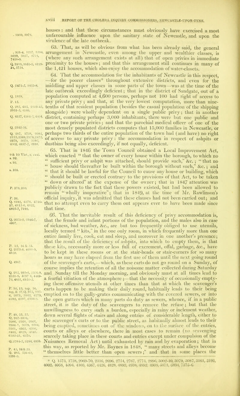 houses : and that these circumstances must obviously have exercised a most unfavourable influence upon the sanitary state of Newcastle, and upon the virulence of the late outbreak. . 951-4, 1237, 3594, 3699, 3827, 4724, 7418.9. Q. 3939,3951-2, 4129- 34, 5754. Q. 2471-5, 3455-8. Q. 1839. r. 15. Q. 285, G05, 2319-45, 2981-5, 414(1. Q. 4357, 4384-.7, 4104. Q. 2342-5G. Q. 287, 1738, 2085, 2125,2369,2379,2472, 2979, 3079, 3195, 4002, 4837-7, 4938. 9 & 10 Viet, c. exxi. s. 92. s. 93. s. 103. P. 279,280. r. 3G. Q. 4192, G378, 6716- 27, 6815-6, 6822, 6825-7, 7192. 63. That, as will he obvious from what has been already said, the general arrangement in Newcastle, even among the upper and wealthier classes, is (where any such arrangement exists at all) that of open privies in immediate proximity to the houses; and that this arrangement still continues in many of the 1,421 houses, which also enjoy the accommodation of water-closets. 64. That the accommodation for the inhabitants of Newcastle in this respect, —for the poorer classes* throughout extensive districts, and even for the middling and upper classes in some parts of the town—was at the time of the late outbreak exceedingly deficient; that in the district of Sandgate, out of a population computed at 4,600 persons, perhaps not 100 had right of access to any private privy; and that, at the very lowest computation, more than nine- tenths of that resident population (besides the casual population of the shipping alongside) were wholly dependent on a single public privy; that in another district, containing perhaps 3,000 inhabitants, there were but one public and one or two private privies; and that the parochial medical officer of one of the most densely populated districts computes that 15,000 families in Newcastle, or perhaps two thirds of the entire population of the town had (and have) no right of access to any private privy : the accommodation in respect of ashpits or dustbins being also exceedingly, if not equally, deficient. 65. That in 1846 the Town Council obtained a Local Improvement Act, which enacted “ that the owner of every house within the borough, to which no “ sufficient privy or ashpit was attached, should provide such,” &c. ; “ that no “ house should thereafter be built within the borough without such,” See. ; and “ that it should be lawful for the Council to cause any house or building, which “ should be built or erected contrary to the provisions of that Act, to be taken “ down or altered” at the expense of the owner; that in 1847 attention was publicly drawn to the fact that these powers existed, but had been allowed to remain “wholly inoperative”; that in 1849, at the time of Mr. Rawlinson’s official inquiry, it was admitted that these clauses had not been carried out; and that no attempt even to carry them out appears ever to have been made since that time. Q. 2071-2, 2346-7, 4097. P. 15, 16&55. Q. 2073-4, 4098-9, 4830. Q. 4967. Q. 285, 993-4, 2.306-9, 2351-8, 4097 8, 4469.- 72, 4831, 6950-5. P. 10, 13, top, 16, lop, & 57.Q.375, 99.5- 6, 2071, 3942, 6279, 6292, 6297, 6304-9. P. 49, 53, 5.5. Q. 997-1004, 2086, 2168, 2966, 2986-7, 3079, 3084, 3161, 4362, 4396, 440.3, 4829, 4848. 6302-21, 6378. Q.2784-5, 3194,4058. P. 45, 16&53. Q. 285, .556-62, 1231-3. 66. That the inevitable result of this deficiency of privy accommodation is, that the female and infant portions of the population, and the males also in case of sickness, bad weather, See., are but too frequently obliged to use utensils, locally termed “ kits,” in the one only room, in which frequently more than one entire family live, cook, eat and sleep, and moreover in one another’s presence; that the result of the deficiency of ashpits, into which to empty them, is that these kits, necessarily more or less full of excrement, offal, garbage, &c., have to be kept in these rooms or at the stair-heads or stair-corners for so many hours as may have elapsed from the first use of them until the next going round of the scavenger’s carts,—which, as these carts do not go round on a Sunday, of course implies the retention of all the noisome matter collected during Saturday and Sunday till the Monday morning, and obviously must at all times lead to a fearful vitiation of the atmosphere ;—that the necessity of occasionally empty- mg these offensive utensils at other times than that at which the scavenger’s carts happen to be making their daily round, habitually leads to their being- emptied on to the gully-grates communicating with the covered sewers, or into the open gutters which in many parts do duty as sewers, whence, if in a public street, it is the duty of the scavengers to remove the refuse ; but that the unwillingness to carry such a burden, especially in rainy or inclement weather, down several flights of stairs and along entries of considerable length, either to the scavenger’s carts or to the public street, as habitually almost leads to their being emptied, sometimes out of the ^vindo^vs, on to tlie surface of the entries, courts or alleys or elsewhere, there in most cases to remain (no scavenging scarcely taking place in these courts and entries except under compulsion of the Nuisances Removal Act) until exhausted by rain and by evaporation; that in this way, as reported by Mr, Baynes in 1848, “ many streets and alleys become “ themselves little better than open sewers;” and that in some places the * Q. 1573, 1738, 2069-70, 2316, 2696, 2754, 2767, 2773, 2996, 3002-10, 3079, 3087, 3161, 3191, 4002, 4058, 4094, 4103, 4367, 4426, 4828, 4892, 4938, 4892, 4938, 5071, 6894, 7375-6.