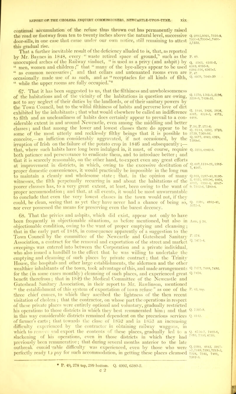 continual accumulation of the refuse thus thrown out has permanently raised the road or footway from ten to twenty inches above the natural level, successive door-sills, in one case that came under our own notice, still remaining to attest this gradual rise. That a further inevitable result of the deficienc}’ alluded to is, that, as reported by Mr. Baynes in 1848, every “waste retired space of ground,” such as the unoccupied arches of the Railway viaduct, “ is used as a privy (and ashpit) by “ men, women and childrenthat “ many of the bye-alleys appear to be used “ as common necessariesand that cellars and untenanted rooms even are occasionally made use of as such, and as “ receptacles for all kinds of filth, “ while the upper rooms are fully occupied.”* 67. That it has been suggested to us, that the filthiness and unwholesomeness of the habitations and of the vicinit}’- of the habitations in question are owing, not to any neglect of their duties by the landlords, or of their sanitary powers bj- the Town Council, but to the wilful filthiness of habits and perverse love of dirt exhibited by the inhabitants ; that Avhat would elsewhere be called an indifference to filth and an uncleanliness of habits does certainly appear to prevail to a con- siderable extent in and around Newcastle, even among the middling and better classes; and that among the lower and lowest classes there do appear to be some of the most utterly and recklessly filthy beings that it is possible to conceive,—an infliction considerably aggravated, if not occasioned, b}’ the irruption of Irish on the failure of the potato crop in 1846 and subsequently ;— that, where such habits have long been indulged in, it must, of course, require both patience and perseverance to eradicate them, and to introduce better ; and that it is scarcely reasonable, on the other hand, to expect even anv great efforts at improvement in districts, in which, owing to the excessive destitution of proper domestic conveniences, it would practically be impossible in the long run to maintain a cleanly and wholesome state ; that, in the opinion of many witnesses, the filth perpetually recurring in and about the habitations of the poorer classscs has, to a very great extent, at least, been owing to the want of proper accommodation; ami that, at all events, it would be most unwarrantable to conclude that c\’cn the very lowest classes in the town would not, if they c;ould, be clean, seeing that as yet they have never had a chance of being so, nor ever possessed the means for preserving even the barest decency. 68. That the privies and ashpits, which did exist, appear not only to have been frc([ucntly in objectionable situations, as before mentioned, but also in objectionable condition, owing to the want of proper emptying and cleansing; that in the early part of 1818, in consequence apparently of a suggestion to tlie Town Council by the committee of the Newcastle and Gateshead Sanitary Association, a contract for the removal and exportation of the street and market sweepings was entered into between the Corporation and a private individual, who also issued a handbill to the effect that he was willing to undertake the emptying and cleansing of such places by private contract; that the Trinity House, the hospitals and other large establishments, the aldermen and the other wealthier inhabitants of the town, took advantage of this, and made arrangements for the (in some cases monthly) cleansing of such places, and experienced great benefit therefrom; that in 1849 the Medical Committee of the Newx'astle and Gateshead Sanitary Association, in their report to Mr. Kawlinson, mentioned “ the establishment of this system of cx])ortation of town refuse ” as one of the three chief causes, to Avhich they ascribed the lightness of the then recent visitation of cholera; that the contractor, on whose part the operations in respect of these pri^'atc places were entirely ojitional and voluntary, gradually restricted his operations to those districts in w'hich they best remunerated him; and that in this way considerable districts remained dependent on the precarious services of farmer’s carts; that towards the close of 1852 and in 1853 an increasing difhculty experienced by the contractor in obtaining railway w'aggons, in which to remove and export the contents of these places, gradually led to a slackening of his operations, even in those districts in which they had previously been remunerative; that during several months anterior to the late outbreak coiisid 'rable difficulty wais experienced, even by those who Avere perfectly ready t j pay for such ac’commodation, in getting these places cleansed Q. 2895,3023, 7318-9. 7350-6,7390-1,7401- 5,7552. P. 49. Q. 3163, 4101-2, 6383, 6395-8, 6286-316, 6361-5. P. 47. Q. 4059, 7049-50 Q. 1570, 1581-3,5196, 5238-9, 7426-51. Q. 1844, 1926, 3826, 4007, 4324-5, 4373, 4488. P. 36, P. 275-6. Q. 3114, 3232, 3729, 3759, 7568-86. Q. 3677, 4842, 6924, 7580-6. Q. 5213, 6942-3. Q. 607,1118-21, 1585- 7, 4167. Q.931,2237-40,31.50- 2, 4055, 4095-6, 4864, 4897, 4990-4, 6947- 9, 7162-6, 7580-4. (i- 2593, 4932-41, 5072-4. Ante, § 31. P. 274. Q. 7471-4. Q. 7 177, 7488, 7492. Q. 7 4 76. r\ 42, lo;>. Q. 7507-9. Q. 4142. Q. 6756-7, 7483-6, 7495, 7 500, 6753. Q. 2380, 4845, 5227- 37,7169,7193,7213-.5, 7324, 7341, 7481, 7582-3. • P. 49, 278 top, 299 bottom. Q. 4992, 6380-2. c 2