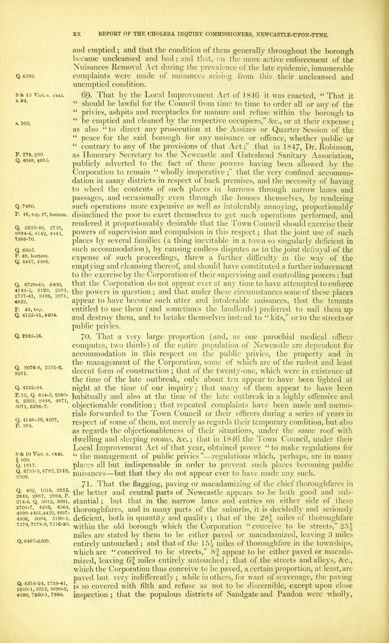 Q. 6399. 9 & 10 Viet. c. exxi. s. 94. s. 105. P. 279, 280. Q. 4048, 4055. Q.7480. P. 46, top, 47, bottom. Q. 2635-40, 2758, 3894-6, 4142, 4445, 7366-70. Q. 6805. P. 48, bottom. Q. 4447, 4486. Q. 6728-40, 6400, 4143-5, 2129, 2381, 2737-41, 3196, 3971, 4853. P. 49, top. Q. 4135-41,4404. Q. 2342-56. Q. 2076-9, 2331-2, 5071. Q. 4222-44. P. 13, Q. 634-5, 2080- 4, 2333, 2448, 4871, 5071, 6296-7. Q. 4148-58,4207, P. 334. 9 & 10 Viet. c. exxi. § 109. Q. 1817. Q. 6731-3, 6782,2113, 2509. Q. 402, 1016, 2625, 2643, 2887, 2895, P. 214-6. Q. 3012, 3091, 3701-7, 4293, 4364, 4399-4401,4452,4897- 4906, 5004, 5190-1, 7374,7378-9,7516-20. Q,. 6487-6509. Q. 6516-24, 1739-41, 2510-1, 3013, 3090-3, 4399, 7350-1, 7380. and emptied; and that the condition of them generally throughout the borough became uncleansed and bad; and that, on the more active enforcement of the Nuisances Removal Act during the prevalence of the late epidemic, innumerable complaints were made of nuisances arising from this their uncleansed and unemptied condition. 69- That by the Local Improvement Act of 1846 it was enacted, “ That it “ should be lawful for the Council from time to time to order all or any of the “ privies, ashpits and receptacles for manure and refuse wdthin the borough to “ be emptied and cleaned by the respective occupiers,” &c., or at their expense; as also “ to direct any prosecution at the Assizes or Quarter Session of the “ peace for the said borough for any nuisance or offence, whether public or “ contrary to any of the provisions of that Act;” that in 1847, Dr. Robinson, as Honorary Secretary to the NcAv^castle and Gateshead Sanitary Association, publicly adverted to the fact of these powers having been allowed by the Corporation to remain “ wholly inoperative that the very confined accommo- dation in many districts in respect of back premises, and the necessity of having to wheel the contents of such places in barrows through narrow lanes and passages, and occasionally even through the houses themselves, by rendering such operations more expensive as well as intolerably annoying, proportionably disinclined the poor to exert themselves to get such operations performed, and rendered it proportionably desirable that the Town Council should exercise their powers of supervision and compulsion in this respect; that the joint use of such places by several families (a thing inevitable in a town so singularly deficient in such accommodation), by causing endless disputes as to the joint defrayal of the expense of such proceedings, threw a further difficulty in the way of the emptying and cleansing thereof, and should have constituted a further inducement to the exercise by the Corporation of their supervising and controlling powers ; but that the Corporation do not appear ever at any time to have attempted to enforce the powers in question; and that under these circumstances some of these places appear to have become such utter and intolerable nuisances, that the tenants entitled to use them (and sometimes the landlords) pi’eferred to nail them up and destroy them, and to betake themselves instead to “ kits,” or to the streets or public privies. 70. That a very large proportion (and, as one parochial medical officer computes, two thirds) of the entire population of Newcastle are dependent for accommodation in this respect on the public privies, the property and in the management of the Corporation, some of which are of the rudest and least decent form of construction ; that of the twenty-one, which -were in existence at the time of the late outbreak, only about ten appear to have been lighted at night at the time of our inquiry; that many of them appear to have been habitually and also at the time of the late outbreak in a highly offensive and objectionable condition; that repeated complaints have been made and memo- rials forwarded to the Town Council or their officers during a series of years in respect of some of them, not merely as regards their temporary condition, but also as regards the objectionableness of their situations, under the same roof with dwelling and sleeping rooms, &c.; that in 1846 the Town Council, under their Loeal Improvement Act of that year, obtained power “ to make regulations for “ the management of public privies ”■—regulations which, perhaps, are in many places all but indispensable in order to prevent such places becoming public nuisances—but that they do not appear ever to have made any such. 71. That the flagging, paving or macadamizing of the chief thoroughfares in the better and central parts of Newcastle appears to be both good and sub- stantial ; but that in the narrow lanes and entries on either side of these thoroughfares, and in many parts of the suburbs, it is decidedly and seriously deficient, both in quantity and quality ; that of the 28|; miles of thoroughfare within the old borough which the Corporation “ conceive to be streets,” 25^ miles are stated by them to be either paved or macadamized, leaving 3 miles entirely untouched ; and that of the 15i miles of thoroughfare in the townships, which are “ conceived to be streets,” 8| appear to be either paved or macada- mized, leaving 6| miles entirely untouched; that of the streets and alleys, &c., which the Corporation thus conceive to be paved, a certain proportion, at least, are paved but very indifferently ; while in others, lor want of scavenage, the paving is so covered with filth and refuse as not to be discernible, except upon close inspection ; that the populous districts of Sandgate and Pandon were wholly,