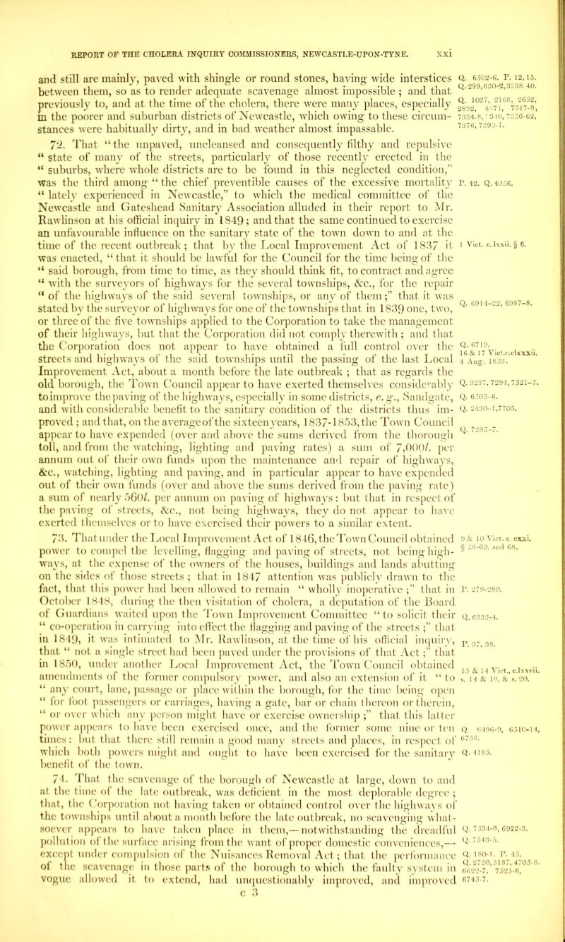 Q. 6502-6. P. 12,15. Q,. 299,630-2,3238 40. Q. 1027, 2168, 2652, 2892, 4371, 7317-9, 7334.8, ';3 16, 7356-62, 7376, 7390-1. and still are mainly, paved with shingle or round stones, having wide interstices between them, so as to render adequate scavenage almost impossible ; and that previously to, and at the time of the cholera, there were many places, especially in the poorer and suburban districts of Newcastle, which owing to these circum- stances were habitually dirty, and in load weather almost impassable. 72. That “ the unpaved, imcleansed and consequently filthy and repulsive “ state of many of the streets, particularly of those recently erected in the “ suburbs, where whole districts are to be found in this neglected condition,” was the third among “the chief preventible causes of the excessive mortality p. 42. q,4056. “ lately experienced in Newcastle,” to which the medical committee of the Newcastle and Gateshead Sanitary Association alluded in their report to Mr. Rawlinson at his official inquiry in 1849; and that the same continued to exercise an unfavourable influence on the sanitary state of the town down to and at the time of the recent outbreak ; that by the Local Improvement Act of 1837 it 1 vict. c.ixxii. § 6. was enacted, “that it should be lawful for the Council for the time being of the “ said borough, from time to time, as they should think fit, to contract and agree “ with the surveyors of highways for the several townships. Sec., for the repair “ of the highways of the said several townships, or any of them;” that it was stated by the surveyor of highways for one of the townships that in 1839 one, two, or three of the five townships applied to the Corporation to take the management of their highways, but that the Corporation did not comply therewith ; and that the Corporation does not appear to have obtained a full control over the streets and highways of the said townships until the passing of the last Local Improvement Act, about a month before the late outbreak ; that as regards the old borough, the I'own Council appear to have exerted themselves considerably to improve the paving of the highways, especially in some districts, c. g'., Sandgate, and with considerable benefit to the sanitary condition of the districts thus im- proved ; and that, on the averageof the sixteen years, 1837-18b3,the Town Council appear to have expended (over and above the sums derived from the thorough toll, and from the watching, lighting and paving rates) a sum of 7,0()()/. per annum out of their own funds upon the maintenance and repair of highways, &c., watching, lighting and paving, and in particular appear to have expended out of their own funds (over and above the sums derived from the jiaving rate) a sum of nearly 560/. per annum on paving of highways: but that in respect of the paving of streets. See., not being highways, they do not appear to Inu'c exerted themselves or to have exercised their powers to a similar extent. 73. Thatimdcr the T.,ocal Improvement Act of 1846, the d'own Council (d)taincd poAver to compel the levelling, flagging and jiaving of streets, not being high- ways, at the expense of the owners of the houses, buildings and lands abutting on the sides of those streets ; that in 1847 attention was jniblicly draAvn to the fact, that this power had been allowed to remain “ wholly inoperative ;” that in October 1818, during the then visitation of cholera, a dejnitation of the Board of Guardians Avaited upon the Toavii ImproA'cment Committee “to solicit their “ co-operation in cai'rying into effect the flagging and paving of the streets ;” that in I8I9, it Avas intimated to Mr. KaAvlinson, at the time of his official iiuiuii’y, that “ not a single street had been paved under the provisions of that Actthat in 1850, under another Ivocal Improvement Act, the Toavii Council obtained amendments of the former compulsory poAver, and also an extension of it “ to “ any court, lane, ])assagc or place Avilhin the borough, for the time being open “ for foot passengers or carriages, haA'ing a gate, bar or chain thereon or therein, “ or oA'cr Avhich any person might IniA'c or exercise OAvnership ;” that this latter poAver ap]iears to have been exercised once, and the former some nine or ten times: but that there still remain a good many streets and places, in I'cspcct of which l)oth poAA'crs might and ought to Iuiac been exercised for the sanitaiy benefit of the toAvn. Q. 6914-22, 6987-8. Q. 6719. 16& 17 A''ict.c.clxxx.ii. 4 Aug. 18.53. Q. 3237, 729-1,7521-7. Q. 6505—6. Q. 2430-1,7705. Q. 7285-7. 9 & 10 A'ict. c, cxxl. § 58-60. aiitl 68, r. 279-280. Q. 6332-1. I’. 37, 38. 13 & 14 A'ict., c.lxxvii. s. I 4 & 19, & s. 20. Q 6196-9, 651C-14, 6758. Q. 4185. 74. That the scavenage of the borough of NeAvcastle at large, doAvn to and at the time of the late outbreak, Avas deficient in the most dejdorable degree ; that, the Corporation not having taken or obtained control oAcr the highAvays of the toAvnshi])s until about a month before the late outbreak, no scaA'enging Avhat- socATr appears to hiiAX taken place in them,— notAvithstanding the dreadful Q-534-9,0922-3. pollution of the surface arising from the Avant of proper domestic com'cnicnces,— <4 154.3-5. except under compulsion of the Nuisances Removal Act; that the performance *4 iso-i. u’15^ of the scaA’cnage in those parts of the borough to Avhich the faulty system in ^ vogue alloAved it to extend, had un(|uestionably improATd, ami iinproAed 6745-7.