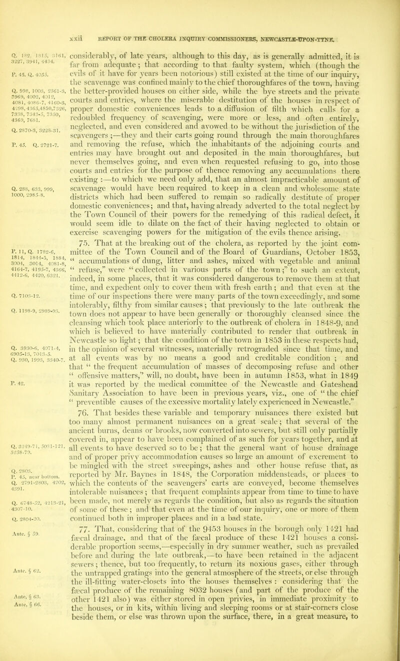 Q. 182, 1815, 3161, 3227, 3941, 4434. i’. 45. Q. 4055. Q. 998, 100.3, 2361-3, 3969, 4002, 4012, 4081, 4086-7, 4160-3, 4298,4365,4850,7326, 7338, 7343-5, 7350, 4369, 7681. Q. 2870-3, 3228-31. P. 45. Q. 2721-7. Q. 288, 63.3, 999, 1000, 2985-8. P. 1 1, Q. 1782-6, 1814, 1844-5, 1884, 3004, 3014, 4081-8, 4164-7, 4195-7, 4366, 4412-6, 4420, 6321. Q. 7103-12. Q. 1198-9, 2989-93. Q. 3930-6, 4071-4, 6905-13, 7013-5. Q. 930, 1993, 3340-7. P. 42. Q. 3249-71, 5081-121, 5258-79. Q. 2803. P. 45, near bottom. Q. 2791-2803, 4202, 4391. Q. 6748-52, 4213-21, 4307-10. Q. 2804-20. Ante. § 59. Ante. § 62. Ante, § 63. Ante, § 66. xxii REPORT OF THE CHOLERA INQUIRY COMMISSIONERS, NEWCASTLE-UPON-TYNE. consideralily, of late years, although to this day, as is generally admitted, it is far from adequate; that according to that faulty system, which (though the evils of it have for years been notorious) still existed at the time of our inquiry, the scavenage was confined mainly to the chief thoroughfares of the town, having the better-provided houses on either side, while the bye streets and the private courts and entries, where the miserable destitution of the houses in respect of proper domestic conveniences leads to a diffusion of filth which calls for a redoubled frequency of scavenging, were more or less, and often entirely, neglected, and even considered and avowed to be without the jurisdiction of the scavengers ;—they and their carts going round through the main thoroughfares and removing the refuse, which the inhabitants of the adjoining courts and entries may have brought out and deposited in the main thoroughfares, but never themselves going, and even when requested refusing to go, into those courts and entries for the purpose of thence removing any accumulations there existing :—to which we need only add, that an almost impracticable amount of scavenage would have been required to keep in a clean and wholesome state districts which had been suffered to remain so radically destitute of proper domestic conveniences; and that, having already adverted to the total neglect by the Town Council of their powers for the remedying of this radical defect, it would seem idle to dilate on the fact of their having neglected to obtain or exercise scavenging powers for the mitigation of the evils thence arising. 75. That at the breaking out of the cholera, as reported by the joint com- mittee of the Town Council and of the Board of Guardians, October 1853, “ accumulations of dung, litter and ashes, mixed with vegetable and animal “ refuse,” were “ collected in various parts of the townto such an extent, indeed, in some places, that it was considered dangerous to remove them at that time, and expedient only to cover them with fresh earth; and that even at the time of our inspections there were many parts of the town exceedingly, and some intolerably, filthy from similar causes ; that previously to the late outbreak the town does not appear to have been generally or thoroughly cleansed since the cleansing which took place anteriorly to the outbreak of cholera in 1848-9, and which is believed to have materially contributed to render that outbreak in Newcastle so light; that the condition of the town in 1853 in these respects had, in the opinion of several witnesses, materially retrograded since that time, and at all events was by no means a good and creditable condition ; and that “ the frequent accmnnlation of masses of decomposing refuse and other “ offensive matters,” will, no doubt, have been in autumn 1853, what in 1849 it was reported by the medical committee of the Newcastle and Gateshead iSaiiitary Association to have been in previous years, viz., one of “ the chief “ preventible causes of the excessive mortality lately experienced in Newcastle.” 76. That besides these variable and temporary nuisances there existed but too many almost permanent nuisances on a great scale; that several of the ancient burns, deans or brooks, now converted into sewers, but still only partially covered in, appear to have been complained of as such for years together, and at all events to have deserved so to be; that the general Avant of house drainage and of proper piT^y accommodation causes so large an amount of excrement to l)e mingled with the street sweepings, ashes and other house refuse that, as reported by Mr. Baynes in 1848, the Corporation middensteads, or places to Avhich the contents of the scavengers’ carts are conve}^ed, become themselves intolerable nuisances ; that frequent complaints appear from time to time to have been made, not merely as regards the condition, but also as regards the situation of some of these ; and that even at the time of our inquiry, one or more of them continued both in improper places and in a bad state. 77- That, considering that of the 9453 houses in the borough only 1421 had fmcal drainage, and that of the fascal produce of these 1421 houses a consi- derable proportion seems,—especially in dry summer Aveather, such as prevailed before and during the late outbreak,—to have been retained in the adjacent scAA^ers; thence, but too frequently, to return its noxious gases, either through the untrapped gratings into the general atmosphere of the streets, or else through the ill-fitting Avater-closets into the houses themselves : considering that the faecal produce of the remaining 8032 houses (and part of the produce of the other 1421 also) was either stored in open privies, in immediate proximity to the houses, or in kits, within living and sleeping rooms or at stair-corners close beside them, or else was thrown upon the surface, there, in a great measure, to