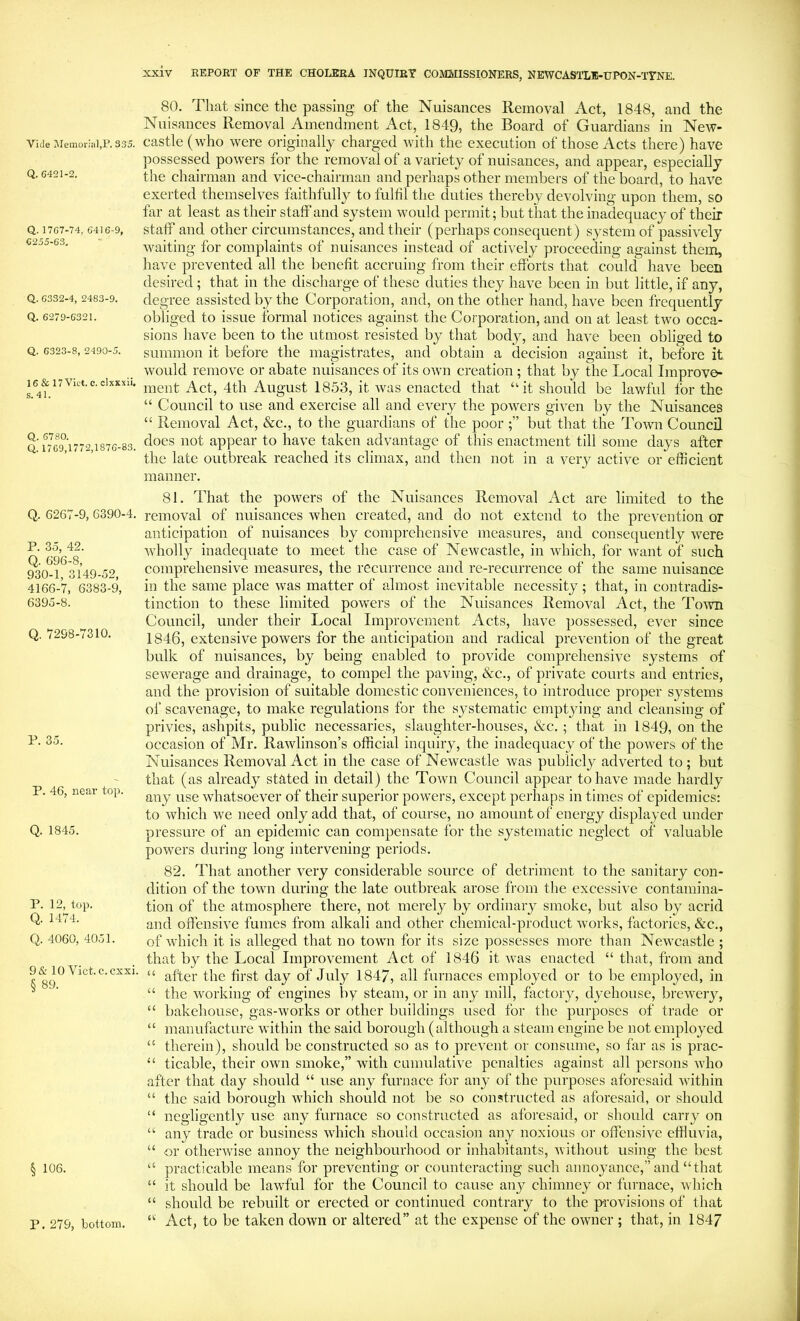 Vide MemoritiljP. 335. Q. 6421-2, Q. 1767-74, 6416-9, 6255-63, Q. 6332-4, 2483-9, Q, 6279-6321. Q. 6323-8, 2490-5. 16 & 17 Viet. e. clxxxii. s. 41. Q. 6780. Q. 1769,1772,1876-83. Q. 6267-9, 6390-4. P. 3o, 42. Q. 696-8, 930-1, 3149-52, 4166-7, 6383-9, 6395-8. Q. 7298-7310. P. 35. P. 46, near top. Q. 1845. P. 12, top. Q. 1474. Q. 4060, 4051. 9& 10 Viet, c.cxxi. § 89. § 106. 80. That since the passing of the Nuisances Removal Act, 1848, and the Nuisances Removal Amendment Act, 1849, the Board of Guardians in New- castle (who were originally charged with the execution of those Acts there) have possessed powers for the removal of a variety of nuisances, and appear, especially the chairman and vice-chairman and perhaps other members of the board, to have exerted themselves faithfully to fulfil the duties thereby devolving upon them, so far at least as their staff and system would permit; but that the inadequacy of their staff and other circumstances, and their (perhaps consequent) system of passively waiting for complaints of nuisances instead of actively proceeding against them, have prevented all the benefit accruing from their efforts that could have been desired ; that in the discharge of these duties they have been in but little, if any, degree assisted by the Corporation, and, on the other hand, have been frequently obliged to issue formal notices against the Corporation, and on at least two occa- sions have been to the utmost resisted by that body, and have been obliged to summon it before the magistrates, and obtain a decision against it, before it would remove or abate nuisances of its own creation ; that by the Local Improve- ment Act, 4th August 1853, it was enacted that “it should be lawful for the “ Council to use and exercise all and every the powers given by the Nuisances “ Removal Act, &c., to the guardians of the poor but that the Toavu Council does not appear to have taken advantage of this enactment till some days after the late outbreak reached its climax, and then not in a very active or efficient manner. 81. That the powers of the Nuisances Removal Act are limited to the removal of nuisances when created, and do not extend to the prevention or anticipation of nuisances by comprehensive measures, and consequently were wholly inadequate to meet the case of Newcastle, in which, for want of such comprehensive measures, the recurrence and re-recurrence of the same nuisance in the same place was matter of almost inevitable necessity; that, in contradis- tinction to these limited powers of the Nuisances Removal Act, the Town Council, under their Local Improvement Acts, have possessed, ever since 1846, extensive powers for the anticipation and radical prevention of the great bulk of nuisances, by being enabled to provide comprehensive systems of sewerage and drainage, to compel the paving, &c., of private courts and entries, and the provision of suitable domestic conveniences, to introduce proper systems of scavenage, to make regulations for the systematic emptying and cleansing of privies, ashpits, public necessaries, slaughter-houses, &c. ; that in 1849, on the occasion of Mr. Rawlinson’s official inquiry, the inadequacy of the powers of the Nuisances Removal Act in the case of Newcastle was publicly adverted to ; but that (as already stated in detail) the ToAvn Council appear to have made hardly any use whatsoever of their superior powers, except perhaps in times of epidemics: to which we need only add that, of course, no amount of energy displayed under pressure of an epidemic can compensate for the systematic neglect of A^aluable powers during long intervening periods. 82. That another very considerable source of detriment to the sanitary con- dition of the town during the late outbreak arose from the excessive contamina- tion of the atmosphere there, not merely by ordinary smoke, but also by acrid and offensive fumes from alkali and other chemical-product works, factories, &c., of which it is alleged that no town for its size possesses more than Newcastle ; that by the Local Improvement Act of 1846 it Avas enacted “ that, from and “ after the first day of July 1847, all furnaces employed or to be employed, in “ the Avorking of engines by steam, or in any mill, factory, dj'ehouse, brcAA^ery, “ bakehouse, gas-Avorks or other buildings used for the purposes of trade or “ manufacture Avithin the said borough (although a steam engine be not employed “ therein), should be constructed so as to prevent or consume, so far as is prac- “ ticable, their OAvn smoke,” with camulatiA’e penalties against all persons Avho after that day should “ use any furnace for any of the purposes aforesaid Avithin “ the said borough A\diich should not be so constructed as aforesaid, or should “ negligently use any furnace so constructed as aforesaid, or should carry on “ any trade or business Avhich should occasion any noxious or offensive effluvia, “ or othenvise annoy the neighbourhood or inhabitants, Avithout using the best “ practicable means for preventing or counteracting such annoyance,” and “that “ it should be laAvful for the Council to cause any chimney or furnace, Avhich “ should be rebuilt or erected or continued contrary to the provisions of that “ Act, to be taken down or altered” at the expense of the oAvner ; that, in 1847 P. 279, bottom.