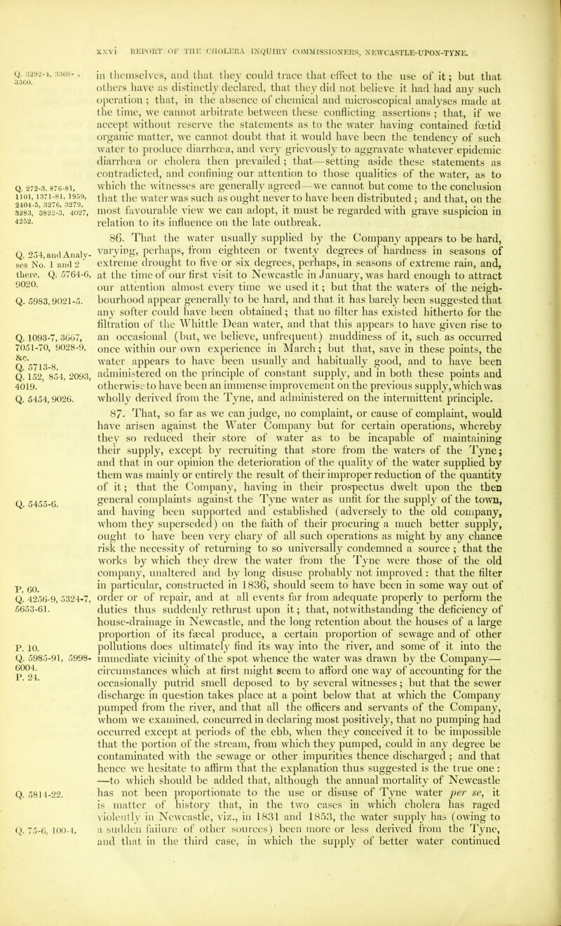 Q. .3292-1, 3308- , 3300. Q. 272-3, 876-81, 1101, 1371-81, 19.69, 2404-5, 3276, 3279, 3283, 3822-3, 4027, 4252. Q. 254, and Analy- ses No. 1 and 2 there. Q. 5764-6, 9020. Q. 5983,9021-5. Q. 1093-7, 3667, 7051-70, 9028-9, &c. Q. 5713-8, Q. 152, 854, 2093, 4019. Q. 5454, 9026. Q. 5455-6. P. 60. Q. 4256-9, 5324-7, 5653-61. P. 10. Q. 5985-91, 5998- 6004. P. 24. Q. 5814-22. Q. 75-6, 100-1. in tlieinseii'cs, and that tiiey could trace that effect to the use of it; hut that others have as distinctly declared, that they did not believe it had had any such operation ; that, in the absence of cheinieal and microscopical analyses made at the time, we cannot arbitrate between these conflicting assertions ; that, if we accept without reserve the statements as to the water having contained foetid organic matter, we cannot doubt that it would have been the tendency of such water to produce diarrhma, and very grievously to aggravate whatever epidemic diarrhoea or cholera then prevailed ; that—setting aside these statements as contradicted, and confining our attention to those qualities of the w^ater, as to which the witnesses are generally agreed—we eannot but come to the conclusion that the water was such as ought never to have been distributed; and that, on the most favourable vieiv we can adopt, it must be regarded with grave suspicion in relation to its influence on the late outbreak. 86. That the water usually supplied by the Company appears to be hard, varying, perhaps, from eighteen or twenty degrees of hardness in seasons of extreme drought to five or six degrees, perhaps, in seasons of extreme rain, and, at the time of our first visit to Newcastle in January, was hard enough to attract our attention almost every time we used it; but that the waters of the neigh- bourhood appear generally to be hard, and that it has barely been suggested that any softer could have been obtained; that no filter has existed hitherto for the filtration of the Whittle Dean water, and that this appears to have given rise to an occasional (but, we believe, unfrequent) muddiness of it, such as occurred once within our own experience in March; but that, save in these points, the water appears to have been usually and habitually good, and to have been administered on the principle of constant supply, and in both these points and otherwiseto have been an immense improvement on the previous supply, which was wholly derived from the Tyne, and administered on the intermittent principle. 87- That, so far as we can judge, no complaint, or cause of complaint, would have arisen against the Water Company but for certain operations, whereby they so reduced their store of water as to be incapable of maintaining their supply, except by recruiting that store from the waters of the Tyne; and that in our opinion the deterioration of the quality of the water supplied by them was mainly or entirely the result of their improper reduetion of the quantity of it; that the Company, having in their prospeetus dwelt upon the then general complaints against the Tyne water as unfit for the supply of the town, and having been supported and established (adversely to the old company, whom they superseded) on the faith of their procuring a much better supply, ought to have been very chary of all such operations as might by any chance risk the necessity of returning to so universally condemned a source ; that the works by which they drew the water from the Tyne were those of the old company, unaltered and by long disuse probably not improved : that the filter in particular, constructed in 1836, should seem to have been in some way out of order or of repair, and at all events far from adequate properly to perform the duties thus suddenly rethrust upon it; that, notwithstanding the deficiency of house-drainage in Newcastle, and the long retention about the houses of a large proportion of its faecal produce, a certain proportion of sewage and of other pollutions does ultimately find its way into the river, and some of it into the immediate vicinity of the spot whence the water was drawn by the Company— circumstances which at first might seem to afford one way of aecounting for the occasionally putrid smell deposed to by several witnesses; but that the sewer discharge in question takes place at a point below that at which the Company pumped from the river, and that all the officers and servants of the Company, whom we examined, concurred in declaring most positively, that no pumping had occurred except at periods of the ebb, when they conceived it to be impossible that the portion of the stream, from which they pumped, could in any degree be eontaminated with the sewage or other impurities thence discharged ; and that hence we hesitate to affirm that the explanation thus suggested is the true one: —to which should be added that, although the annual mortality of Newcastle has not been proportionate to the use or disuse of Tyne water per se, it is matter of history that, in the two cases in which cholera has raged violently in Newcastle, viz., in 1831 and 1853, the water supply has (owing to a sudden failure of other sources) been more or less derived from the Tyne, and that in the third case, in which the supply of better watei' continued
