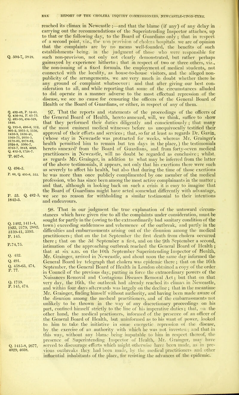 Q. 504-V, 3818. Q. 432-49, P. .52-61. Q. 450-84, P. 63-73. Q. 485-93, 494-529, 1846. Q. 195-8, 496-8, 512, 901-2, 1051-3, 1136, 1410-9, 1636-41, 1969-71, 20.34-.5, 2178-81,2878-82, 2924-8, 3,506-7, 3763-7, 3843, 4028. Q. 432-3, 1726-7. T. 467-8. Q. 494-5. P. 68, Q. 495-8, 512. P. 53. Q. 482-3, 1842-3. Q.1402, 1411-4, 1933, 2179, 2882, 3139-41, 3393. P. 145. P. 74,75. Q. 432. Q. 491. Q. 458-63, 474, P. 77. Q. 1759. P. 145, 474. Q. 1415-8, 2677, 4029, 4038. reached its climax in Newcastle ;—and that the blame (if any) of any delay in carrying out the recommendations of the Superintending Inspector attaches, up to that or the following day, to the Board of Guardians only ; that in respect of a second point, viz., tlie non provision of cholera hospitals, Ave are of opinion that the complaints are by no means well-founded, the benefits of such establishments being, in the judgment of those Avho were responsible for such non-provision, not only not clearly demonstrated, but rather perhaps gainsayed by experience hitherto ; that in respect of two or three others, viz., the non-issuing of a fixed formula, the employment of medical students, not connected Avith the locality, as house-to-house visitors, and the alleged non- publicity of the arrangements, Ave are very much in doubt Avhether there be any ground of complaint Avhatsoever: and that after giving our best con- sideration to all, and Avhile reporting that some of the circumstances alluded to did operate in a manner adverse to the most effectual repression of the disease, Ave see no cause for censuring the officers of the General Board of Health or the Board of Guardians, or either, in respect of any of them. 97. That the reports and statements of the proceedings of the officers of the General Board of Health, hereto annexed, Avill, we think, suffice to show that they performed their duties diligently and conscientiously; that many of the most eminent medical Avitnesses before us unequivocally testified their approval of their efforts and services; that, so far at least as regards Dr. Gavin, (whose stay in Newcastle was protracted for weeks, Avhereas Mr. Grainger’s health permitted him to remain but ten days in the place,) the testimonials hereto annexed^ from the Board of Guardians, and from forty-seven medical practitioners in NeiA^castle, Avill no doubt be regarded as conclusfoe; whilst, as regards Mr. Grainger, in addition to Avhat may be inferred from the latter of the above testimonials, it appears, not only that his exertions there were such as severely to affect his health, but also that during the time of those exertions he Avas more than once publicly complimented by one member of the medical profession, Avho has since been among the most active complainants in the matter; and that, although in looking back on such a crisis it is easy to imagine that the Board of Guardians might have acted somewhat differently Avith advantage, we see no reason for withholding a similar testimonial to their intentions and endeavours. 98. That in our judgment the true explanation of the untoward circum* stances Avhich have given rise to all the complaints under consideration, must be sought for partly in the (owing to the extraordinarily bad sanitary condition of the town) exceeding suddenness and vehemence of the outbreak, and partly in the difficulties and embarrassments arising out of the disunion among the medical practitioners; that on the 1st September the first death from cholera occurred there ; that on the 3d September a first, and on the 9th September a second, intimation of the approaching outbreak reached the General Board of Health ; that at six a.m. on the 10th September Superintending Inspector of Health, Mr. Grainger, arrived in Newcastle, and about noon the same day informed the General Board by telegraph that cholera Avas epidemic there ; that on the l6th September, the General Board of Health in London obtained a copy of the order in Council of the previous day, putting in force the extraordinary poAvers of the Nuisances Removal and Contagious Diseases Removal Act; but that on that very day, the l6th, the outbreak had already reached its climax in NeAvcastle, and Avithin four days aftcrAvards Avas largely on the decline ; that in the meantime Mr. Grainger, finding himself Avithout authority, and having been made aAvare of the disunion among the medical practitioners, and of the embarrassments not unlikely to be throAvn in the Avay of any discretionary proceedings on his part, confined himself strictly to the line of his imperative duties; that, on the other hand, the medical practioners, informed of the presence of an officer of the General Board of Health, but uninformed as to his AV’ant of poAA’ei’, looked to him to take the initiative in some energetic repression of the disease, by the exercise of an authority Avith AA’hich he AA'as not iiiA^estcd; and that in this Avay, AAnthout any blame being imputable to him in respect thereof, the presence of Superintending Inspector of Health, Mr. Grainger, may have seiwcd to discourage efforts Avhich might otherAvise have been made, as in pre- vious outbreaks they had been made, by the medical practitioners and other influential inhabitants of the place, for resisting the advances of the epidemic.