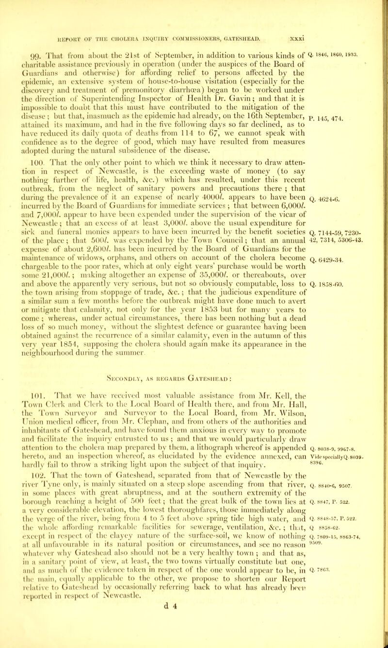 99. 9'hat froiii about the 21st of September, in addition to various kinds of Q- charitable assistance previousl)' in operation (under the auspices of the Board of Guardians and otbeiAvise) for affording relief to persons affected by the epidemic, an extensive system of house-to-house visitation (especiallj^ for the discovery and treatment of premonitory diarrhoea) began to be vmrked under the direction of Superintending Inspector of Health Dr. GaA'in; and that it is impossible to doubt that this must have contributed to the mitigation of the disease ; but that, inasmuch as the epidemic had already, on the l6th September, p_ attained its maximuin, and had in the five following days so far declined, as to have reduced its daily quota of deaths from 114 to 6/, ^ye cannot speak with confidence as to the degree of good, which may have resulted from measures adopted during the natural subsidence of the disease. 100. ddiat the only other point to which we think it necessary to draw atten- tion in respect of Newcastle, is the exceeding waste of money (to say nothing further of life, health, (!vc.) vliicli has resulted, under this recent outbreak, from the neglect of sanitary powers and precautions there ; that during the prevalence of it an expense of nearly 4000/. appears to have been q 4624.6. incurred by the Board of Guardians for immediate services ; that between 6,000/. and 7,000/. appear to have been expended under the supervision of the vicar of New castle; that an excess of at least 3,000/. above the usual expenditure for sick and funeral monies appears to have been incurred b\- the benefit societies q. 7144-59,7230- of the place; that .'300/. was expended by the Town Council; that an annual 42,7314,5306-43. expense of about 2,600/. has been incurred by tlie Board of Guardians for the maintenance of widows, orphans, and others on account of the cholera become q, 6429-34. chargeable to the poor rates, which at only eight years’ purchase would be worth some 21,000/.; making altogether an expense of 3.5,000/. or thereabouts, over and above the apparently very serious, but not so obviously computable, loss to Q. 1858-60. the town arising from stoppage of trade, &c.; that the judicious expenditure of a similar sum a few months before the outbreak might have done much to avert or mitigate that calamity, not only for tlie year 1853 but for many years to come ; whereas, under actual circumstances, there has been nothing but a dead loss of so much money, without the sliglitest defence or guarantee having been obtained against the recurrence of a similar calamity, even in the autumn of this very year 1854, supposing the cholera should again make its appearance in the neighliourhood during the summer Secondlv, .as regards Gateshead: 101. 4’hat we have received most valuable assistance from IMr. Kell, the Town Clerk and Clerk to the Local Board of Health there, and from Mr. Hall, the 'Town Surveyor and Surveyor to the Local Board, from Mr. Wilson, Lnion medical officer, from Mr. Clcphan, and from others of the authorities and inhabitants of Gateshead, and have found them anxious in every way to promote and facilitate the in([uiry entrusted to us ; and that we would particularly draw attention to the cholera map jirepared by them, a lithograph whereof is appended q. 80.38-9, <)9G7-8. hereto, and an inspection whereof, as elucidated by the evidence annexed, can Vide speciallyQ.8039- hardly fail to throw a striking light upon the subject of that inquiry. 102. That the town of Gateshead, separated from that of Newcastle bv the river d’yne only, is mainly situated on a steep slojie ascending from that river, q. 8810-6, 9507. in some ])laces with great abruptness, and at the southern extremity of the borough reaching a height of 500 feet; that the great bulk of the town lies at Q. 8847, r. a very considerable elevation, the lov'est thoroughfares, those immediately along the verge of the river, being from 4 to 5 feet above sjiring tide high ivatcr, aiul Q- S848-.57. r. 522. the whole afiTording remarkable facilities for sewerage, ventilation, Nc. ; that, Q 8858-G2. excc})t in respect of the clayey natun' of the surface-soil, v'e know of nothing q. 7809-1.5,8so3-74, at all unfavourable in its natural position or circumstances, and see no reason whatever why Gateshead also should not be a very healthy town ; and that as, in a sanitary ])oint of view, at least, the two towns ^■irtually constitute but one, and as much oi' the evidence taken in respect of the one vanild appear to be, in Q- the main, cipially a])])licable to the other, we propose to shorten our Report relative to Gateshead by occasionally referring back to what has already Ix'cn reported in respect of Newcastle.