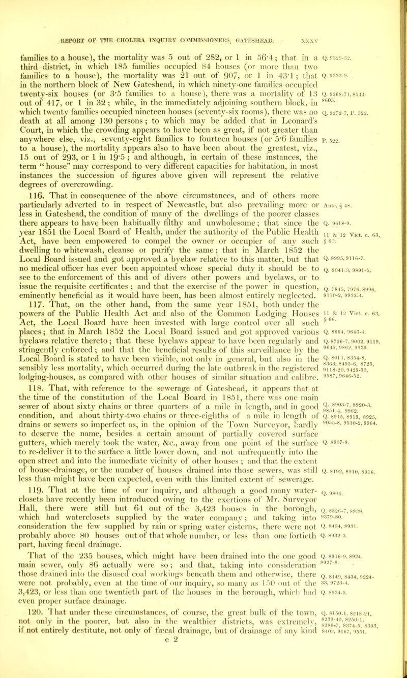 families to a house), the mortality was 5 out of 282, or 1 iu 56'4; that in a (>. third district, in M'hich 185 families occupied 84 houses (or more than two families to a house), the mortality Avas 21 out of 907, or 1 in 43‘1 ; that 9333-!». in the northern block of New Gateshead, in Avhich ninety-one families occupied twenty-six houses (or 3‘5 families to a house), there was a mortality of 13 Q. 9268-71,8544- out of 417, or 1 in 32 ; while, in the immediately adjoining southern block, in which twenty families occupied nineteen houses (seventy-six rooms), there Avas no q. 9272 7, r. 522. death at all among 130 persons ; to which may be added that in Leonard’s Court, in which the crowding appears to have been as great, if not greater than anywhere else, viz., seventy-eight families to fourteen houses (or 543 families p. 522. to a house), the mortality appears also to have been about the greatest, viz., 15 out of 293, or 1 in 19'5 ; and although, in certain of these instances, the term “ house” may correspond to very different capacities for habitation, in most instances the succession of figures above given will represent the relative degrees of overcrowding. 116. That in consequence of the above circumstances, and of others more particularly adverted to in respect of Newcastle, but also prevailing more or Anto, § 4s. less in Gateshead, the condition of many of the dwellings of the poorer classes there appears to have been habitually filthy and unwholesome; that since the Q. 96I8-9. year 1851 the Local Board of Health, under the authority of the Public Health ^ c. 6.3 Act, have been empowered to compel the owner or occupier of any such § i>o. dwelling to whitewash, cleanse 01 purify the same; that in March 1852 the Local Board issued and got approved a byelaw relative to this matter, but that Q-^995,9116-7. no medical officer has ever been appointed whose special duty it should be to q. 9041-3,9891-5. see to the enforcement of this and of divers other powers and byelaws, or to issue the requisite certificates ; and that the exercise of the power in question, q. 7845,7976,8996 eminently beneficial as it would have been, has been almost entirely neglected. 9110-2,9932-4. 117- That, on the other hand, from the same year 1851, both under the powers of the Public Health Act and also of the Common Lodging Houses 9 & vict. c. 63, Act, the Local Board have been invested with large control over all such ^ places; that in March 1852 the I.,ocal Board issued and got approved various Q- 9643-4. byelaws relative thereto; that these byelaws appear to have lieen regularly and q.8726-7,9002,9119. stringently enforced; and that the beneficial results of this surveillance by the Local Board is stated to have been visible, not only in general, but also in the sensibly less mortality, which occurred during the late outbreak in the registered 9118-20.9429-30, ’ lodging-houses, as compared with other houses of similar situation and calibre. ^’•”’97, 9646-52. 118. That, with reference to the sewerage of Gateshead, it appears that at the time of the constitution of the Local Board in 1851, there was one main sewer of about sixty chains or three quarters of a mile in length, and in good condition, and about thirty-two chains or three-eighths of a mile in length of q. 8915,8919, 8925, drains or sewers so imperfect as, in the o])inion of the 'Pown Surveyor, hardly 9510-2,9964. to deserve the name, besides a certain amount of partially covered surface gutters, which merely took the water, &e., away from one point of the surface Q- to re-deliver it to the suidaec a little lower down, and not unfre(|ucntly into the open street and into the immediate vicinity of other houses ; and that the extent of house-drainage, or the number of houses drained into those sewers, was still Q. 8192, s9io, 89i6. less than might have been expected, even with this limited extent of sev'crage. 119- That at the time of our inquiry, and although a good many water- q. r,s,„; closets have recently been introduced owing to the exertions of Mr. Surveyor Hall, there were still but 64 out of the 3,423 houses in the borough, q. 8826-7.8929, which had watcrcloscts supplied by the water company; and taking into !>379-8o. consideration the few supplied by rain or spring water cisterns, there were not Q-f>i34, 8931. probably above 80 houses out of that whole number, or less than one fortieth Q-3932-3. part, having fmcal drainage. 4'hat of the 235 houses, which might have been drained into the one good Q. 8910-9,8924, main scAver, only 86 actually were so ; and that, taking into consideration those drained into the disused coal workings beneath them and otherwise, there q, 8149,8434,9224- were not probably, even at the time of our impiiry, so many as 150 out of the 33,9723-4. 3,423, or less t han one twentieth part of the houses in the borough, which had Q. 8934-5. even proper surface drainage. 120. 4 hat under these circumstances, of course, the great bulk of the toAvn, Q. 8150-1, 8218-21, not only in the poorer, but also in the wealthier districts, was extremely, IT- ■ 1 • ■ 1 • ■ 1 o281>-/, 8.1/4-5, 8393, It not entirely destitute, not only ot Imcal drainage, but of drainage of any kind 8402,9167,9551, c 2