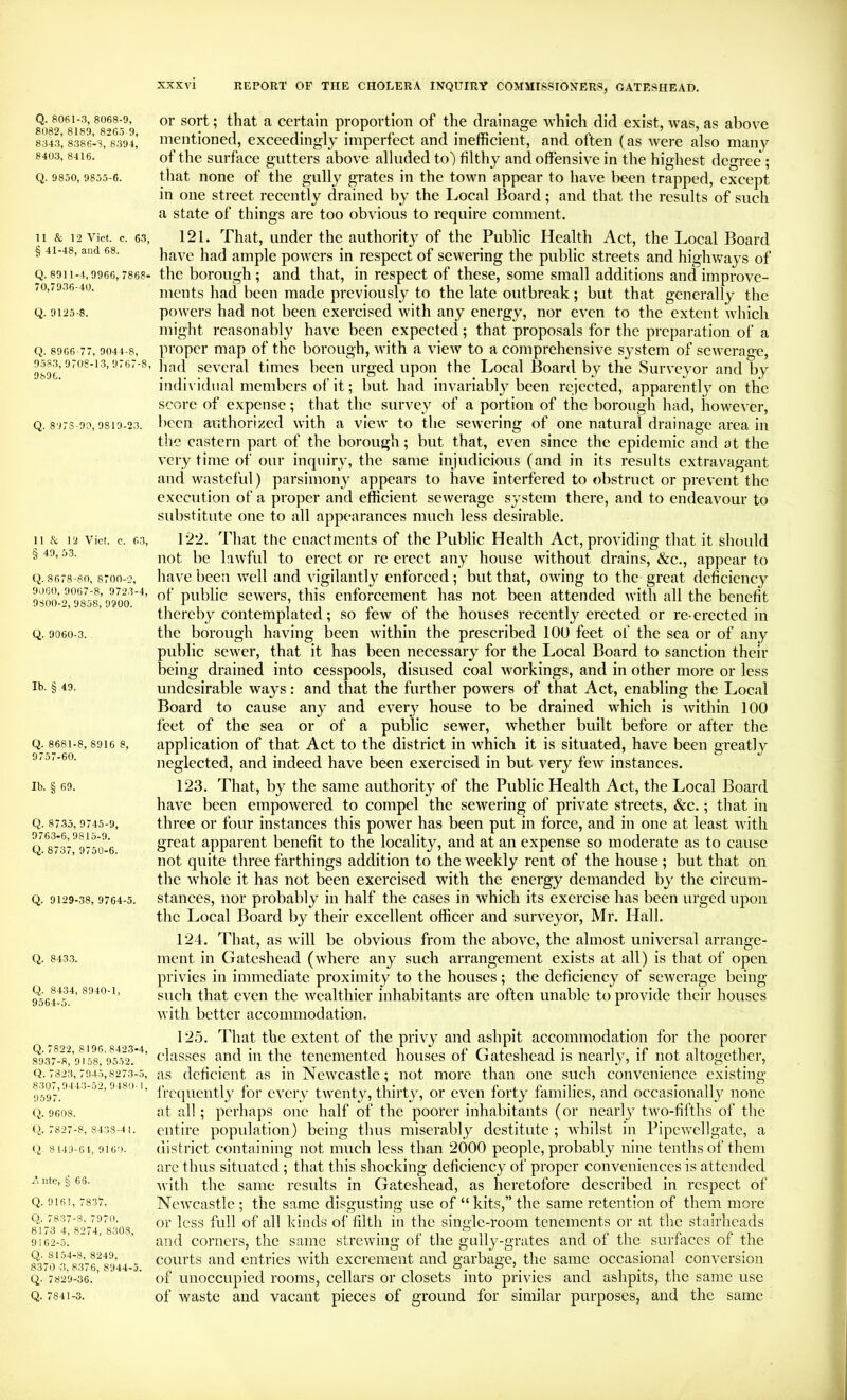 Q. 8061-3, 8068-9, 8082, 8189, 8265 9, 8343, 8386-3, 6394, 8403, 8416. Q. 9850, 9855-6. 11 & 12 Viet. c. 63, § 41-48, and 68. Q. 8911-4,9966, 7868- 70,7936-40. Q. 9125-8. Q. 8966-77, 9044-8, 9583, 9708-1-3, 9767-8, 9896. Q. 897S-90, 9819-23. 11 & 12 Viet. c. 63, § 49. 53. Q. 8678-80, 8700-2, 9060, 9067-8, 9723-4, 9S00-2, 9858, 9900. Q. 9060-3. Ib. § 49. Q. 8681-8, 8916 8, 97 57-60. Ib. § 69. Q. 8735, 9745-9, 9763-6, 9815-9. Q. 8737, 9750-6. Q. 9129-38, 9764-5. Q. 8433. Q. 8-134, 8940-1, 9564-5. Q. 7822, 8196, 8423-4, 8937-8, 9158, 9552. Q. 7823, 79-t5,8273-.5, 8307,9443-52, 9 480-1, 9597. <i. 9608. <2. 7827-8, 8438-4 1. (.1 8149-61, 9160. Ante, § 66. Q. 9161, 7837. Q. 7837-8, 7970. 8173 4, 8274, 8308, 9162-5. Q. 8154-8, 8249, 8370 '3, 8376, 8944-5. Q. 7829-36. Q. 7841-3. xxxvi REPORT OF THE CHOLER.4. IXQUIRY COMMISSIONERS, GATESHEAD. or sort; that a certain proportion of the drainage which did exist, was, as above mentioned, exceedingly imperfect and inefficient, and often (as were also many of the surface gutters above alluded to) filthy and offensive in the highest degree ; that none of the gully grates in the town appear to have been trapped, except in one street recently drained by the Local Board; and that the results of such a state of things are too obvious to require comment. 121. That, under the authority of the Public Health Act, the Local Board have had ample powers in respect of sewering the public streets and highways of the borough ; and that, in respect of these, some small additions and improve- ments had been made previously to the late outbreak; but that generally the powers had not been exercised with any energy, nor even to the extent which might reasonably have been expected; that proposals for the preparation of a proper map of the borough, with a view to a comprehensive system of sewerage, liad several times been urged upon the Local Board by the Surveyor and by indi\'idiial members of it; but had invariably been rejected, apparently on the score of expense; that the survey of a portion of the borough had, however, been authorized with a view to the sewering of one natural drainage area in the eastern part of the borough; but that, even since the epidemic and at the very time of our inquiry, the same injudicious (and in its results extravagant and wasteful) parsimony appears to have interfered to obstruct or prevent the execution of a proper and efficient sewerage system there, and to endeavour to substitute one to all appearances much less desirable. 122. That the enactments of the Public Health Act, providing that it should not be lawful to erect or re erect any house without drains, &c., appear to have been well and vigilantly enforced; but that, owing to the great deficiency of public sewers, this enforcement has not been attended with all the benefit thereby contemplated; so few of the houses recently erected or re- erected in the borough having been Avithin the prescribed 100 feet of the sea or of any public sewer, that it has been necessary for the Local Board to sanction their being drained into cesspools, disused coal workings, and in other more or less undesirable ways: and that the further powers of that Act, enabling the Local Board to cause any and every house to be drained which is Avithin 100 feet of the sea or of a public sewer, Avhether built before or after the application of that Act to the district in Avhich it is situated, have been greatly neglected, and indeed have been exercised in but very feAV instances. 123. That, by the same authority of the Public Health Act, the Local Board have been empowered to compel the seAvering of private streets, &c.; that in three or four instances this power has been put in force, and in one at least Avith great apparent benefit to the locality, and at an expense so moderate as to cause not quite three farthings addition to the Aveekly rent of the house ; but that on the Avhole it has not been exercised with the energy demanded by the circum- stances, nor probably in half the cases in Avhich its exercise has been urged upon the Local Board by their excellent officer and siuweyor, Mr. Hall. 124. 'That, as Avill be obvious from the above, the almost universal arrange- ment in Gateshead (Avhere any such arrangement exists at all) is that of open privies in immediate proximity to the houses; the deficiency of scAverage being such that even the Avealthier inhabitants are often unable to provide their houses Avith better accommodation. 125. That the extent of the privy and ashpit accommodation for the poorer classes and in the tenemented houses of Gateshead is nearly, if not altogether, as deficient as in NeAvcastle; not more than one sucli coiiA^enience existing frequently for every tAventy, thirty, or even forty families, and occasionally none at all; perhaps one half of the poorer inhabitants (or nearly tAvo-fifths of the entire population) being thus miserably destitute ; whilst in PipeAA^llgatc, a district containing not much less than 2000 people, probably nine tenths of them are thus situated ; that this shocking deficiency of proper conveniences is attended Avith the same results in Gateshead, as heretofore described in respect of NcAATastle ; the same disgusting use of “ kits,” the same retention of them more or less full of all kinds of filth in the single-room tenements or at the stairheads and corners, the same strewing of the gully-grates and of the surfaces of the courts and entries Avith excrement and garbage, the same occasional conversion of unoccupied rooms, cellars or closets into privies and ashpits, the same use of Avaste and vacant pieces of ground for similar purposes, and the same