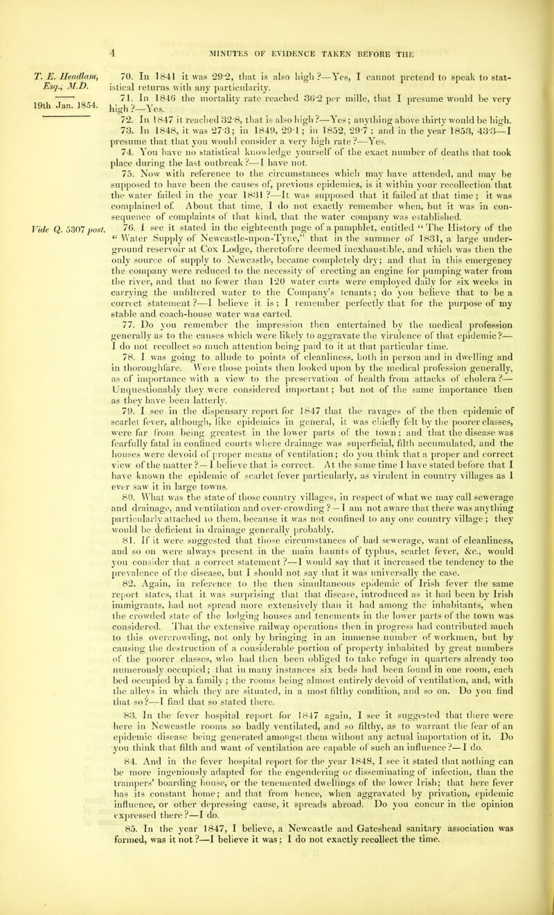 T. E. Ileadlam, Esq., 31.D. 19th Jan. 1854. Vide Q. 5307 post. 70. In 1841 it was 29-2, tliat is also high?—Yes, I cannot pretend to speak to stat- istical returns with any particularity. 71. Ill 1846 the mortality rate reached 36-2 per mille, that I presume would be very hioh ?—Yes. 72. In 1847 it reached 32-8, tliat is also high ?—Yes; anything above thirty would be bigh. 73. In 1848, it vvas 27'3; in 1849, 294 ; in 18.32, 29-7 ; and in tlie year 1853, 43’3—I presume that that you would consider a very high rate ?—Yes. 74. You have no statistical knowledge yourself of the exact number of deaths that took place during the last outbreak ?—1 have not. 75. Now with reference to the circumstances which may have attended, and may be supposed to have been the causes of, previous epidemics, is it within your recollection that the water failed in the year 1831 ?—It was supposed that it failed at that time; it was complained of About that time, I do not exactly remember when, but it was in con- sequence of complaints of that kind, that the water company was established. 76. 1 see it stated in the eighteenth page of a pampldet, entitled “The History of the “ Water Supply of Newcastle-upon-Tyne,” that in the summer of 1831, a large under- ground reservoir at Cox Lodge, theretofore deemed inexhaustible, and which w’as then the only source of supply to Newcastle, became completely dry; and that in this emergency the company were reduced to the necessity of erecting an engine for pumping water from the river, and that no fewer than 120 water carts were employed daily for six weeks in carrying the unldtered water to the Company’s tenants; do you believe that to be a correct statement ?—I believe it is ; 1 l emember perfectly that for the purpose of my stable and coach-bouse water w'as carted. 77. Do you remember the impression then entertained by the medical profession generally as to the causes which were likely to aggravate the virulence of that epidemic?— 1 do not recollect so much attention being paid to it at that particular time. 78. I was going to allude to points of cleanliness, both in person and in dwelling and in thoroughfare. Were those points then looked upon by the medical profession generally, as of importance with a view to the preservation of health from attacks of cholera ?— Unci[uestionably they were considered important; but not of the same importance then as they have been latterly. 79. I see in the dis])ensary report for J847 that the ravages of the then epidemic of scarlet fever, although, like epidemics in general, it was chiefly felt by the poorer classes, were far Iroin being greatest in the lower parts of the town ; and that the disease was fearfully fatal in conflned courts where drainage was superficial, filth accumulated, and the houses were devoid of proper means of ventilation; do you think that a proper and correct view of the matter ? —I believe that is correct. At the same time I have stated before that I have known the epidemic of scarlet fever particularly, as virident in country villages as 1 ever saw it in large towns. 80. What was tlie state of those country villages, in respect of what we may call sewerage and drainage, and ventilation and over-crowding ? —T am not aw'are that there was anything particularly attached to them, because it was not confined to any one country village; they would be deficient in drainage generally probably. 81. if it were suggested that those circumstances of bad sewerage, want of cleanliness, and so on were ahvays present in the main haunts of typhus, scarlet fever, &c., would you consider that a correct statement?—1 would say that it increased the tendency to the prevalence of the disease, but I slioidd not say that it was universally the case. 82. Again, in reference to the then sinudtaneous epidemic of Irish fever the same report states, that it was surprising that that disease, introduced as it bad been by Irish immigrants, liad not spread more extensively than it had among the inhabitants, when the crowded state of the lodging houses and tenements in the lower parts of the town was considered. 4'hat the extensive railway operations then in progress had contributed much to this overcrowding, not only b}^ bringing in an immense number of workmen, but by causing the destruction of a considerable portion of property inhabited by great numbers of the poorer classes, wlm had then been obliged to take refuge in quarters already too numerously occupied; that in many Instances six beds had been found in one room, each bed occupied by a family ; the rooms being almost entirely devoid of ventilation, and, with the alleys in which they are situated, in a most filthy condition, and so on. Do you find that so?—I find that so stated there. 83. In the fever hospital report for 1847 again, I see it suggested that there were here in Newcastle rooms so badly ventilated, and so filthy, as to warrant the fear of an epidemic disease being generated amongst them without any actual importation of it. Do you think that filth and want of ventilation are capable of such an inflirence ?—I do. 84. And in the fever hospital report for the year 1848, I see it stated that nothing can be more ingenionsly adapted for the engendering of disseminating of infection, than the trampers’ boarding house, or the tenemented dwellings of the lower Irish; that hei’e fever has its constant home; and that from hence, when aggravated by privation, epidemic influence, or other depressing cause, it spreads abroad. Do you concur in the opinion expressed there?—I do. 85. In the year 1847, I believe, a Newcastle and Gateshead sanitary association was formed, was it not ?—I believe it was; I do not exactly recollect the time.