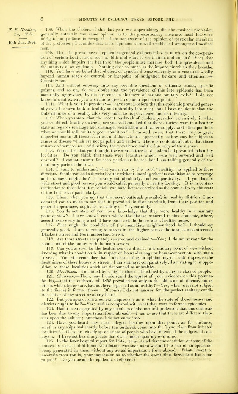 T. E. Headlam, Esij; M.D.. 19th Jan. 1854. 108. When tlie cholera of this last year was approaching, did the medical profession generally entertain the same opinion as to the precautionary measures most likely to mitigate and palliate its ravages?—I ain not aware of the opinion of particular members of the profession; I consider that those opinions were well established amongst all medical men. 109. d'hat the prevalence of epidemics generally depended very much on the co-opera- tion of certain local causes, such as filth and v/ant of ventilation, and so on ?—-Yes ; that anything which impairs the health, of the people must increase both the prevalence and the intensity of an epidemic. Nothing does so much as the impure air which they breathe. 110. You have no belief that cholera or zymotic disease generally is a visitation wholly beyond luiman reach or control, or incapable of mitigation by care and attention ?— Certainly not. 111. And without entering into any recondite questions of ultimate causes, specific poisons, and so on, do you doubt that the prevalence of this late epidemic lias been materially aggravated by the presence in this town of serious sanitary evils?—I do not know to what extent you wish me to give an opinion upon that point. 111a. What is your impression?—1 have stated before that this epidemic prevailed gener- ally over the town both in healthy and unhealthy localities; but I have no doubt that the unhealthiness of a locality adds very much to its prevalence and its intensity. 112. When you state that the recent outbreak of cholera prevailed extensively in what you would call healtliy districts, are you well satisfied that those districts were in a healthy state as regards sewerage and drainage, ventilation and water supply, and other points of what we should call sanitary good condition ?—I am well aware that there may be great imperfections in all those iocalides, and that a house apparently healthy may be subject to causes of disease which are not palpable and evident. There is no doubt about it that those causes do increase, as I said befor’e, the prevalence and the intensity of the disease. 113. You stated that you thought the recent outbreak of cholera had prevailed in healthy localities. Do you think that those were localities which were well sewered and well drained?—I cannot answer for each particular house; but 1 am talking generally of the more airy parts of the town. 114. I want to understand what you mean by the word “healthy,” as applied to those districts. Would you call a district healthy without knowing what its condition as to sewerage and drainage might be?—Certainly not absolutely, but comparatively. If you have a wide street and good houses you would call it generally a healthy locality. It is in contra- distinction to those localities which you have before described as the seats of fever, the seats of the Irish fever particularly. 115. Then, when you say that the recent outbreak prevailed in healthy districts, I un- derstand you to mean to say that it prevailed in districts which, from their position and general appearance, ought to be healthy?—Yes, certainly. 116. You do not state of your own knowledge that they were healthy in a sanitary point of view?—I have known cases where the disease occurred in this epidemic, where, according to everything which 1 have observed, the house was a healthy house. 117. What might the condition of the immediate neighbourhood be?—I should say generally good. I am referring to streets in the higher part of the town,—such streets as Blackett Street and Northumberland Street. 118. Are those streets adequately sewered and drained ?—Yes ; I do not answer for the connection of the houses with the main sewers. 119. Can you answer for the healthiness of a district in a sanitary point of view without knowing what its condition is in respect of house-drainage or house-connection w'ith main sewers ?—You will remember that I am not stating an opinion myself with respect to the healthiness of these houses or streets; 1 am stating it comparatively; I am stating it in oppo- sition to those localities which are denounced as unhealthy. 120. Mr. Simon.—Inhabited by a higher class?—Inhabited by a higher class of people. 121. Chairman.—Tlien, may I understand the upshot of your evidence on this point to be this,—that the oulbi’eak of 1853 prevailed not only in the old seats of disease, but in others which, heretofore, had not been regarded as unhealthy ?—Yes ; which w'erenot subject to the disease in foi’mer times. Of course I do not answer for the perfect sanitary condi- tion either of any street or of any house. 122. But you speak from a general impression as to what the state of those houses and districts ought to be?—Yes; and as compared with what they were in former epidemics. 123. Has it been suggested by any members of the medical profession that this outbreak has been due to any importation from abroad ?—I am aware that there are different theo- ries upon the subject; but those I do not enter into. 124. Have you heard any facts alleged bearing upon that point; as for instance, whether any ships had shortly before the outbreak come into the Tyne river from infected localities?—These are chiefly speculations of people who have discussed the subject of con- tagion. I have not heard any facts that dwelt much upon my own mind. 125. In the fever hospital report for 1847, it was stated that the condition of some of the houses, in respect of filth and ventilation, was such as to warrant the fear of an epidemic being generated in them without any actual importation from abi’oad. What I want to ascertain from you is, your impression as to whether the event thus fore-feared has come to pass?—Do you mean the epidemic of cholera?