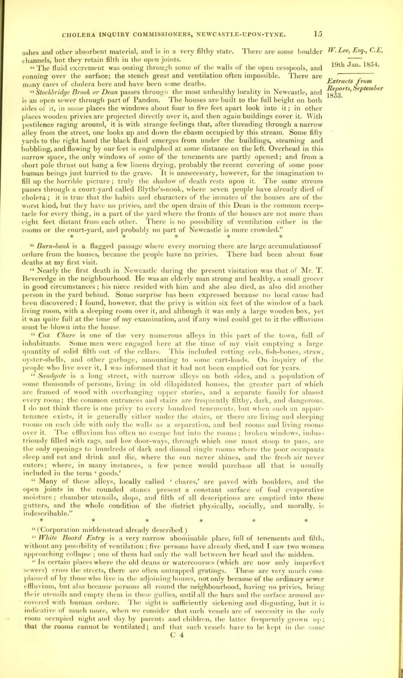 ashes and otlier absorbent material, and Is in a very filthy state. There are some boulder channels, but they retain filth in the open joints. “ The fluid excrement was oozing through some of the walls of the open cesspools, and running over the surface; the stench great and ventilation often impossible. There are many cases of cholera here and have been some deaths. Stockbrid(/e Brook or Dean passes througli the most unhealthy locality in Newcastle, and is an open sewer through part of Pandon. The houses are built to the full height on both sides of it, in some places the windows about four to five feet apart look into it; in other places wooden privies are projected directly over it, and then again buildings cover it. With pestilence raging around, it is with strange feelings that, after threading through a narrow alley from the street, one looks up and down the chasm occupied by this stream. Some fifty yards to the right hand the black fluid emerges from under the buildings, steaming and ijubbling, and flowing by our feet is engulphed at some distance on the left. Overhead in this narrow space, the only windows of some of the tenements are partly opened; and from a short pole thrust out liang a few linens drying, probably the recent covering of some poor human beings just hurried to the grave. It is unnecessary, however, for the imagination to fill up the horrible picture; truly the shadow of death rests upon it. The same stream j)asses through a court-yard called Illythe’s-nook, where seven people have already died of cholera; it is true that the habits and characters of the inmates of the houses are of the worst kind, but they have no privies, and the open drain of this Dean is the common recep- tacle for every thing, in a part of the yard where the fronts of the houses are not more than eight feet distant from each other. There is no possibility of ventilation either in the rooms or the court-yard, and probably no part of Newcastle is more crowded.” * # * # # W. Lee, Esq., C.E. 19th Jan. 1854. Extracts from Reports, September 1853. “is a flagged passage where every morning there are large accumulationsof ordure from the houses, because the people have no privies. 'I'here had been about four deaths at my first visit. “ Nearly the first death in Newcastle during the present visitation was that of i\Ir. T. Heveredge in the neighbourhood. He was an elderly man strong and healthy, a small grocer in good circumstances; his niece resided with him and she also died, as also did another person in the yard behind. Some surprise has been expressed because no local cause had l)een discovered; I found, however, that the privy is within six feet of the window of a back living room, with a sleeping room over it, and although it was only a large wooden box, yet it was quite full at the time of my examination, and if any wind could get to it the etfluvium must be blown into the house. “ Cox Chare is one of the very numerous alleys in this ]iart of the town, full of inhabitants. Some men were engaged here at the time of my visit emptying a large quantity of solid filth out of the cellars. 'I’his included rotting eels, fisii-bones, straw, oyster-shells, and other garbage, amounting to some cart-loads. On in(|uiry of the peo])le who Ha'c over it, 1 was Informed tliat it had not been emptied out for years. “ Saiuhjdte is a long street, with narrow alleys on both .>^idcs, and a population of .some thousands ol' j)crsons, living in old dilapidated houses, the greater ]>art of which are framed of wood with overhanging ii])per stories, and a separate family for almost every room; tlie common entrances and stairs are l're«inently filthy, dark, and dangerous, I do not think there is one ]>rivy to every hundred tenements, but when such an appur- tenance exists, it is generally cither under the stairs, or there are living and sleeping rooms on each side with only the walls as a se])aration, and bed rooms and living rooms over it. 'I'hc eniuvium has often no escape but into the rooms ; broken windows, indus- triously filled with rags, and low door-w'ays, through which one must stoop to ]>ass, ai'e the only openings to hundreds of dark and dismal single rooms where the ])oor occupants slec[) and eat and drink and die, where the sun never shines, and the fresh air never entei's; where, in many instances, a few pence would purchase all that is usually included in the term ‘ goods.’ “ Many of these alleys, locally called ‘ chares,’ are ])aved with boulders, and tlie open joints in the rouuded stones present a constant surface of foul evaporative moisture ; chamber utensils, slops, and filth of all descrij)tions are emptied into these gutters, and the whole condition of the district physically, socially, and morally, is ittdescrlbable.” * » * # * “ (Cor])oration middenstead already described.) “ White Board Entry is a very narrow' abominable jilace, full of tenements and filth, without any possibility of ventilation ; five [)ersons have already died, and I saw' two w'omen approacliing collapse; one of them had oidy the wall between her head and the midden. “ In certidn places where the old deans or watercourses (which arc now' otdy imperfect sew'ers) cross the streets, there are often untrapped gratings. 'I'hese are very much com- plained o( by those who live in the adjoining houses, not only because of the ordinary sewer eflliivinin, l)ut also because persons all round the neighbourhood, having no privies, bring their utensils and empty them in these gullies, until all the bars and the surface around are covered with human ordure. 'I'he sight is sufficiently sickening and disgusting, but it is itidicatlve of much more, when we consider tliat such vessels are ol necc'ssitv in the only room occupied night and <lay l)y parents and ehildiam, the latter freqnentlv giown up; that the rooms cannot be ventilated; and that such vessels have to be kept in the smne C 4
