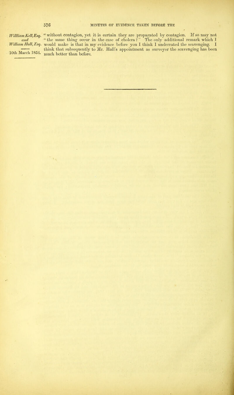 Wiltliam Kell,Esq. and William Hall, Esq. lOtli March 1854. “ without contagion, yet it is certain they are propagated hy contagion. If so may not “ the same thing occur in the case of cholera ? ” The only additional remark which I would make is that in my evidence before you I think I underrated the scavenging. I think that subsequently to Mr. Hall’s appointment as surveyor the scavenging has been much better than before.
