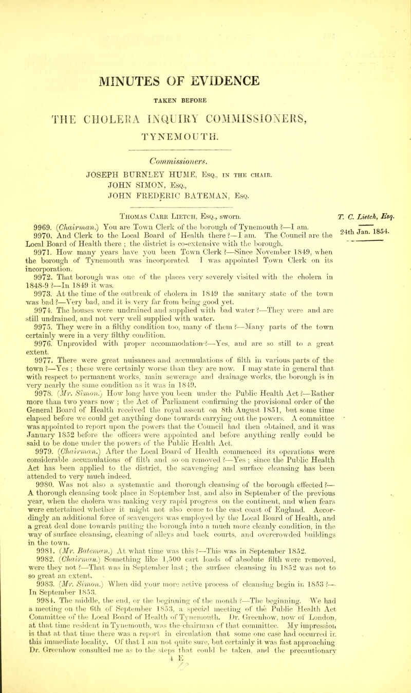 MINUTES OF EVIDENCE TAKEN BEFORE THE CHOLEExi INaUIliY COMMISSIONERS, TYNEMOUTH. Commission ers. JOSEPH BURNLEY HUME, Esq, in the chair. JOHN SIMON, Esq., JOHN FREDERIC BATEMAN, Esq. Thomas Carr Lietch, Esq., sworn. 9969. (Ghairmani) You are Town Clerk of the borough of Tynemouth ?—I am. 9970. And Clerk to the Local Board of Healtli there?—I am. The Council are the Local Board of Health there ; the district is co-extensive with the borough. 9971. How many years have you been Town Clerk?—Since November 1819, when the borough of Tynemouth Avas incorporated. 1 Avas appointed Town Clerk on its incorporation. 9972. That borough Avas one of the places Amry severely \dsited with the cliolera in 1848-9 ?—In 1849 it Avas. 9973. At the time of the outbreak of cholera in 1849 the sanitary state of the toAAUi was bad ?—Very bad, and it is very far from Iieing good yet. 9974. The houses were undi'ained and supjilied with bad water ?—TheA* v.^ere and are still undrained, and not A’ery Avell supplied with Avater. 9975. They Avere in a filthy condition too, many of them ?—Many parts of the town certainly were in a very filthy condition. 9976. Unprovided Avith pjroper accommodation-?—Yes, and are so still to a great extent. 9977. There were great nuisances and accumulations of filth in Amrious parts of the town ?—Yes ; these Avere certainly Avorse than they are now. I may state in general that with re.spect to permanent works, main seAverage and drainage Avorks, the liorough is in very nearly the same condition as it Avas in 1849. 9978. (Mr. Simon.) Hoav long have jmu been under the Public Health Act ?—Rather more than two years noAV ; the Act of Parliament confirming the provisional order of the General Board of Health received the royal assent on 8th August 1851, but some time elapsed before Ave could get anything done towards carrying out the piow'ers. A committee was ap>pointed to rejiort upon tlie powers that the Council had then oljtained, and it was January 1852 before the officers Arere appointed and before anything really could be said to be done under the poA\mrs of the Public Health Act. 9979. (Chairman.) After the Local Board of Health commenceif its opemtions were considerable accumulations of filth and so on removed ?—Yes ; since the Public Health Act has been applied to the district, the scavenging and surfiice cleansing has been attended to very much indeed. 9980. Was not also a systematic and thorougli cleansing of the borough eftected ?— A thorough cleansing took place in September last, and also in September of the previous year, when the cholera was making A^ery rapid progress on the continent, and when fears were entertained Acdiether it might not also come to the east coast of England. Accor- dingly an additional force of scavengers was employed by the Local Board of Health, and a great deal done toAvards j)utting the borough into a much more cleanly condition, in the way of surface cleansing, cleaning of alleys and back courts, and OAuo-crowded buildings in the town. 9981. (Mr. Bateman.) At what time Avas this?—This A\ns in SepAtember 1852. 9982. (Chairman) Something like 1,500 cart loads of absolute filth were reraoA'ed, ■were they not ?—That was in Sep)tember last; the surface cleansing in 1852 Avas not to so great an extent. 9983. (Mr. Simon) When did ^onir more active process of cleansing begin in 1853 ?— In September 18.53. 9984. The middle, the end, or the beginning of the month (—-Tlie beginning. We had a meeting on the 6th of Se])teml)er 1853, a special meeting of the Public Health Act. Committee of the Local Board of Health of Tynemouth. Dr. Gieeuhow, noAV of London, at that time resident in Tynemoutli, w;)S the-chairman of that committee. My impression is that at that time there Avas a report in circulation that some one case had occurred in this immediate locality. Of that I am not quite sure, but certainly it was fast apjn’oaching Dr. Greonhow consulted me as to the stc])s tliat could lie taken, and the pi-ecautionaiw i E T. C. Lietch, Esq. 24th Jan. 1854.