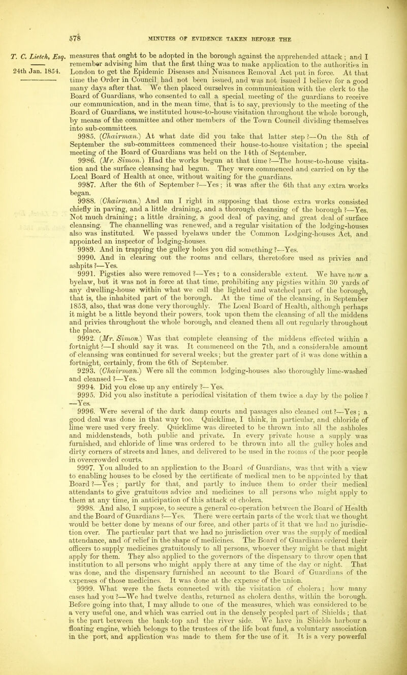 T. C. Lietch, Esq. measures that ought to be adopted in the borough against the apprehended attack ; and I remember advising him tliat the first thing was to make application to the authorities in 24th Jan. 1854. London to get tlie Epidemic Diseases and Nuisances Eemoval Act put in force. At that time the Order in Council had not been issued, and was not issued I believe for a good many days after that. We then placed ourselves in communication with the clerk to the Board of Guardians, who consented to call a special meeting of the guardians to receive our communication, and in the mean time, that is to say, previously to the meeting of the Board of Guardians, we instituted house-to-house visitation throughout the whole borough, by means of the committee and other members of the Town Council dividing themselves into sub-committees. 9985. (Chairman) At what date did you take that latter step?—On the 8th of September the sub-committees commenced their house-to-house visitation; the special meeting of the Board of Guardians was held on the 14th of September. 9986. (Mr. Simon.') Had the works begun at that time ?—The house-to-house visita- tion and the surface cleansing had begun. They were commenced and carried on by the Local Board of Health at once, without waiting for the guardians. 9987. After the 6th of September ?—Yes ; it was after the 6th that any extra works began. 9988. (Chairman) And am I right in supposing that those extra works consisted chiefly in paving, and a little draining, and a thorough cleansing of the borough ?—Yes. Not much draining; a little draining, a good deal of paving, and great deal of surface cleansing. The channelling was renewed, and a regular visitation of the lodging-houses also was instituted. We passed byelaws under the Common Lodging-houses Act, and appointed an inspector of lodging-houses. 9989. And in trapping the gulley holes you did something?—Yes. 9990. And in clearing out the rooms and cellars, theretofore used as privies and ashpits ?—Yes. 9991. Pigsties also were removed ?—Yes; to a considerable extent. We have now a byelaw, but it was not in force at that time, prohibiting any pigsties within ,30 yards of any dwelling-house within what we call the lighted and watched part of the borough, that is, the inhabited part of the borough. At the time of the cleansing, in September 1853, also, that was done very thoroughly. The Local Board of Health, although perhaps it might be a little beyond their powers, took upon them the cleansing of all the middens and privies throughout the whole borough, and cleaned them all out regularly throughout the place. 9992. (Mr. Simon) Was that complete cleansing of the middens effected within a fortnight ?—I should say it was. It commenced on the 7th, and a considerable amount of cleansing was continued for several weeks; but the greater part of it was done within a fortnight, certainly, from the 6th of September. 9293. (Chairman) Were aU the common lodging-houses also thoroughly lime-washed and cleansed ?—Yes. 9994. Did you close up any entirely ?—Yes. 9995. Did you also institute a periodical visitation of them twice a day by the police ? —Yes. 9996. Were several of the dark damp courts and passages also cleaned out?—Yes; a good deal was done in that way too. Quicklime, I think, in particular, and chloride of lime were used very freely. Quicklime was directed to be thrown into all the ashholes and middensteads, both public and private. In every private house a supply was furnished, and chloride of lime was ordered to be thrown into all the gulley holes and dirty corners of streets and lanes, and delivered to be used in tlie rooms of the poor people in overcrowded courts. 9997. You alluded to an application to the Board of Guardians, was that with a view to enabling houses to be closed by the certificate of medical men to be appointed by that Board ?—Yes ; partly for that, and partly to induce them to order their medical attendants to give gratuitous advice and medicines to all persons who might apply to them at any time, in anticipation of this attack of cholera. 9998. And also, I suppose, to secure a general co-operation between the Board of Health and the Board of Guardians ?—Yes. There wei'e certain parts of the work that we thought would be better done by means of our force, and other parts of it that we had no jm-isdie- tion over. The particular part that we had no jurisdiction over was the supply of medical attendance, and of relief in the shape of medicines. The Board of Guardians ordered their oflicers to supply medicines gratuitously to aU persons, whoever they might be that might apply for them. They also applied to the governors of the dispensary to throw open that institution to all persons who might apply there at any time of the day or night. That was done, and the dispensary furnished an account to the Board of Guardians of the expenses of those medicines. It was done at the expense of the union. 9999. What were the facts connected with the visitation of cholera; how many cases had you?—We had twelve deaths, returned as cholera deaths, within the borough. Before going into that, I may allude to one of the measures, which was considered to be a very useful one, and which was carried out in the densely peopled part of Shields ; that is the part between the bank-top and the river side. We have in Shields harbour a floating engine, which belongs to the trustees of the life boat fund, a voluntary association in the port, and application was made to them for the use of it. It is a very powerful