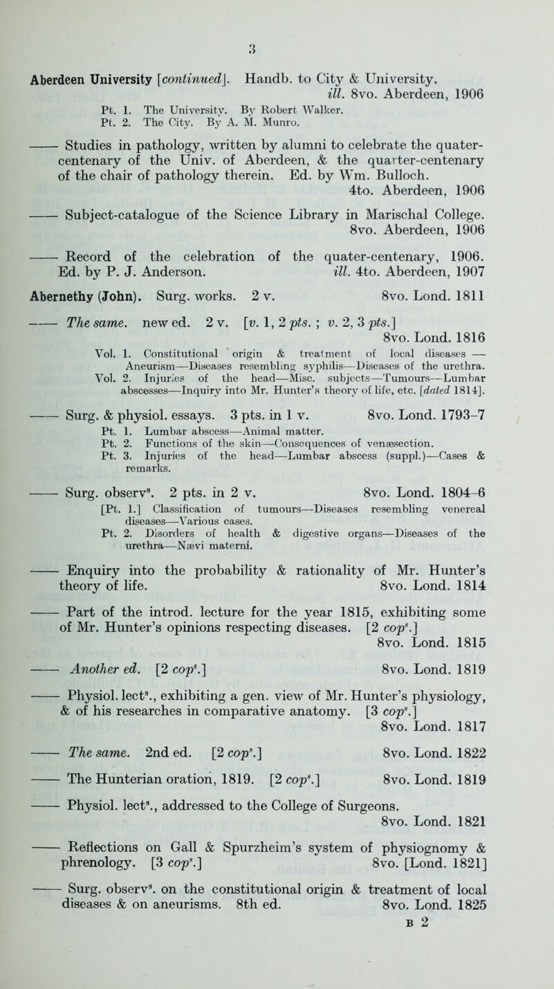 Aberdeen University [continued\. Handb. to City & University. ill. 8vo. Aberdeen, 1906 Pt. 1. The University. By Robert Walker. Pt. 2. The City. By A. M. Munro. Studies in pathology, written by alumni to celebrate the quater- centenary of the Univ. of Aberdeen, & the quarter-centenary of the chair of pathology therein. Ed. by Wm. Bulloch. 4to. Aberdeen, 1906 Subject-catalogue of the Science Library in Marischal College. 8vo. Aberdeen, 1906 Record of the celebration of the quater-centenary, 1906. Ed. by P. J. Anderson. ill. 4to. Aberdeen, 1907 Abernethy (John). Surg. works. 2 v. 8vo. Lond. 1811 The same, new ed. 2 v. \y. 1,2 pts. ; v. 2, 3 p<s.] 8vo. Lond. 1816 Vol. 1. Constitutional origin & treatment of local diseases — Aneurism—Diseases resembling syphilis—Diseases of the urethra. Vol. 2. Injuries of the head—Misc. subjects—Tumours—Lumbar abscesses—Inquiry into Mr. Hunter’s theory of life, etc. [dated 1814], Surg. & physiol, essays. 3 pts. in 1 v. 8vo. Lond. 1793-7 Pt. 1. Lumbar abscess—Animal matter. Pt. 2. Functions of the skin—Consequences of venassection. Pt. 3. Injuries of the head—Lumbar abscess (suppl.)—Cases & remarks. Surg. observ9. 2 pts. in 2 v. 8vo. Lond. 1804-6 [Pt. 1.] Classification of tumours—Diseases resembling venereal diseases—Various cases. Pt. 2. Disorders of health & digestive organs—Diseases of the urethra—Nsevi materni. Enquiry into the probability & rationality of Mr. Hunter’s theory of life. 8vo. Lond. 1814 Part of the introd. lecture for the year 1815, exhibiting some of Mr. Hunter’s opinions respecting diseases. [2 cop*.] 8vo. Lond. 1815 Another ed. [2 cop5.] 8vo. Lond. 1819 Physiol, lect9., exhibiting a gen. view of Mr. Hunter’s physiology, & of his researches in comparative anatomy. [3 cop5.] 8vo. Lond. 1817 The same. 2nd ed. [2 cop*.] 8vo. Lond. 1822 The Hunterian oration, 1819. [2 cop*.] 8vo. Lond. 1819 Physiol, lect9., addressed to the College of Surgeons. 8vo. Lond. 1821 Reflections on Gall & Spurzheim’s system of physiognomy & phrenology. [3 cop5.] 8vo. [Lond. 1821] Surg. observ3. on the constitutional origin & treatment of local diseases & on aneurisms. 8th ed. 8vo. Lond. 1825 b 2