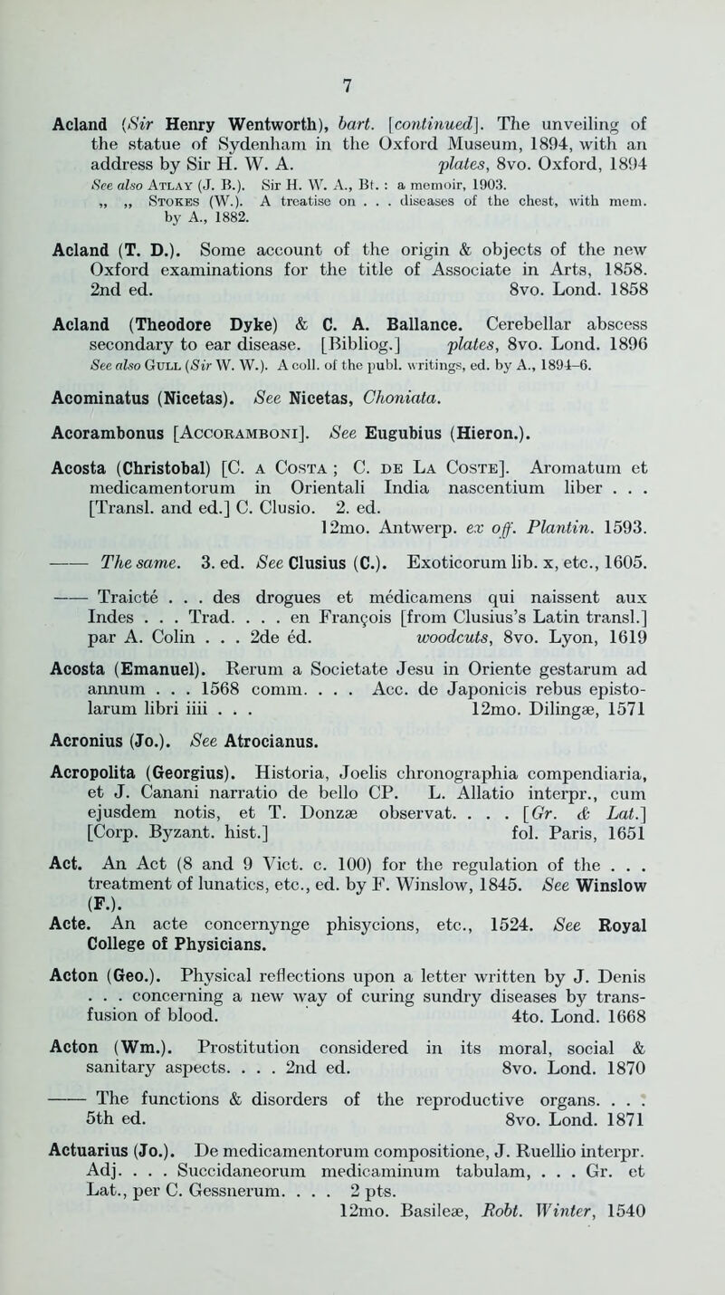 Acland (Sir Henry Wentworth), hart. [continued]. The unveiling of the statue of Sydenham in the Oxford Museum, 1894, witli an address by Sir H. W. A. 'plates, 8vo. Oxford, 1894 See also Atlay (J. B.). Sir H. W. A., Bt. : a memoir, 1903. „ ,, Stokes (W.). A treatise on . . . diseases of the chest, with mem. by A., 1882. Acland (T. D.). Some account of the origin & objects of the new Oxford examinations for the title of Associate in Arts, 1858. 2nd ed. 8vo. Lond. 1858 Acland (Theodore Dyke) & C. A. Ballance. Cerebellar abscess secondary to ear disease. [Bibliog.] plates, 8vo. Lond. 1896 See also Gull (Sir W. W.). A coll, of the publ. writings, ed. by A., 1894-6. Acominatus (Nicetas). See Nicetas, Choniata. Acorambonus [Accoramboni]. See Eugubius (Hieron.). Acosta (Christobal) [C. a Costa ; C. de La Coste]. Aromatuin et medicamentorum in Orientali India nascentium liber . . . [Transl. and ed.] C. Clusio. 2. ed. 12mo. Antwerp, ex off. Plantin. 1593. The same. 3. ed. See Clusius (C.). Exoticorum lib. x, etc., 1605. Traicte . . . des drogues et medicamens qui naissent aux Indes . . . Trad. . . . en Frantjois [from Clusius’s Latin transl.] par A. Colin . . . 2de ed. woodcuts, 8vo. Lyon, 1619 Acosta (Emanuel). Rerum a Societate Jesu in Oriente gestarum ad annum . . . 1568 comm. . . . Acc. de Japonicis rebus episto- larum libri iiii . . . 12mo. Dilingse, 1571 Acronius (Jo.). See Atrocianus. Acropolita (Georgius). Historia, Joelis chronographia compendiaria, et J. Canani narratio de bello CP. L. Allatio interpr., cum ejusdem notis, et T. Donzae observat. . . . [Gr. & Lat.] [Corp. Byzant. hist.] fol. Paris, 1651 Act. An Act (8 and 9 Viet. c. 100) for the regulation of the . . . treatment of lunatics, etc., ed. by F. Winslow, 1845. See Winslow (F.). Acte. An acte concernynge phisycions, etc., 1524. See Royal College of Physicians. Acton (Geo.). Physical reflections upon a letter written by J. Denis . . . concerning a new way of curing sundry diseases by trans- fusion of blood. 4to. Lond. 1668 Acton (Wm.). Prostitution considered in its moral, social & sanitary aspects. . . . 2nd ed. 8vo. Lond. 1870 The functions & disorders of the reproductive organs. . . . 5th ed. 8vo. Lond. 1871 Actuarius (Jo.). De medicamentorum compositione, J. Ruellio interpr. Adj. . . . Succidaneorum medicaminum tabulam, . . . Gr. et Lat., per C. Gessnerum. . . . 2 pts. 12mo. Basilese, Robt. Winter, 1540