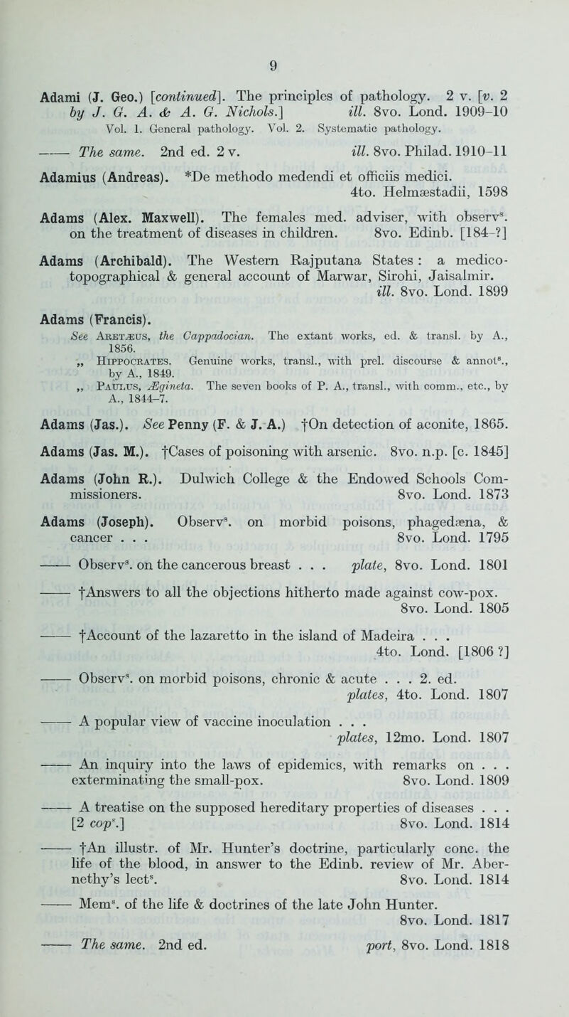 Adami (J. Geo.) [continued]. The principles of pathology. 2 v. \v. 2 by J. G. A. & A. G. Nichols.] ill. 8vo. Lond. 1909-10 Vol. 1. General pathology. Vol. 2. Systematic pathology. The same. 2nd ed. 2v. ill. 8vo. Philad. 1910-11 Adamius (Andreas). *De methodo medendi et officiis medici. 4to. Helmsestadii, 1598 Adams (Alex. Maxwell). The females med. adviser, with observ8. on the treatment of diseases in children. 8vo. Edinb. [184-?] Adams (Archibald). The Western Rajputana States : a medico- topographical & general account of Marwar, Sirohi, Jaisalmir. ill. 8vo. Lond. 1899 Adams (Francis). See Aret.-eijs, the Cappadocian. The extant works, ed. & transl. by A., 1856. „ Hippocrates. Genuine works, transl., with prel. discourse & annot8., by A., 1849. ,, Paut.us, JUgineta. The seven books of P. A., transl., with comm., etc., bv A., 1844-7. Adams (Jas.). See Penny (F. & J. A.) fOn detection of aconite, 1865. Adams (Jas. M.). fCases of poisoning with arsenic. 8vo. n.p. [c. 1845] Adams (John R.). Dulwich College & the Endowed Schools Com- missioners. 8vo. Lond. 1873 Adams (Joseph). Observ9. on morbid poisons, phagedsena, & cancer . . . 8vo. Lond. 1795 Observ8. on the cancerous breast . . . plate, 8vo. Lond. 1801 f Answers to all the objections hitherto made against cow-pox. 8vo. Lond. 1805 f Account of the lazaretto in the island of Madeira . . . 4to. Lond. [1806?] Observ8. on morbid poisons, chronic & acute ... 2. ed. plates, 4to. Lond. 1807 A popular view of vaccine inoculation . . . plates, 12mo. Lond. 1807 An inquiry into the laws of epidemics, with remarks on . . . exterminating the small-pox. 8vo. Lond. 1809 A treatise on the supposed hereditary properties of diseases . . . [2 cop”.] 8vo. Lond. 1814 fAn illustr. of Mr. Hunter’s doctrine, particularly cone, the life of the blood, in answer to the Edinb. review of Mr. Aber- nethy’s lect8. 8vo. Lond. 1814 Mem8, of the life & doctrines of the late John Hunter. 8vo. Lond. 1817 The same. 2nd ed. port, 8vo. Lond. 1818