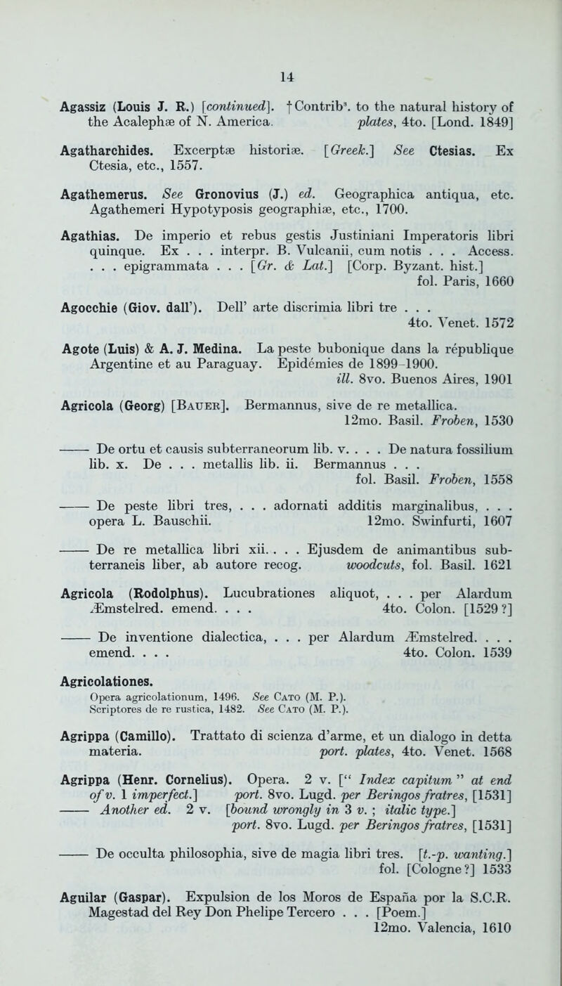 Agassiz (Louis J. R.) [continued]. fContrib3. to the natural history of the Acaleph® of N. America. plates, 4to. [Lond. 1849] Agatharchides. Excerpt® histori®. [Greek.] See Ctesias. Ex Ctesia, etc., 1557. Agathemerus. See Gronovius (J.) ed. Geographica antiqua, etc. Agathemeri Hypotyposis geographi®, etc., 1700. Agathias. De imperio et rebus gestis Justiniani Imperatoris libri quinque. Ex . . . interpr. B. Vulcanii, cum notis . . . Access. . . . epigrammata . . . [Or. & Lat.] [Corp. Byzant. hist.] fol. Paris, 1660 Agocchie (Giov. dall’). Dell’ arte discrimia libri tre . . . 4to. Yenet. 1572 Agote (Luis) & A. J. Medina. La peste bubonique dans la republique Argentine et au Paraguay. Epidemies de 1899-1900. ill. 8vo. Buenos Aires, 1901 Agricola (Georg) [Bauer]. Bermannus, sive de re metallica. 12mo. Basil. Froben, 1530 De ortu et causis subterraneorum lib. v. . . . De natura fossilium lib. x. De . . . metallis lib. ii. Bermannus . . . fol. Basil. Froben, 1558 De peste libri tres, . . . adornati additis marginalibus, . . . opera L. Bauschii. 12mo. Swinfurti, 1607 De re metallica libri xii. . . . Ejusdem de animantibus sub- terraneis liber, ab autore recog. woodcuts, fol. Basil. 1621 Agricola (Rodolphus). Lucubrationes aliquot, . . . per Alardum /Emstelred. emend. . . . 4to. Colon. [1529 ?] De inventione dialectica, . . . per Alardum ^Emstelred. . . . emend. . . . 4to. Colon. 1539 Agricolationes. Opera agricolationum, 1496. See Cato (M. P.). Scriptores de re rustica, 1482. See Cato (M. P.). Agrippa (Camillo). Trattato di scienza d’arme, et un dialogo in detta materia. port, plates, 4to. Yenet. 1568 Agrippa (Henr. Cornelius). Opera. 2 v. [“ Index capitum ” at end of v. 1 imperfect.'] port. 8vo. Lugd. per Beringos fratres, [1531] Another ed. 2 v. [bound wrongly in 3 v. ; italic type.] port. 8vo. Lugd. per Beringos fratres, [1531] De occulta philosophia, sive de magia libri tres. [t.-p. xvanting.] fol. [Cologne?] 1533 Aguilar (Gaspar). Expulsion de los Moros de Espana por la S.C.R. Magestad del Rey Don Phelipe Tercero . . . [Poem.] 12mo. Valencia, 1610