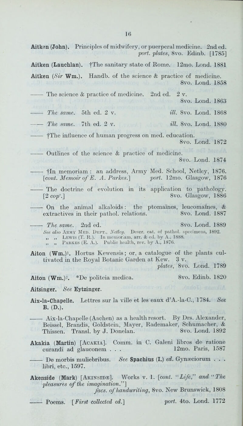 Aitken (John). Principles of midwifery, or puerpei’al medicine. 2nd ed. 'port, plates, 8vo. Edinb. [1785] Aitken (Lauchlan). fThe sanitary state of Pome. 12mo. Lond. 1881 Aitken (Sir Wm.). Handb. of the science & practice of medicine. 8vo. Lond. 1858 The science & practice of medicine. 2nd ed. 2 v. 8vo. Lond. 1868 The same. 5th ed. 2 v. ill. 8vo. Lond. 1868 The same. 7th ed. 2 v. ill. 8vo. Lond. 1880 fThe influence of human progress on med. education. 8vo. Lond. 1872 Outlines of the science & practice of medicine. 8vo. Lond. 1874 fin memoriam : an address, Army Med. School, Netley, 1876. [cont. Memoir of E. A. Par Ices.] port. 12mo. Glasgow, 1876 The doctrine of evolution in its application to pathology. [2 cop.'] 8vo. Glasgow, 1886 On the animal alkaloids: the ptomaines, leucoma'ines, & extractives in their pathol. relations. 8vo. Lond. 1887 The same. 2nd ed. 8vo. Lond. 1889 See also Army Med. Dept., Netley. Defer, cat. of pathol. specimens, 1892. ,, ,, Lewis (T. R.). In memoriam, arr. & ed. by A., 1888. „ „ Parkes (E. A.). Public health, rev. by A., 1876. Aiton (Wm.)L Hortus Kewensis; or, a catalogue of the plants cul- tivated in the Royal Botanic Garden at Kew. 3 v. plates, 8vo. Lond. 1789 Aiton (Wm.)-. *De politeia medica. 8vo. Edinb. 1820 Aitsinger. See Eytzinger. Aix-la-Chapelle. Lettres sur la ville et les eaux d’A.-la-C., 1784. See B. (D.). Aix-la-Chapelle (Aachen) as a health resort. By Drs. Alexander, Beissel, Brandis, Goldstein, Mayer, Rademaker, Schumacher, & Thissen. Transl. by J. Donelan. 8vo. Lond. 1892 Akakia (Martin) [Acakia]. Comm, in C. Galeni libros de ratione curandi ad glauconem . . . 12mo. Paris, 1587 De morbis muliebribus. See Spachius (I.) ed. Gynseciorum . . . libri, etc., 1597. Akenside (Mark) [Akinside]. Works v. 1. [cont. “Life,” and “The pleasures of the imagination.”] facs. of handwriting, 8vo. New Brunswick, 1808 Poems. [First collected ed.] port. 4to. Lond. 1772