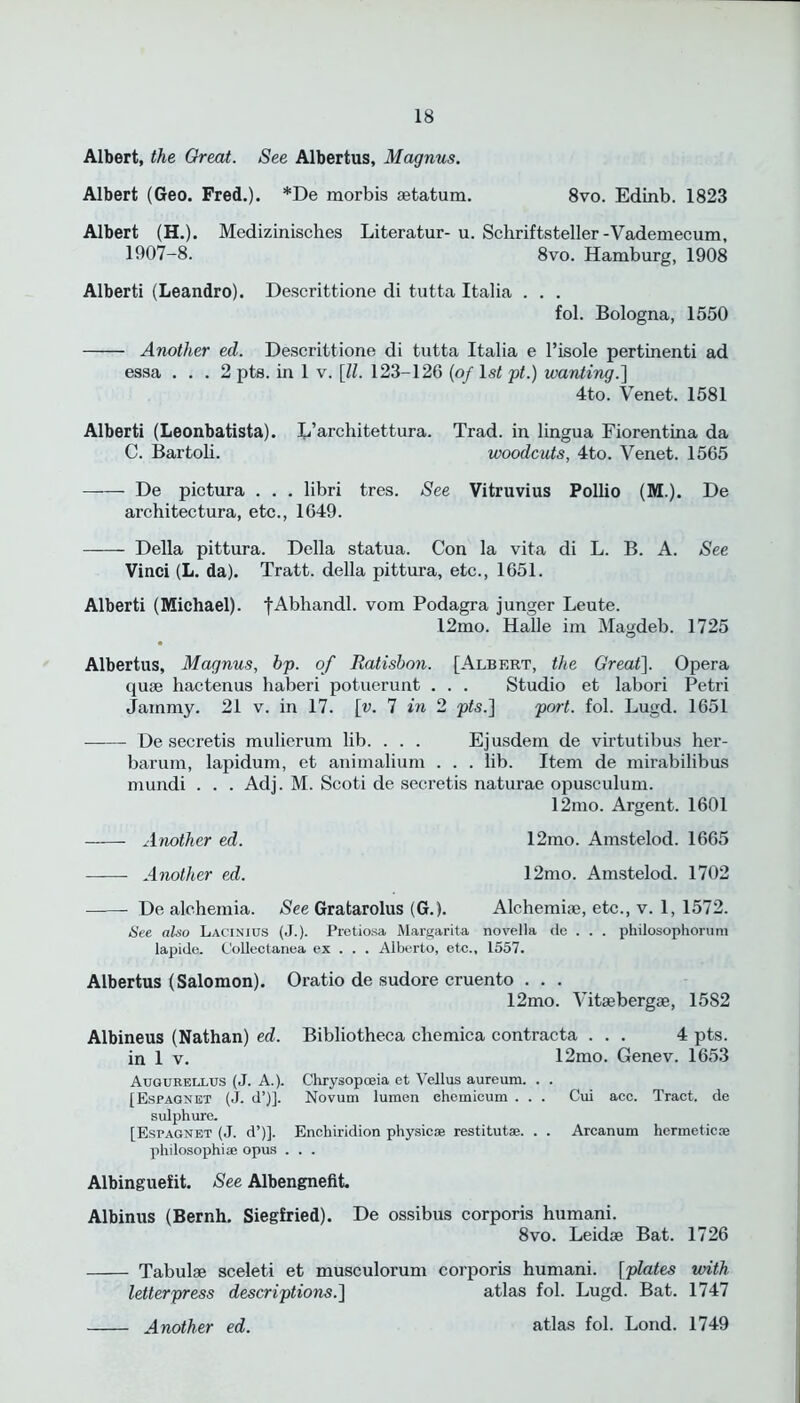 Albert, the Great. See Albertus, Magnus. Albert (Geo. Fred.). *De morbis aetatum. 8vo. Edinb. 1823 Albert (H.). Medizinisches Literatur- u. Schriftsteller-Vademecum, 1907-8. 8vo. Hamburg, 1908 Alberti (Leandro). Descrittione di tutta Italia . . . fol. Bologna, 1550 Another ed. Descrittione di tutta Italia e l’isole pertinenti ad essa ... 2 pts. in 1 v. [II. 123-126 (of ls< pt.) wanting.'] 4to. Venet. 1581 Alberti (Leonbatista). L’arcliitettura. Trad, in lingua Fiorentina da C. Bartoli. woodcuts, 4to. Venet. 1565 De pictura . . . libri tres. See Vitruvius Pollio (M.). De architectura, etc., 1649. Della pittura. Della statua. Con la vita di L. B. A. See Vinci (L. da). Tratt. della pittura, etc., 1651. Alberti (Michael). |Abhandl. vom Podagra junger Leute. 12mo. Halle im Magdeb. 1725 Albertus, Magnus, bp. of Ratisbon. [Albert, the Great]. Opera quae hactenus haberi potuerunt . . . Studio et labori Petri Jammy. 21 v. in 17. [v. 7 in 2 pts.] port. fol. Lugd. 1651 De secretis mulierum lib. . . . Ejusdem de virtutibus her- barum, lapidum, et animalium . . . lib. Item de mirabilibus mundi . . . Adj. M. Scoti de secretis naturae opusculum. 12mo. Argent. 1601 Another ed. 12mo. Amstelod. 1665 —— Another ed. 12mo. Amstelod. 1702 De alchemia. See Gratarolus (G.). Alchemiae, etc., v. 1, 1572. See also Lacinius (J.). Pretiosa Margarita novella de . . . philosophorum lapide. Collectanea ex . . . Alberto, etc., 1557. Albertus (Salomon). Oratio de sudore cruento . . . 12mo. Vitaebergae, 1582 Albineus (Nathan) ed. Bibliotheca cliemica contracta ... 4 pts. in 1 v. 12mo. Genev. 1653 Augurellus (J. A.). Chrysopoeia et Vellus aureum. . . [Espagnet (J. d’)]. Novum lumen ehemicum . . . Cui ace. Tract, de sulphure. [Espagnet (J. d’)]. Enchiridion physic® restitut®. . . Arcanum hermetic® philosophi® opus . . . Albinguefit. See Albengnefit. Albinus (Bernh. Siegfried). De ossibus corporis humani. 8vo. Leidae Bat. 1726 Tabulae sceleti et musculorum corporis humani. [plates with letterpress descriptions.] atlas fob Lugd. Bat. 1747 Another ed. atlas fob Lond. 1749