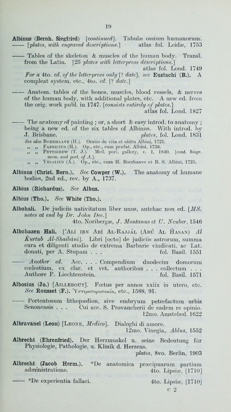 1!) Albinus (Bernh. Siegfried) [continued]. Tabulse ossium humanorum. [plates, with engraved descriptions.] atlas fol. Leidse, 1753 Tables of the skeleton & muscles of the human body. Transl. from the Latin. [25 plates with letterpress descriptions.] atlas fol. Lond. 1749 For a 4to. ed. of the. letterpress only [? date], see Eustachi (B.). A compleat system, etc., 4to. ed. [? date.] Anatom, tables of the bones, muscles, blood vessels, & nerves of the human body, with additional plates, etc. A new ed. from the orig. work publ. in 1747. [consists entirely of plates.] atlas fol. Lond. 1827 -—- The anatomy of painting ; or, a short ft easy introd. to anatomy ; being a new ed. of the six tables of Albinus. With introd. by J. Brisbane. plates, fol. Lond. 1831 See also Boerhaave (H.). Oratio do vita et obitu Albini, 1721. „ „ Fabricius (H.). Op., etc., cum praefat. Albini, 1738. ,, „ Pettigrew (T. J.). Med. port, gallery, v. 1, 1840. [cont. biogr. mem. and port, of A.]. „ „ Yesalius (A.). Op., etc., cura H. Boerhaave et B. S. Albini, 1725. Albinus (Christ. Bern.). See Cowper (W.). The anatomy of humane bodies, 2nd ed., rev. by A., 1737. Albius (Richardus). See Albus. Albius (Tho.)« See White (Tho.). Albohali. De judiciis nativitatum liber unus, antehac non ed. [MS. notes at end by Dr. John Dee.] 4to. Noribergse, J. Montanus et U. Neuber, 1546 Albohazen Hali. [’Aii ibn Abi Al-Rajjal (Abu Al Hasan) Al Kurtub Al-Shaibani]. Libri [octo] de judiciis astrorum, summa cura et diligenti studio de extrema Barbarie vindicati, ac Lat. donati, per A. Stupam . . . fol. Basil. 1551 Another ed. Ace. . . . Compendium duodecim domorum ccelestium, ex clar. et vet. authoribus . . . collectum . . . Authore P. Liechtenstein. fol. Basil. 1571 Albosius (Jo.) [Atllebout], Foetus per annos xxiix in utero, etc. See Rousset (F.). YaTeporopoTOKia, etc., 1588, 91. Portentosum lithopsedion, sive embryum petrefactum urbis Senonensis . . . Cui acc. S. Provancherii de eadem re opinio. 12mo. Amstelaed. 1622 Albravanel (Leon) [Leone, Medico]. Dialoghi di amore. 12mo. Vinegia, Aldus, 1552 Albrecht (Ehrenfned). Der Herzmuskel u. seine Bedeutung fiir Physiologie, Pathologie, u. Klinik d. Herzens. plates, 8vo. Berlin, 1903 Albrecht (Jacob Herm.). *De anatomica prsecipuarum partium administratione. 4to. Lipsire, [1710] *De experientia fallaci. 4to. Lipsne, [1710J c 2