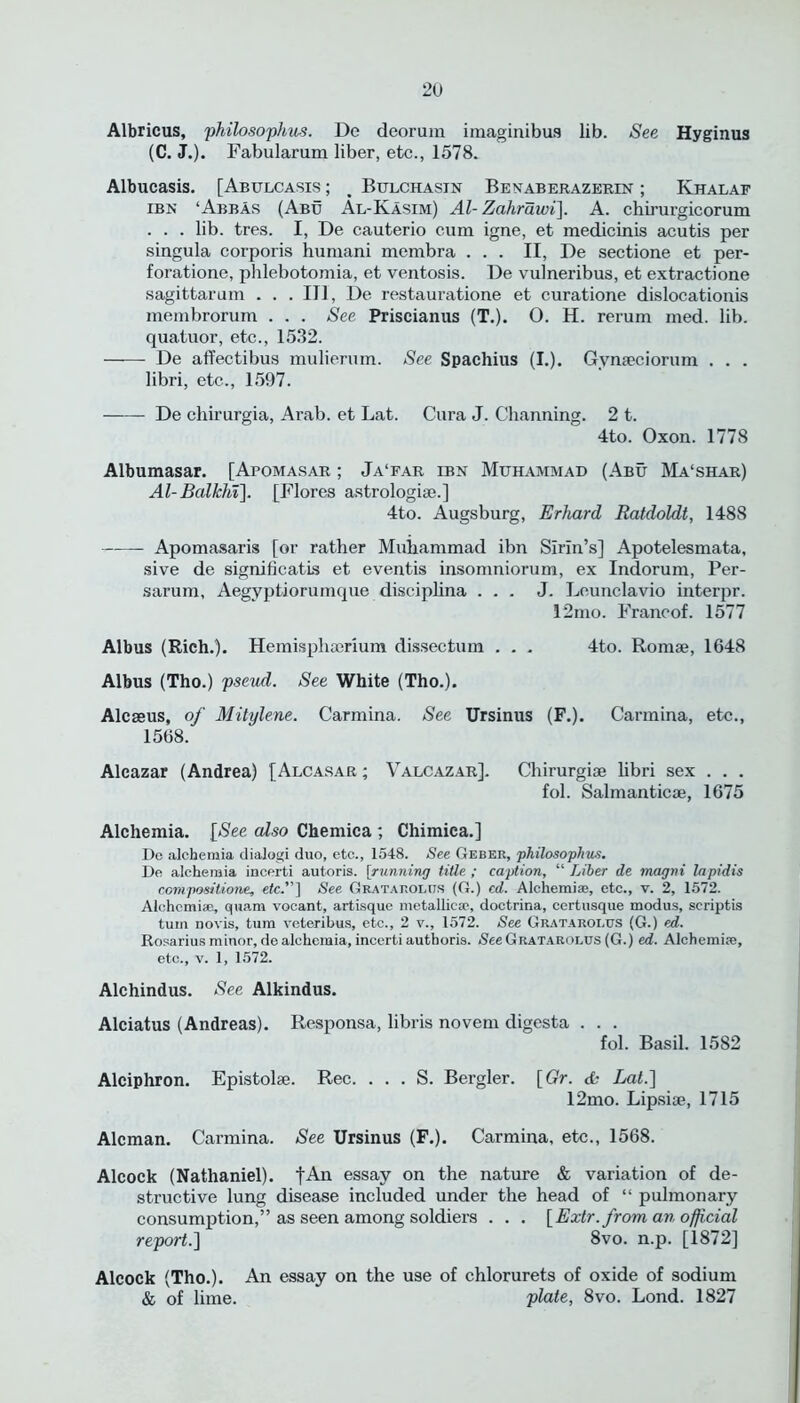 Albricus, philosophies. De deorum imaginibus lib. See Hyginus (C. J.). Fabularum liber, etc., 1578. Albucasis. [Abulcasis; Bulchasin Benaberazerin ; Khalaf ibn ‘Abbas (Abu Al-Kasim) Al-Zahrawi]. A. chirurgicorum . . . lib. tres. I, De cauterio cum igne, et medicinis acutis per singula corporis humani membra ... II, De sectione et per- foration, phlebotomia, et ventosis. De vulneribus, et extractione sagittarum . . .Ill, De restauratione et curatione dislocationis membrorum . . . See Priscianus (T.). O. H. rerum med. lib. quatuor, etc., 1532. De affectibus mulierum. See Spachius (I.). Gvmeciorum . . . libri, etc., 1597. De chirurgia, Arab, et Lat. Cura J. Channing. 2 t. 4to. Oxon. 1778 Albumasar. [Apomasar ; Ja‘far ibn Muhammad (Abu Ma‘shar) Al-Balkhi\. [Flores astrologiae.] 4to. Augsburg, Erhard Ratdoldt, 1488 Apomasaris [or rather Muhammad ibn Sirin’s] Apotelesmata, sive de significatis et eventis insomniorum, ex Indorum, Per- sarum, Aegyptiorumque disciphna ... J. Leunclavio interpr. 12mo. Francof. 1577 Albus (Rich.). Hemisphacrium dissectum . . . 4to. Romae, 1648 Albus (Tho.) pseud. See White (Tho.). Alcaeus, of Mitylene. Carmina. See Ursinus (F.). Carmina, etc., 1568. Alcazar (Andrea) [Alcasar ; Valcazar]. Chirurgiae libri sex . . . fol. Salmanticae, 1675 Alchemia. [See also Chemica ; Chimica.] Dc alchemia dialogi duo, etc., 1548. See Geber, philosophic. De alchemia incerti autoris. [running title. ; caption, “ Liber de magni lapidis compositions, etc.] See Gratarolur (G.) cd. Alchemiae, etc., v. 2, 1572. Alchcmiae, qtiam vocant, artisque metallicae, doctrina, certusque modus, scriptis turn novis, turn veterihus, etc., 2 v., 1572. See Grataroi.us (G.) ed. Rosarius minor, de alchemia, incerti autboris. See Gratarolus (G.) ed. Alchemize, etc., v. 1, 1572. Alchindus. See Alkindus. Alciatus (Andreas). Responsa, libris novem digesta . . . fol. Basil. 1582 Alciphron. Epistolae. Rec. . . . S. Bergler. [Gr. de Lat.\ 12mo. Lipsiae, 1715 Aleman. Carmina. See Ursinus (F.). Carmina, etc., 1568. Alcock (Nathaniel). |An essay on the nature & variation of de- structive lung disease included under the head of “ pulmonary consumption,” as seen among soldiers . . . [Extr. from an official report.] 8vo. n.p. [1872] Alcock (Tho.). An essay on the use of chlorurets of oxide of sodium & of lime. plate, 8vo. Lond. 1827