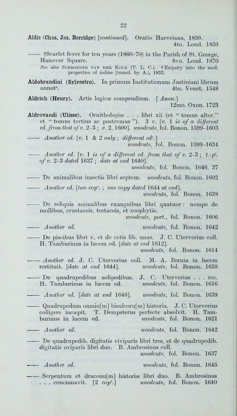 Aldis (Chas. Jas. Berridge) [continued], Oratio Harveiana, 1859. 4to. Lond. 1859 fScarlet fever for ten years (1860-70) in the Parish of St. George, Hanover Square. 8vo. Lond. 1870 See also Schroeper van der Kolk (T. L. C.). t Enquiry into the med. properties of iodine [transl. by A.), 1832. Aldobrandini (Sylvestro). In primum Institutionum Justiniani librum annot3. 4to. Venet. 1548 Aldrich (Henry). Artis logicse compendium. [ A non.] 12mo. Oxon. 1723 Aldrovandi (Ulisse). Ornithologise . . . libri xii (et “ tomus alter,” et “ tomus tertius ac postremus”). 3 v. [v. 1 is of a different ed.from that of v. 2-3 ; v. 2, 1600]. woodcuts, fol. Bonon. 1599-1603 Another ed. [v. 1 & 2 only ; different ed*.] woodcuts, fol. Bonon. 1599-1634 Another ed. \v. 1 is of a different ed. from that of v. 2-3 ; t.-p*. of v. 2-3 dated 1637 ; date at end 1640]. woodcuts, fol. Bonon. 1646, 37 De animalibus insectis libri septem. woodcuts, fol. Bonon. 1602 Another ed. [two cop”. ; one copy dated 1644 at end]. woodcuts, fol. Bonon. 1638 ——- De reliquis animalibus exanguibus libri quatuor : nempe de mollibus, crustaceis, testaceis, et zoophytis. woodcuts, port., fol. Bonon. 1606 Another ed. woodcuts, fol. Bonon. 1642 De piscibus libri v, et de cetis lib. unus. J. C. Uterverius coll. H. Tamburinus in lucem ed. [date at end 1612], woodcuts, fol. Bonon. 1614 Another ed. J. C. Uterverius coll. M. A. Bernia in lucem restituit. [date at end 1644]. ivoodcuts, fol. Bonon. 1638 De quadrupedibus solipedibus. J. C. Uterverius . . . rec. H. Tamburinus in lucem ed. woodcuts, fol. Bonon. 1616 Another ed. [date at end 1648]. woodcuts, fol. Bonon. 1639 Quadrupedum omniu[m] bisulcoru[m] historia. J. C. Uterverius colligere incsepit. T. Dempsterus perfecte absolvit. H. Tam- burinus in lucem ed. woodcuts, fol. Bonon. 1621 Another ed. woodcuts, fol. Bonon. 1642 De quadrupedib. digitatis viviparis libri tres, et de quadrupedib. digitatis oviparis libri duo. B. Ambrosinus coll. woodcuts, fol. Bonon. 1637 •—■— Another ed. woodcuts, fol. Bonon. 1645 Serpentum et draconufm] historise libri duo. B. Ambrosinus . . . concinnavit. [2 cop”.] woodcuts, fol. Bonon. 1640