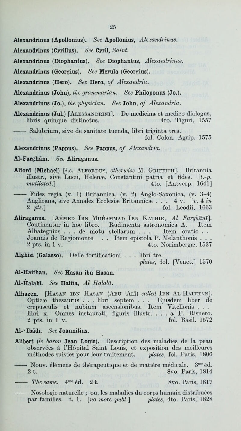 Alexandrinus (Apollonius). See Apollonius, Alexandrinus. Alexandrinus (Cyrillus). See Cyril, Saint. Alexandrinus (Diophantus). See Diophantus, Alexandrinus. Alexandrinus (Georgius). See Merula (Georgius). Alexandrinus (Hero). See Hero, of Alexandria. Alexandrinus (John), the grammarian. See Philoponus (Jo.). Alexandrinus (Jo.), the physician. See John, of Alexandria. Alexandrinus (Jul.) [Alessandrini]. De medicina et medico dialogus, libris quinque distinctus. 4to. Tiguri, 1557 Salubrium, sive de sanitate tuenda, libri triginta tres. fol. Colon. Agrip. 1575 Alexandrinus (Pappus). See Pappus, of Alexandria. Al-Farghani. See Alfraganus. Alford (Michael) [i.e. At.fordus, otherwise M. Griffith]. Britannia illustr., sive Lucii, Helense, Constantini patria et tides, [t.-p. mutilated.] 4to. [Antverp. 1641] Fides regia (v. 1) Britannica, (v. 2) Anglo-Saxonica, (v. 3-4) Anglicana, sive Annales Ecclesiae Britannicae ... 4 v. [v. 4 in 2 pts.~\ fol. Leodii, 1663 Alfraganus. [Ahmed Ibn Muhammad Ibn Kathir, Al Farghani]. Continentur in hoc libro. Rudimenta astronomica A. Item Albategnius . . . de motu stellarum . . . Item oratio . . Joannis de Regiomonte . . Item epistola P. Melanthonis . . . 2 pts. in 1 v. 4to. Norimbergae, 1537 Alghisi (Galasso). Delle fortificationi . . . libri tre. plates, fol. [Venet.] 1570 Al-Haithan. See Hasan ibn Hasan. Al-HalabL See Halifa, Al Halabi. Alhazen. [Hasan ibn Hasan (Abu ‘Ali) called Ibn Al-Haithan]. Opticae thesaurus . . . libri septem . . . Ejusdem liber de crepusculis et nubium ascensionibus. Item Vitellonis . . . libri x. Omnes instaurati, figuris illustr. ... a F. Risnero. 2 pts. in 1 v. fol. Basil. 1572 Al-‘ Ibadl. See Joannitius. Alibert (le baron Jean Louis). Description des maladies de la peau observees a l’Hopital Saint Louis, et exposition des meilleures methodes suivies pour leur traitement. plates, fol. Paris, 1806 Nouv. elemens de therapeutique et de matiere medicale. 3nined. 2 t. 8vo. Paris, 1814 The same. 4me ed. 2 t. 8vo. Paris, 1817 Nosologie naturelle ; ou, les maladies du corps humain distribuees par families, t. 1. [no more publ.] plates, 4to. Paris, 1828