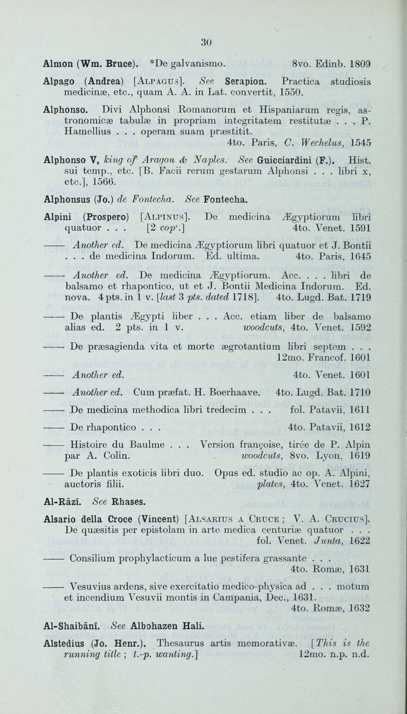 Almon (Win. Bruce). *De galvanismo. 8vo. Edinb. 1809 Alpago (Andrea) [Alpagus]. See Serapion. Practica studiosis medicinae, etc., quam A. A. in Lat. convertit, 1550. Alphonso. Divi Alphonsi Romanorum et Hispaniarum regis, as- tronomicae tabulae in propriam integritatem restitutes . . . P. Hamellius . . . operam suara praestitit. 4to. Paris, C. Wechelus, 1545 Alphonso V, king of Aragon & Naples. See Guicciardini (F.). Hist, sui temp., etc. [B. Facii rerum gestarum Alphonsi . . . libri x, etc.], 1566. Alphonsus (Jo.) de Fonteeha. See Fontecha. Alpini (Prospero) [Alpinus]. De medieina iEgyptiorum libri quatuor ... [2 cop'.] 4to. Venet. 1591 Another ed. De medieina /Egyptiorum libri quatuor et J. Bontii . . . de medieina Indorum. Ed. ultima. 4to. Paris, 1645 Another ed. De medieina Aigyptiorum. Ace. . . . libri de balsamo et rhapontico, ut et J. Bontii Medieina Indorum. Ed. nova. 4pts.in 1 v. [last 3 pts. dated 1718], 4to. Lugd. Bat. 1719 De plantis Algypti liber . . . Ace. etiam liber de balsamo alias ed. 2 pts. in 1 v. woodcuts, 4to. Venet. 1592 De praesagienda vita et morte aegrotantium libri septem . . . 12mo. Francof. 1601 ——- Another ed. 4to. Venet. 1601 Another ed. Cum praefat. H. Boerhaave. 4to. Lugd. Bat. 1710 De medieina methodica libri tredecim . . . fol. Patavii, 1611 De rhapontico . . . 4to. Patavii, 1612 —— Histoire du Baulme . . . Version frangoise, tiree de P. Alpin par A. Colin. woodcuts, 8vo. Lyon, 1619 De plantis exoticis libri duo. Opus ed. studio ac op. A. Alpini, auctoris filii. plates, 4to. Venet. 1627 Al-Razl. See Rhases. Alsario della Croce (Vincent) [Alsarius a Cruce ; V. A. Crucius]. De quaesitis per epistolam in arte medica eenturiae quatuor . . . fol. Venet. Junta, 1622 Consilium prophylacticum a lue pestifera grassante . . . 4to. Roma), 1631 Vesuvius ardens, sive exercitatio medico-physica ad . . . motum et incendium Vesuvii montis in Campania, Dec., 1631. 4to. Romae, 1632 Al-Shaibani. See Albohazen Hali. Alstedius (Jo. Henr.). Thesaurus artis memorativae. [ This is the running title ; t.-p. wanting.] 12mo. n.p. n.d.