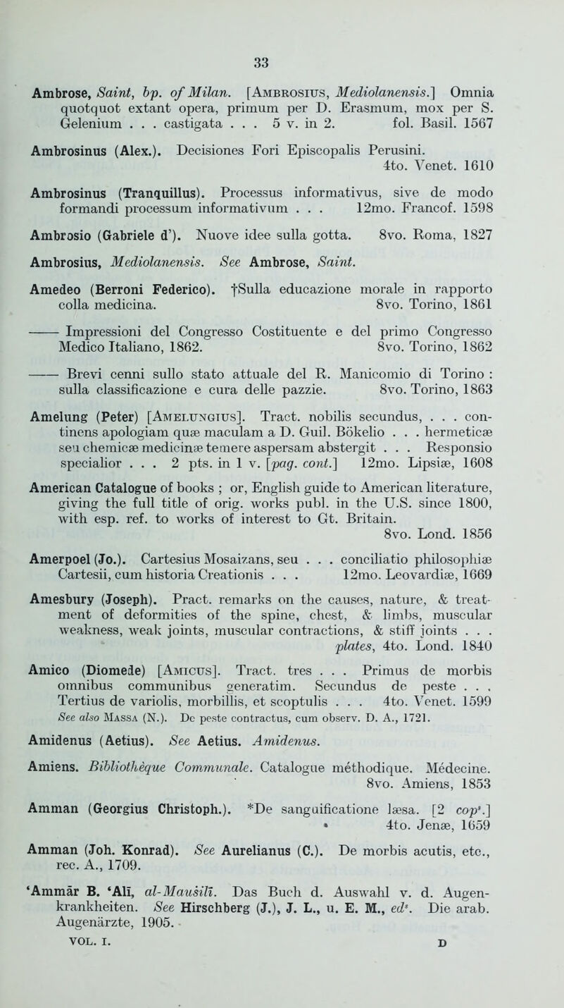 Ambrose, Saint, bp. of Milan. [Ambrosius, Mediolanensis.] Omnia quotquot extant opera, primum per D. Erasmum, mox per S. Gelenium . . . castigata ... 5 v. in 2. fol. Basil. 1567 Ambrosinus (Alex.). Decisiones Fori Episcopalis Perusini. 4to. Venet. 1610 Ambrosinus (Tranquillus). Processus informativus, sive de modo formandi processum informativum . . . 12mo. Francof. 1598 Ambrosio (Gabriele d’). Nuove idee sulla gotta. 8vo. Roma, 1827 Ambrosius, Mediolanensis. See Ambrose, Saint. Amedeo (Berroni Federico). fSulla educazione morale in rapporto colla medicina. 8vo. Torino, 1861 Impressioni del Congresso Costituente e del primo Congresso Medico Ttaliano, 1862. 8vo. Torino, 1862 Brevi cenni sullo stato attuale del R. Manicomio di Torino : sulla classificazione e cura delle pazzie. 8vo. Torino, 1863 Amelung (Peter) [Amelungtus]. Tract, nobilis secundus, . . . con- tinens apologiam quae maculam a D. Guil. Bokelio . . . hermeticae seuchemicaemedicinaeteinereaspersam abstergit . . . Responsio specialior ... 2 pts. in 1 v. [pag. cont.] 12mo. Lipsiae, 1608 American Catalogue of books ; or, English guide to American literature, giving the full title of orig. works publ. in the U.S. since 1800, with esp. ref. to works of interest to Gt. Britain. 8vo. Lond. 1856 Amerpoel (Jo.). Cartesius Mosaizans, seu . . . conciliatio philosophise Cartesii, cum historia Creationis . . . 12mo. Leovardiae, 1669 Amesbury (Joseph). Pract. remarks on the causes, nature, & treat- ment of deformities of the spine, chest, & limbs, muscular weakness, weak joints, muscular contractions, & stiff joints . . . plates, 4to. Lond. 1840 Amico (Diomede) [Amicus]. Tract, tres . . . Primus de morbis omnibus communibus generatim. Secundus de peste . . , Tertius de variolis, morbillis, et scoptulis . . . 4to. Venet. 1599 See also Massa (N.). Dc peste contractus, cum observ. D. A., 1721. Amidenus (Aetius). See Aetius. Amidenus. Amiens. Bibliotheque Communale. Catalogue methodique. Medecine. 8vo. Amiens, 1853 Amman (Georgius Christoph.). *De sanguificatione laesa. [2 cop’.] * 4to. Jenae, 1659 Amman (Joh. Konrad). See Aurelianus (C.). De morbis acutis, etc., rec. A., 1709. ‘Ammar B. ‘All, al-Mausill. Das Buch d. Auswahl v. d. Augen- krankheiten. See Hirschberg (J.), J. L., u. E. M., eds. Die arab. Augenarzte, 1905. VOL. I. D