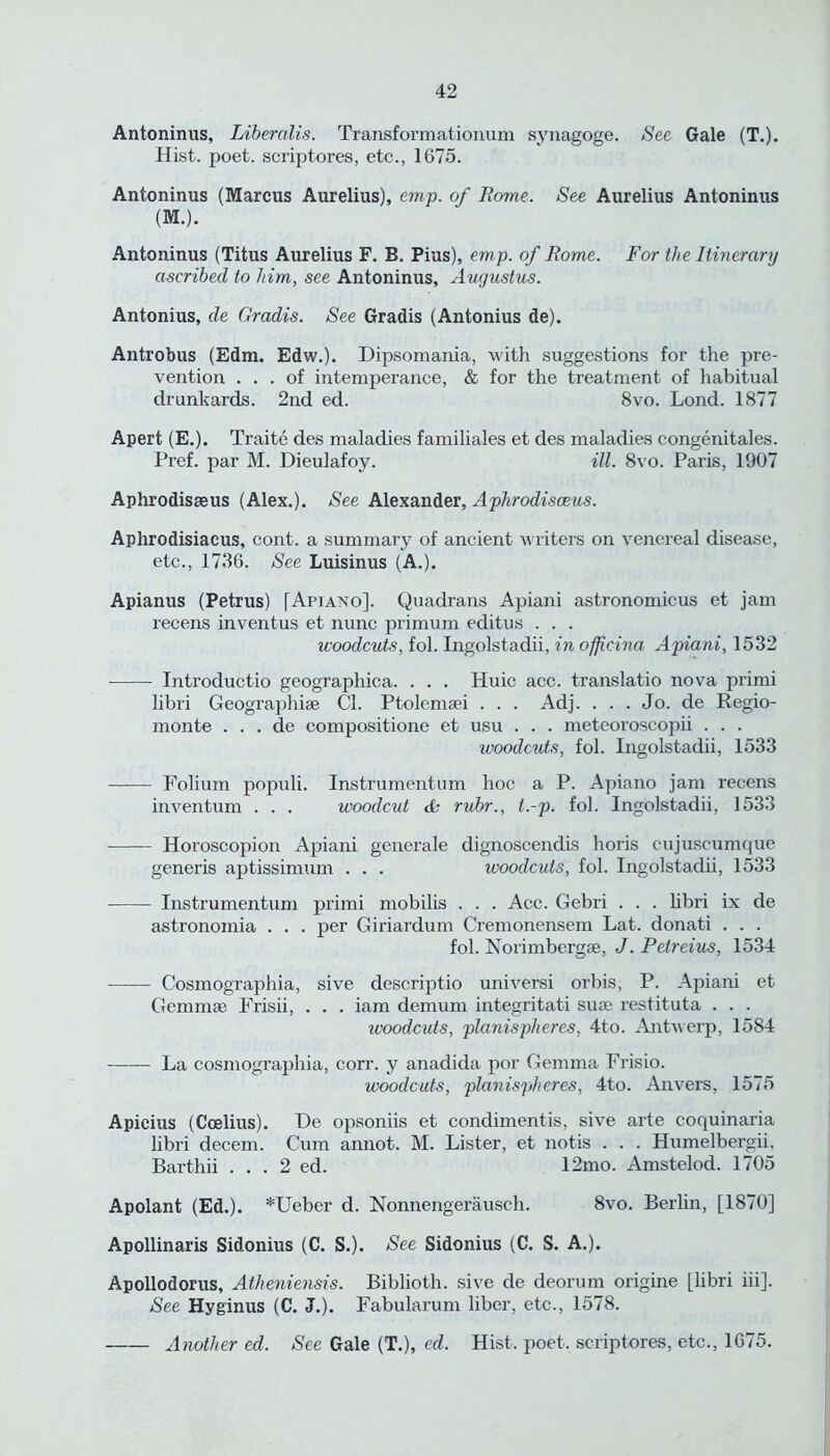 Antoninus, Libernlis. Transformationum synagoge. See Gale (T.). Hist. poet, scriptores, etc., 1675. Antoninus (Marcus Aurelius), emp. of Rome. See Aurelius Antoninus (M.). Antoninus (Titus Aurelius F. B. Pius), emp. of Rome. For the Itinerary ascribed to him, see Antoninus, Augustus. Antonius, de Gradis. See Gradis (Antonius de). Antrobus (Edm. Edw.). Dipsomania, with suggestions for the pre- vention ... of intemperance, & for the treatment of habitual drunkards. 2nd ed. 8vo. Lond. 1877 Apert (E.). Traite des maladies familiales et des maladies congenitales. Pref. par M. Dieulafoy. ill. 8vo. Paris, 1907 Aphrodisseus (Alex.). See. Alexander, Aphrodisceus. Aphrodisiacus, cont. a summary of ancient writers on venereal disease, etc., 1736. See Luisinus (A.). Apianus (Petrus) [Apian o]. Quadrans Apiani astronomicus et jam recens inventus et nunc primum editus . . . woodcuts, fol. Ingolstadii, inofjicina Apiani, 1532 Introductio geographica. . . . Huic acc. translatio nova primi libri Geographise Cl. Ptolemsei . . . Adj. . . . Jo. de Regio- monte . . . de compositione et usu . . . meteoroscopii . . . woodcuts, fol. Ingolstadii, 1533 —— Folium populi. Instrumentum hoc a P. Apiano jam recens inventum . . . woodcut & rubr., t.-p. fol. Ingolstadii, 1533 Horoscopion Apiani generale dignoscendis horis cujuseumque generis aptissimum . . . woodcuts, fol. Ingolstadii, 1533 Instrumentum primi mobilis . . . Acc. Gebri . . . libri ix de astronomia . . . per Giriardum Cremonensem Lat. donati . . . fol. Norimbergse, J. Petreius, 1534 —— Cosmographia, sive descriptio universi orbis, P. Apiani et Gemmae Frisii, . . . iam demum integritati suae restituta . . . ivoodcuts, planispheres, 4to. Antwerp, 1584 La cosmographia, corr. y anadida por Gemma Frisio. woodcuts, planispheres, 4to. Anvers, 1575 Apicius (Ccelius). De opsoniis et condimentis, sive arte coquinaria libri decern. Cum annot. M. Lister, et notis . . . Humelbergii. Barthii . . . 2 ed. 12mo. Amstelod. 1705 Apolant (Ed.). *Ueber d. Nonnengerausch. 8vo. Berhn, [1870] Apollinaris Sidonius (C. S.). See Sidonius (C. S. A.). Apollodorus, Atheniensis. Biblioth. sive de deorum origine [libri iii]. See Hyginus (C. J.). Fabularum liber, etc., 1578. Another ed. See Gale (T.), ed. Hist, poet, scriptores, etc., 1675.