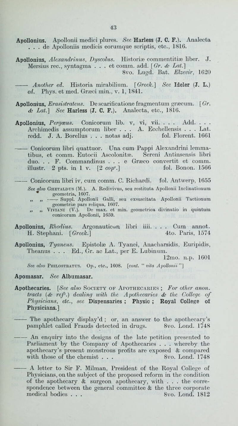 Apollonius. Apollonii medici plures. See Harless (J. C. F.). Analecta . . . de Apolloniis medicis eorumque scriptis, etc., 1816. Apollonius, Alexandrinus, Dyscolus. Historic comnientitiae liber. J. Mersius rec., syntagma . . . et comm. add. [Gr. & Lat.~\ 8vo. Lugd. Bat. Elzevir, 1620 Another ed. Historia mirabilium. [ Greek.\ See Ideler (J. L.) ed. Phys. et med. Graeci min., v. 1, 1841. Apollonius, Erasistrateus. De scarificatione f ragmen turn graecum. [Gr. & Lat.] See Harless (J. C. F.). Analecta, etc., 1816. Apollonius, Pergceus. Conicorum lib. v, vi, vii. . . . Add. . . . Avchimedis assumptorum liber ... A. Ecehellensis . . . Lat. redd. J. A. Borellus . . . notas adj. fol. Florent. 1661 Conicorum libri quattuor. Una cum Pappi Alexandrini lemma- tibus, et comm. Eutocii Ascolonitae. Sereni Antinsensis libri duo. . . F. Commandinus . . . e Graeco convertit et comm, illustr. 2 pts. in 1 v. [2 cop*.] fol. Bonon. 1566 Conicorum libri iv, cum comm. C. Richardi. fol. Antwerp, 1655 See also Chetaldus (M.). A. Redivivus, seu restituta Apollonii Inclinationum geometria, 1607. „ „ Suppl. Apollonii Galli, seu exsuscitata Apollonii Tactionum geometriaj pars reliqua, 1607. „ „ Viviani (V.). De max. et min. geometrica divinatio in quintum conicorum Apollonii, 1659. Apollonius, Rhodius. Argonauticcun libri iiii. . . . Cum annot. H. Stephani. [Greek.] 4to. Paris, 1574 Apollonius, Tyaneus. Epistolae A. Tyanei, Anacharsidis, Euripidis, Theanus . . . Ed., Gr. ac Lat., per E. Lubinum. 12mo. n.p. 1601 See also Philostratixs. Op., etc., 1608. [cont. “ vita Apollonii ”] Apomasar. See Albumasar. Apothecaries. [See also Society of Apothecaries ; For other anon, tracts (<fe ref.) dealing with the Apothecaries & the College of Physicians, etc., see Dispensaries ; Physic ; Royal College of Physicians.] The apothecary display’d ; or, an answer to the apothecary’s pamphlet called Frauds detected in drugs. 8vo. Lond. 1748 —— An enquiry into the designs of the late petition presented to Parliament by the Company of Apothecaries . . . whereby the apothecary’s present monstrous profits are exposed & compared with those of the chemist . . . 8vo. Lond. 1748 A letter to Sir F. Milman, President of the Royal College of Physicians, on the subject of the proposed reform in the condition of the apothecary & surgeon apothecary, with . . . the corre- spondence between the general committee & the three corporate medical bodies . . . 8vo. Lond. 1812