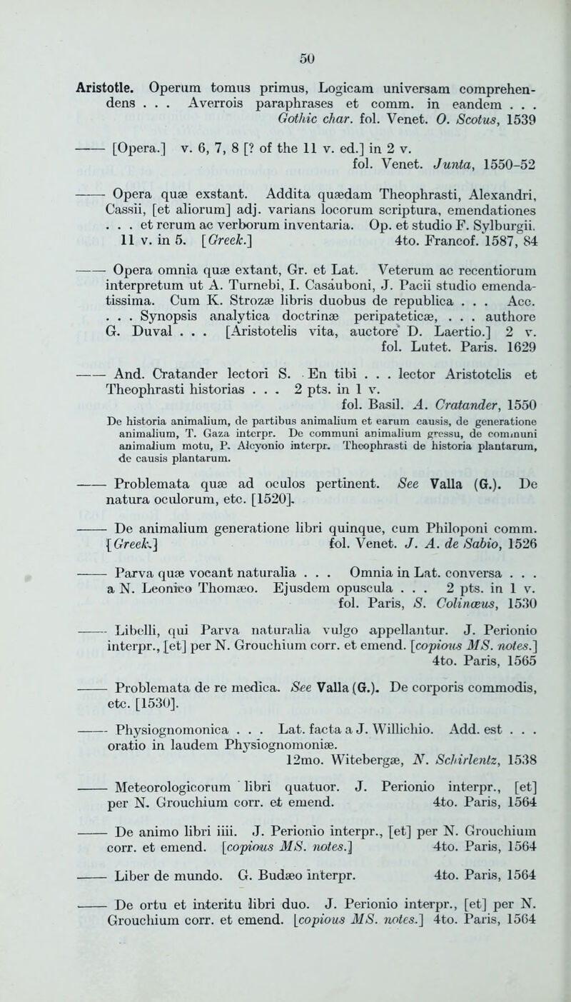 Aristotle. Operum tomus primus, Logicam universam comprehen- dens . . . Averrois paraphrases et comm, in eandem . . . Gothic char. fol. Venet. 0. Scotus, 1539 [Opera.] v. 6, 7, 8 [? of the 11 v. ed.] in 2 v. fol. Venet. Junta, 1550-52 Opera quae exstant. Addita quaedam Theophrasti, Alexandri, Cassii, [et aliorum] adj. varians locorum scriptura, emendationes . . . et rerum ac verborum inventaria. Op. et studio F. Sylburgii. 11 v. in 5. [Greek.] 4to. Francof. 1587, 84 Opera omnia quae extant, Gr. et Lat. Veterum ac recentiorum interpretum ut A. Turnebi, I. Casauboni, J. Facii studio emenda- tissima. Cum K. Strozae libris duobus de republica . . . Acc. . . . Synopsis analytica doctrinae peripateticae, . . . authore G. Duval . . . [Aristotelis vita, auctore D. Laertio.] 2 v. fol. Lutet. Paris. 1629 And. Cratander lectori S. En tibi . . . lector Aristotelis et Theophrasti historias ... 2 pt3. in 1 v. fol. Basil. A. Cratander, 1550 De historia animalium, de partibus animalium et earum causis, de generatione animalium, T. Gaza interpr. De communi animalium gressu, de communi animalium motu, P. Alcvonio interpr. Theophrasti de historia plantarum, de causis plantarum. —— Problemata qua? ad oculos pertinent. See Valla (G.). De natura oculorum, etc. [1520]. De animalium generatione libri quinque, cum Philoponi comm. [Greeks] fol. Venet. J. A. de Sabio, 1526 Parva qua; vocant naturalia . . . Omnia in Lat. conversa . . . a N. Leonico Thomaeo. Ejusdem opuscula ... 2 pts. in 1 v. fol. Paris, S. Colinceus, 1530 Libelli, qui Parva naturalia vulgo appellantur. J. Perionio interpr., [et] per N. Grouchium corr. et emend. [copious MS. notes.] 4to. Paris, 1565 Problemata de re medica. See Valla (G.). De corporis commodis, etc. [1530]. Physiognomonica . . . Lat. facta a J. Willichio. Add. est . . . oratio in laudem Physiognomonise. 12mo. Witebergse, N. Schirlenlz, 1538 Meteorologicorum libri quatuor. J. Perionio interpr., [et] per N. Grouchium corr. et emend. 4to. Paris, 1564 De animo libri iiii. J. Perionio interpr., [et] per N. Grouchium corr. et emend, [copious MS. notes.] 4to. Paris, 1564 Liber de mundo. G. Budaeo interpr. 4to. Paris, 1564 De ortu et interitu libri duo. J. Perionio interpr., [et] per N. Grouchium corr. et emend, [copious MS. notes.] 4to. Paris, 1564