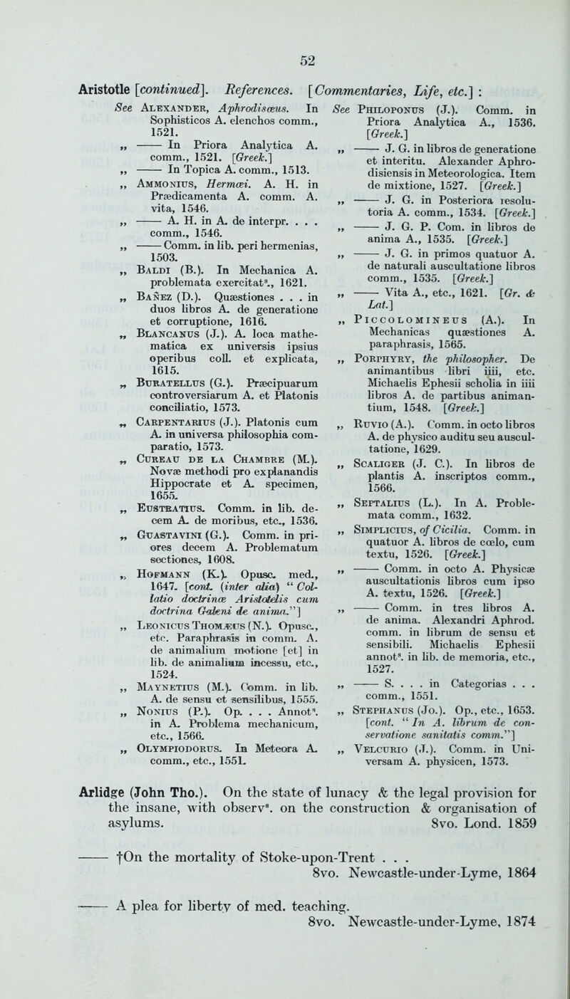 Aristotle [continued]. References. See Alexander, Aphrodiseeus. Sophisticos A. elenchos comm., 1521. „ In Priora Analytica A. comm., 1521. [Greek.] „ In Topica A. comm., 1513. „ Ammonius, Hermcei. A. H. in Prsedicamenta A. comm. A. vita, 1546. „ A. H. in A. de interpr. . . . comm., 1546. „ Comm, in lib. peri hermenias, 1503. „ Baldi (B.). In Mechanica A. problemata excrcitat., 1621. „ Banez (D.). Quaestiones ... in duos libros A. de generatione et corruptione, 1616. „ Blancanus (J.). A. loca mathe- matica ex universis ipsius operibus colL et explicata, 1615. „ Buratellus (G.). Praecipuarum controversiarum A. et Platonis conciliatio, 1573. „ Carpentarius (J.). Platonis cum A. in universa philosophia com- paratio, 1573. „ CUREAU DE LA CHAMBRE (M.). Novae methodi pro explanandis Hippocrate et A. specimen, 1655. „ Eustratius. Comm, in lib. de- cern A. de moribus, etc., 1536. „ Guastavini (G.). Comm, in pri- ores deeem A. Problematum soctiones, 1608. „ Hofmann (K-). Opusc. med., 1647. [cord, (inter alia) “ Col- latio doctrines Aristotelis cum doctrina Gakni de anima.”] „ Leonicus Thom.rcts (N.). Opusc., etc. Paraphrasis in comm. A. de animalium motione [et] in lib. de animalium incessu, etc., 1524. „ Maynetius (M.). Comm, in lib. A. de sensu et sensilibus, 1555. „ Nonius (P.). Op. . . . Annot”. in A. Problema mechanicum, etc., 1566. „ Olympiodorus. In Meteora A. comm., etc., 1551. Comm, in Priora Analytica A., 1536. [Greek.] „ J. G. in libros de generatione et interitu. Alexander Aphro- disiensis in Meteorologica. Item de mixtione, 1527. [Greek.] „ J. G. in Posteriora resolu- toria A. comm., 1534. [Greek.] „ J. G. P. Com. in libros de anima A., 1535. [Greek.] „ J. G. in primos quatuor A. de naturali auscultatione libros comm., 1535. [Greek.] „ Vita A., etc., 1621. [Gr. <Sc Lat.] „ PlCCOLOMINEUS (A.). In Mechanicas quaestiones A. paraphrasis, 1565. „ PoRrHYRY, the philosopher. De animantibus libri iiii, etc. Michaelis Ephesii scholia in iiii libros A. de partibus animan- tium, 1548. [Greek.] ,, Ruvio(A.). Comm, in octo libros A. de physico auditu seu auscul- tatione, 1629. „ Scaliger (J. C.). In libros de plantis A. inscriptos comm., 1566. „ Septalius (L.). In A. Proble- mata comm., 1632. „ Simplicius, of Cicilia. Comm, in quatuor A. libros de ccelo, cum textu, 1526. [Greek.] „ Comm, in octo A. Physicae auscultationis libros cum ipso A. textu, 1526. [Greek.] ,, Comm, in tres libros A. de anima. Alexandri Aphrod. comm, in librum de sensu et sensibili. Michaelis Ephesii annots. in lib. de memoria, etc., 1527. „ S. ... in Categorias . . . comm., 1551. „ Stephanus (Jo.). Op., etc., 1653. [cont. “ In A. librum de con- servations sanitatis comm.”] „ Velcurio (J.). Comm, in Uni- versam A. physicen, 1573. [Commentaries, Life, etc.} : In See Philoponus (J.). Arlidge (John Tho.). On the state of lunacy & the legal provision for the insane, with observ8. on the construction & organisation of asylums. 8vo. Lond. 1859 fOn the mortality of Stoke-upon-Trent . . . 8vo. Newcastle-under-Lyme, 1864 —— A plea for liberty of med. teaching. 8vo. Newcastle-under-Lyme, 1874