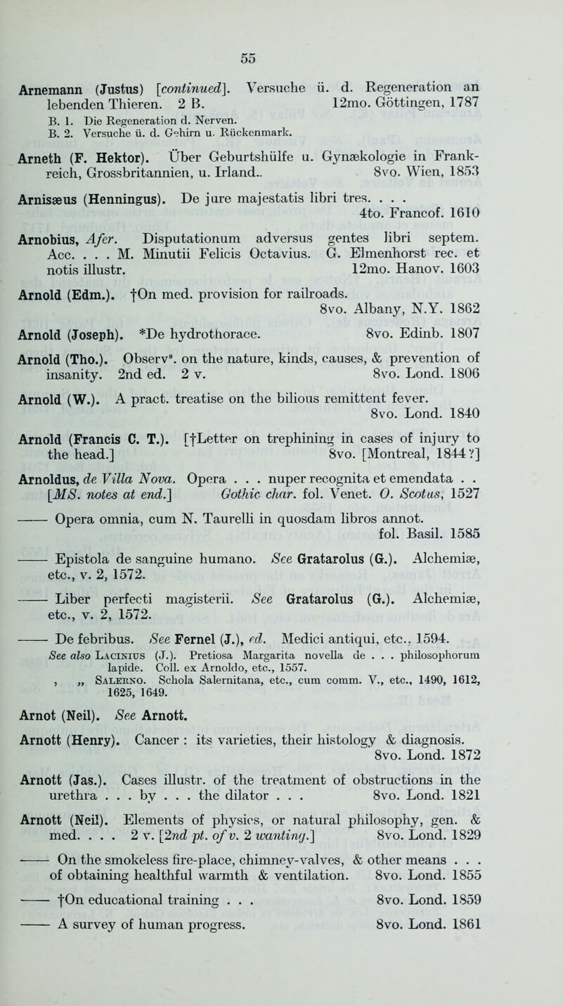 Arnemann (Justus) [continued]. Versuche ii. d. Regeneration an lebenden Thieren. 2 B. 12mo. Gottingen, 1787 B. 1. Die Regeneration d. Nerven. B. 2. Versuche ii. d. G'-hirn u. Riickenmark. Arneth (F. Hektor). Uber Geburtshiilfe u. Gynsekologie in Frank- reich, Grossbritannien, u. Irland.. 8vo. Wien, 1853 Arnisaeus (Henningus). De jure majestatis libri tres. . . . 4to. Francof. 1610 Arnobius, Afer. Disputationum adversus gentes libri septem. Ace. . . . M. Minutii Felicis Octavius. G. Elmenhorst ree. et notis illustr. 12mo. Hanov. 1603 Arnold (Edm.). fOn med. provision for railroads. 8vo. Albany, N.Y. 1862 Arnold (Joseph). *De hydrothorace. 8vo. Edinb. 1807 Arnold (Tho.). Observ8. on the nature, kinds, causes, & prevention of insanity. 2nd ed. 2 v. 8vo. Lond. 1806 Arnold (W.). A pract. treatise on the bilious remittent fever. 8vo. Lond. 1840 Arnold (Francis C. T.). [fLetter on trephining in cases of injury to the head.] 8vo. [Montreal, 1844?] Arnoldus, de Villa Nova. Opera . . . nuper recognita et emendata . . [MS. notes at end.] Gothic char. fol. Venet. O. Scot us, 1527 Opera omnia, cum N. Taurelli in quosdam libros annot. fol. Basil. 1585 Epistola de sanguine humano. See Gratarolus (G.). Alchemise, etc., v. 2, 1572. Liber perfecti magisterii. See Gratarolus (G.). Alchemise, etc., v. 2, 1572. De febribus. See Fernel (J.), ed. Medici antiqui, etc., 1594. See also Lacinujs (J.). Pretiosa Margarita novella de . . . philosophorum lapide. Coll, ex Arnoldo, etc., 1557. , „ Salerno. Schola Salernitana, etc., cum comm. V., etc., 1490, 1612, 1625, 1649. Arnot (Neil). See Arnott. Arnott (Henry). Cancer : its varieties, their histology & diagnosis. Svo. Lond. 1872 Arnott (Jas.). Cases illustr. of the treatment of obstructions in the urethra . . . by . . . the dilator . . . 8vo. Lond. 1821 Arnott (Neil). Elements of physics, or natural philosophy, gen. & med. ... 2 v. [2nd pt. of v. 2 wanting.] 8vo. Lond. 1829 On the smokeless fire-place, chimney-valves, & other means . . . of obtaining healthful warmth & ventilation. 8vo. Lond. 1855 fOn educational training . . . 8vo. Lond. 1859 A survey of human progress. Svo. Lond. 1861