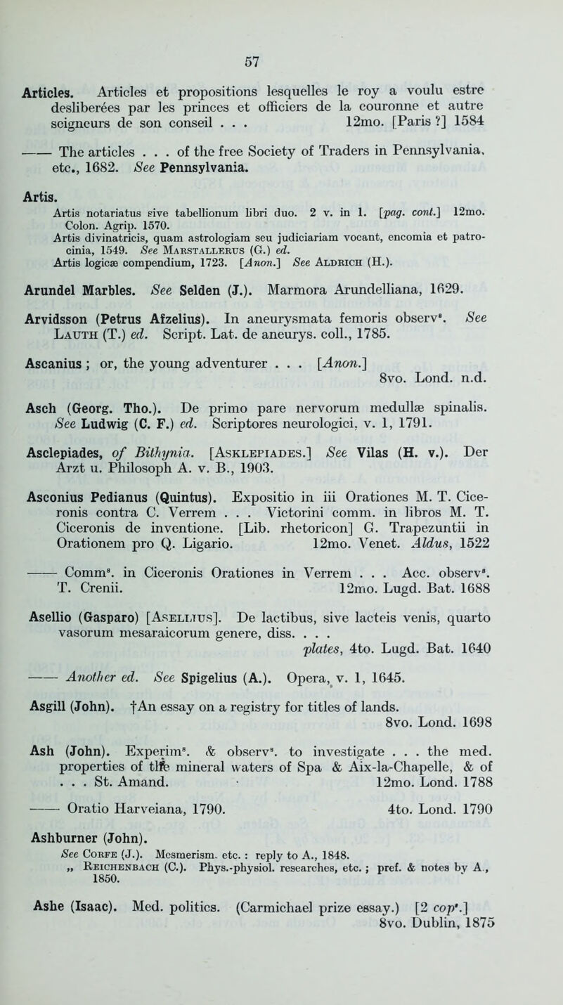 Articles. Articles et propositions lesquelles le roy a voulu estre desliberees par les princes et officiers de la couronne et autre seigneurs de son conseil . . . 12mo. [Paris '!] 1584 The articles ... of the free Society of Traders in Pennsylvania. etc., 1682. See Pennsylvania. Artis. Artis notariatus give tabellionum libri duo. 2 v. in 1. [pog. cont.] 12mo. Colon. Agrip. 1570. Artis divinatricis, quam astrologiam seu judiciariam vocant, encomia et patro- cinia, 1549. See Marstaller.cs (G.) ed. Artis logicae compendium, 1723. [Anon.] See Aldrich (H.). Arundel Marbles. See Selden (J.). Marmora Arundelliana, 1629. Arvidsson (Petrus Afzelius). In aneurysmata femoris observ8. See Lauth (T.) ed. Script. Lat. de aneurys. coll., 1785. Ascanius ; or, the young adventurer . . . [Anon.] 8vo. Lond. n.d. Asch (Georg. Tho.). De primo pare nervorum medullse spinalis. See Ludwig (C. F.) ed. Scriptores neurologici, v. 1, 1791. Asclepiades, of Bithynia. [Asklepiades.] See Vilas (H. v.). Der Arzt u. Philosoph A. v. B., 1903. Asconius Pedianus (Quintus). Expositio in iii Orationes M. T. Cice- ronis contra C. Verrem . . . Victorini comm, in libros M. T. Ciceronis de inventione. [Lib. rhetoricon] G. Trapezuntii in Orationem pro Q. Ligario. 12mo. Venet. Aldus, 1522 Comm8, in Ciceronis Orationes in Verrem . . . Acc. observ8. T. Crenii. 12mo. Lugd. Bat. 1688 Asellio (Gasparo) [Asellttjs]. De lactibus, sive lacteis venis, quarto vasorum mesaraicorum genere, diss. . . . plates, 4to. Lugd. Bat. 1640 Another ed. See Spigelius (A.). Opera, v. 1, 1645. Asgill (John), f An essay on a registry for titles of lands. 8vo. Lond. 1698 Ash (John). Experim8. & observ8. to investigate . . . the med. properties of tlfe mineral waters of Spa & Aix-la-Chapelle, & of ... St. Amand. 12mo. Lond. 1788 Oratio Harveiana, 1790. 4to. Lond. 1790 Ashburner (John). See Corfe (J.). Mesmerism, etc. : reply to A., 1848. „ Reiciienbach (C.). Pbys.-pbysiol. researches, etc. ; pref. & notes bv A., 1850. Ashe (Isaac). Med. politics. (Carmichael prize essay.) [2 cop’.] 8vo. Dublin, 1875