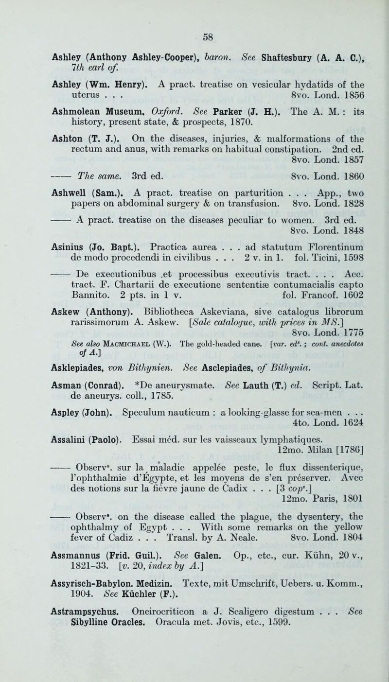 Ashley (Anthony Ashley-Cooper), baron. See Shaftesbury (A. A. C.), 1th earl of. Ashley (Wm. Henry). A pract. treatise on vesicular hydatids of the uterus . . . 8vo. Lond. 1856 Ashmolean Museum, Oxford. See Parker (J. H.). The A. M. : its history, present state, & prospects, 1870. Ashton (T. J.). On the diseases, injuries, & malformations of the rectum and anus, with remarks on habitual constipation. 2nd ed. 8vo. Lond. 1857 The same. 3rd ed. 8vo. Lond. 1860 Ashwell (Sam.). A pract. treatise on parturition . . . App., two papers on abdominal surgery & on transfusion. 8vo. Lond. 1828 A pract. treatise on the diseases peculiar to women. 3rd ed. 8vo. Lond. 1848 Asinius (Jo. Bapt.). Practica aurea ... ad statutum Florentinum de modo procedendi in civilibus ... 2 v. in 1. fob Ticini, 1598 De executionibus .et processibus executivis tract. . . . Acc. tract. F. Chartarii de executione sententke contumacialis capto Bannito. 2 pts. in 1 v. fol. Francof. 1602 Askew (Anthony). Bibliotheca Askeviana, sive catalogus librorum rarissimorum A. Askew. [Sale catalogue, with prices in MS.] 8vo. Lond. 1775 See also Macmichael (W.). The gold-headed cane. [var. ed’. ; cord, anecdotes of A.] Asklepiades, von Bithynien. See Asclepiades, of Bithynia. Asman (Conrad). *De aneurysmate. See Lauth (T.) ecl. Script. Lat. de aneurys. colb, 1785. Aspley (John). Speculum nauticum : a looking-glasse for sea-men . . . 4to. Lond. 1624 Assalini (Paolo). Essai med. sur les vaisseaux lymphatiques. 12mo. Milan [1786] Observ8. sur la maladie appelee peste, le flux dissenterique, l’ophthalmie d’Egypte, et les moyens de s’en preserver. Avec des notions sur la fievre jaune de Cadix ... [3 cop’.] 12mo. Paris, 1801 Observ. on the disease called the plague, the dysentery, the ophthalmy of Egypt . . . With some remarks on the yellow fever of Cadiz . . . Transl. by A. Neale. 8vo. Lond. 1804 Assmannus (Frid. Guil.). See Galen. Op., etc., cur. Kuhn, 20 v., 1821-33. [v. 20, index by A.] Assyrisch-Babylon. Medizin. Texte, mit Umschrift, Uebers. u. Komm., 1904. See Kuchler (F.). Astrampsychus. Oneirocriticon a J. Scaligero digestum . . . See Sibylline Oracles. Oracula met. Jovis, etc., 1599.